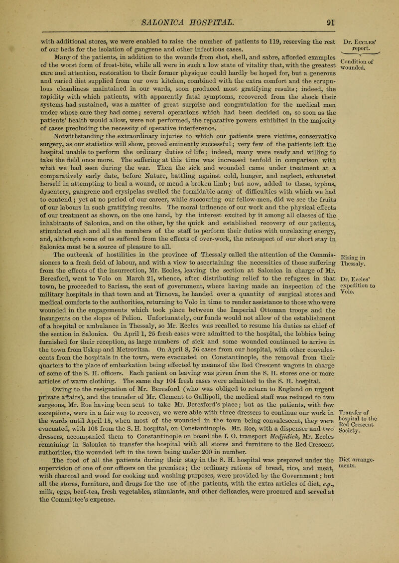 with additional stores, we were enabled to raise the number of patients to 119, reserving the rest of our beds for the isolation of gangrene and other infectious cases. Many of the patients, in addition to the wounds from shot, shell, and sabre, afforded examples of the worst form of frost-bite, while all were in such a low state of vitality that, with the greatest care and attention, restoration to their former physique could hardly be hoped for, but a generous and varied diet supplied from our own kitchen, combined with the extra comfort and the scrupu- lous cleanliness maintained in our wards, soon produced most gratifying results; indeed, the rapidity with which patients, with apparently fatal symptoms, recovered from the shock their systems had sustained, was a matter of great surprise and congratulation for the medical men under whose care they had come; several operations which had been decided on, so soon as the patients' health would allow, were not performed, the reparative powers exhibited in the majority of cases precluding the necessity of operative interference. Notwithstanding the extraordinary injuries to which our patients were victims, conservative surgery, as our statistics will show, proved eminently successful; very few of the patients left the hospital unable to perform the ordinary duties of life ; indeed, many were ready and willing to take the field once more. The suffering at this time was increased tenfold in comparison with what we had seen during the war. Then the sick and wounded came under treatment at a comparatively early date, before Nature, battling against cold, hunger, and neglect, exhausted herself in attempting to heal a wound, or mend a broken limb ; but now, added to these, typhus, dysentery, gangrene and erysipelas swelled the formidable array of difficulties with which we had to contend ; yet at no period of our career, while succouring our fellow-men, did we see the fruits of our labours in such gratifying results. The moral influence of our work and the physical effects of our treatment as shown, on the one hand, by the interest excited by it among all classes of the inhabitants of Salonica, and on the other, by the quick and established recovery of our patients, stimulated each and all the members of the staff to perform their duties with unrelaxing energy, and, although some of us suffered from the effects of over-work, the retrospect of our short stay in Salonica must be a source of pleasure to all. The outbreak of hostilities in the province of Thessaly called the attention of the Commis- sioners to a fresh field of labour, and with a view to ascertaining the necessities of those suffering from the effects of the insurrection, Mr. Eccles, leaving the section at Salonica in charge of Mr. Beresford, went to Volo on March 21, whence, after distributing relief to the refugees in that town, he proceeded to Sarissa, the seat of government, where having made an inspection of the military hospitals in that town and at Tirnova, he handed over a quantity of surgical stores and medical comforts to the authorities, returning to Volo in time to render assistance to those who were wounded in the engagements which took place between the Imperial Ottoman troops and the insurgents on the slopes of Pelion. Unfortunately, our funds would not allow of the establishment of a hospital or ambulance in Thessaly, so Mr. Eccles was recalled to resume his duties as chief of the section in Salonica. On April 1, 25 fresh cases were admitted to the hospital, the lobbies being furnished for their reception, as large numbers of sick and some wounded continued to arrive in the town fromUskup and Metrovitza. On April 8, 76 cases from our hospital, with other convales- cents from the hospitals in the town, were evacuated on Constantinople, the removal from their quarters to the place of embarkation being effected by means of the Bed Crescent wagons in charge of some of the S. H. officers. Each patient on leaving was given from the S. H. stores one or more articles of warm clothing. The same day 104 fresh cases were admitted to the S. H. hospital. Owing to the resignation of Mr. Beresford (who was obliged to return to England on urgent private affairs), and the transfer of Mr. Clement to Gallipoli, the medical staff was reduced to two surgeons, Mr. Boe having been sent to take Mr. Beresford's place; but as the patients, with few exceptions, were in a fair way to recover, we were able with three dressers to continue our work in the wards until April 15, when most of the wounded in the town being convalescent, they were evacuated, with 103 from the S. H. hospital, on Constantinople. Mr. Roe, with a dispenser and two dressers, accompanied them to Constantinople on board the I. 0. transport Medjidieh, Mr. Eccles remaining in Salonica to transfer the hospital with all stores and furniture to the Bed Crescent authorities, the wounded left in the town being under 200 in number. The food of all the patients during their stay in the S. H. hospital was prepared under the supervision of one of our officers on the premises; the ordinary rations of bread, rice, and meat, with charcoal and wood for cooking and washing purposes, were provided by the Government; but all the stores, furniture, and drugs for the use of the patients, with the extra articles of diet, e.g., milk, eggs, beef-tea, fresh vegetables, stimulants, and other delicacies, were procured and served at the Committee's expense. Dr. Eccles' report. Bising in Thessaly. Dr. Eccles' expedition to Volo. Transfer of hospital to the Bed Crescent Society. Diet arrange- ments.