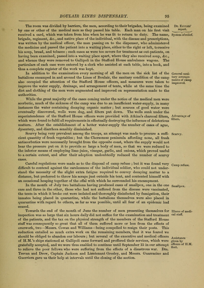 The room, was divided by barriers, the men, according to their brigades, being examined by one or other of the medical men as they passed his table. Each man on his first visit received a card, which was taken from him when he was fit to return to duty. The name, brigade, regiment, &c., and native place of the individual, with the disease and prescriptions, was written by the medical officer, the man passing on to the dispenser, who administered the medicine and passed the patient into a waiting place, either to the right or left, to receive his soup, bread, and tobacco ; such cases as were too severe for treatment as out-patients, on having been examined, passed into a waiting place apart, where they also received soup, &c, and whence they were removed to Gallipoli in the Stafford House ambulance wagons. The particulars of each case were entered by a clerk who assisted at each table, into a book, and thus a complete register of the work was kept. In addition to the examination every morning of all the men on the sick list of the battalions encamped in and around the Lines of Boulair, the sanitary condition of the camp also occupied the attention of the Stafford House officers, and measures were taken to improve the water supply, drainage, and arrangement of tents, while at the same time the diet and clothing of the men were augmented and improved on representation made to the authorities. While the great majority of the cases coming under the notice of the medical men were scorbutic, much of the sickness of the camp was due to an insufficient water-supply, in many instances the water containing decaying organic matter ; but sources of good water were eventually discovered, wells were dug, and filters put down. The wells sunk under the superintendence of the Stafford House officers were provided with Atkins's charcoal filters, which were found to fulfil all requirements in effectually destroying the influence of deleterious matters. After the establishment of a better water-supply the number of cases of ague, dysentery, and diarrhoea sensibly diminished. Scurvy being very prevalent among the troops, an attempt was made to procure a suffi- cient quantity of fresh vegetables ; but the Chersonese peninsula affording none, all fresh antiscorbutics were necessarily brought from the opposite coast, where the supply would not bear the pressure put on it to provide so large a body of men, so that we were reduced to the inferior means of employing lime-juice, vinegar, garlic, and onions, which proved useful to a certain extent, and after their adoption undoubtedly reduced the number of scurvy cases. Careful regulations were made as to the disposal of camp refuse ; but it was found very difficult to contend against the carelessness of the individual soldier, who could not under- stand the necessity of the slight extra fatigue required to convey decaying matter to a distance, but preferred to throw his scraps just outside his tent, and contented himself with an occasional heaping together of the offal with which he surrounded his encampment. In the month of July two battalions having produced cases of smallpox, one in the one case and three in the other, those who had not suffered from the disease were vaccinated, the tents in which it broke out were isolated and thoroughly disinfected by fumigation, their inmates being placed in quarantine, while the battalions themselves were also placed in quarantine with regard to others, as far as was possible, until all fear of an epidemic had ceased. Towards the end of the month of June the number of men presenting themselves for inspection was so large that six hours daily did not suffice for the examination and treatment of the patients, and the tax on the physical strength of the members of the Stafford House staff was consequently so great that all of them suffered more or less from the effects of overwork, two—Messrs. Cowan and Williams—being compelled to resign their posts. This reduction entailed so much extra work on the remaining members, that it was feared we should be obliged to abandon our labours ; but several of the executive and medical officers of H.M.'s ships stationed at Gallipoli came forward and proffered their services, which were gratefully accepted, and we were thus enabled to continue until September 15 in our attempt to relieve the poor fellows who were suffering from the effects of a disastrous war. Drs. Trevan and Drew, Captain Jackson and Lieutenant Gresley, and Messrs. Guarracino and Guerriera gave us their help at intervals until the closing of the section. Dr. Eccles' report. T System of relief. General sani- tary arrange- ments of camp improved. Advantage of filters. Scurvv. Camp refuse. Smallpox. Illness of medi- cal staff. Assistance ' given by officers of H.M. fleet.