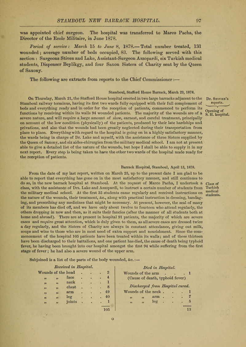 was appointed chief surgeon. The hospital was transferred to Marco Pacha, the Director of the Ecole Militaire, in June 1878. Period of service : March 15 to June 8, 1878.— Total number treated, 131 wounded; average number of beds occupied, 83. The following served with this section : Surgeons Stiven and Lake, Assistant-Surgeon Azzopardi, six Turkish medical students, Dispenser Beylikgy, and four Saxon Sisters of Charity sent by the Queen of Saxony. The following are extracts from reports to the Chief Commissioner:— Dr. Stiven's reports.  r ■' Opening of S. H. hospital. Stamboul, Stafford House Barrack, March 23, 1878. On Thursday, March 21, the Stafford House hospital erected in two large barracks adjacent to the Stamboul railway terminus, having its first two wards fully equipped with their full complement of beds and everything ready and in order for the reception of patients, commenced to perform its functions by receiving within its walls 94 wounded patients. The majority of the wounds are of a severe nature, and will require a large amount of slow, earnest, and careful treatment, principally on account of the low condition (physical^) of the patients, produced by their late hardships and privations, and also that the wounds had been greatly neglected during their transportation from place to place. Everything with regard to the hospital is going on in a highly satisfactory manner, the wards being in charge of Dr. Lake and myself, with the assistance of three Sisters supplied by the Queen of Saxony, and six aides-chirurgien from the military medical school. I am not at present ■ able to give a detailed list of the nature of the wounds, but hope I shall be able to supply it in my next report. Every step is being taken to have the other two wards of the hospital made ready for the reception of patients. Barrack Hospital, Stamboul, April 13, 1878. From the date of my last report, written on March 25, up to the present date I am glad to be able to report that everything has gone on in the most satisfactory manner, and still continues to do so, in the new barrack hospital at Stamboul. At the request of Marco Pacha, I undertook a Class of class, with the assistance of Drs. Lake and Azzopardi, to instruct a certain number of students from Turkish the military medical school. At the first 35 students came regularly and received instructions on me ,lca, the nature of the wounds, their treatment, &c, along with practical instruction in dressing, bandag- ing, and prescribing any medicines that might be necessary. At present, however, the zeal of many of its members has died off, and we have only about twelve to fourteen who attend regularly, the others dropping in now and then, as it suits their fancies (after the manner of all students both at home and abroad). There are at present in hospital 91 patients, the majority of which are severe cases and require great attention, which is duly given to them, as all severe cases are dressed twice a day regularly, and the Sisters of Charity are always in constant attendance, giving out milk, soups and wine to those who are in most need of extra support and nourishment. Since the com- mencement of the hospital 105 patients have been treated within its walls; and of these thirteen have been discharged to their battalions, and one patient has died, the cause of death being typhoid fever, he having been brought into our hospital amongst the first 94 while suffering from the first stage of fever ; he had also a severe wound of the upper arm. Subjoined is a list of the parts of the body wounded, &c.:— Received in Hospital. Wounds of the head head 2 face 4 neck 1 chest 8 arm 49 leg 40 joints 1 105 Died in Hospital. Wounds of the arm . . .1 (Cause of death, typhoid fever) Discharged from Hospital cured. Wounds of the neck ... 1 „ „ arm ... 7 leg ... 5 13