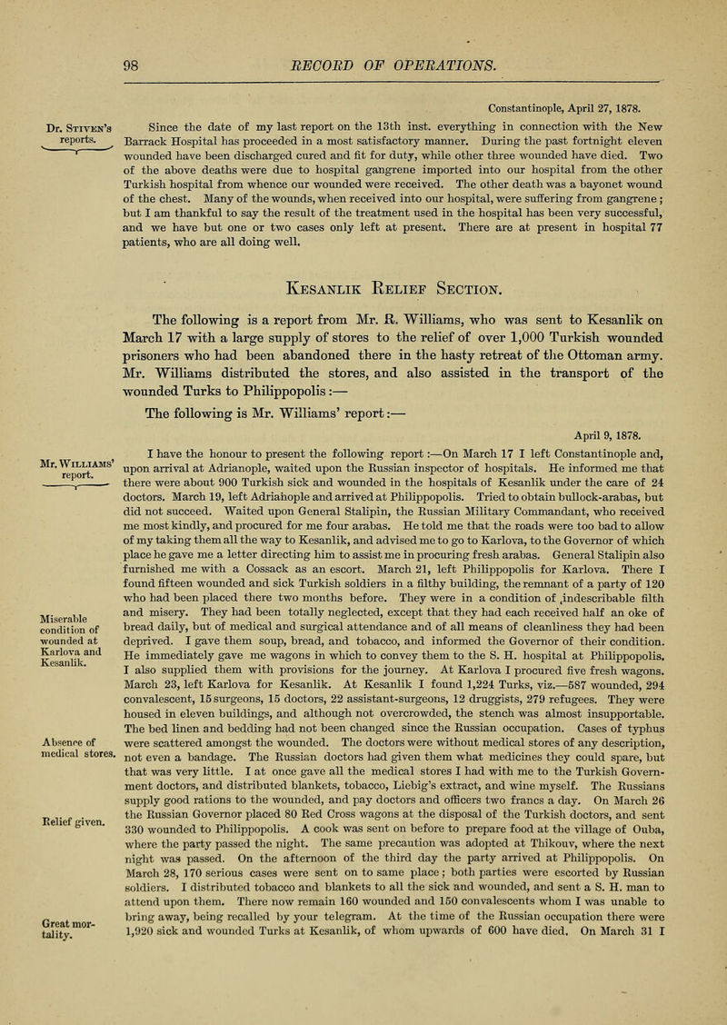 Constantinople, April 27, 1878. Dr. Stiven's Since the date of my last report on the 13th inst. everything in connection with the New reports. Barrack Hospital has proceeded in a most satisfactory manner. During the past fortnight eleven * wounded have been discharged cured and fit for duty, while other three wounded have died. Two of the above deaths were due to hospital gangrene imported into our hospital from the other Turkish hospital from whence our wounded were received. The other death was a bayonet wound of the chest. Many of the wounds, when received into our hospital, were suffering from gangrene ; but I am thankful to say the result of the treatment used in the hospital has been very successful, and we have but one or two cases only left at present. There are at present in hospital 77 patients, who are all doing well. Kesanlik Relief Section. Mr. Williams' report. Miserable condition of wounded at Karlova and Kesanlik. Absence of medical stores. Relief given. Great mor- tality. The following is a report from Mr. R. Williams, who was sent to Kesanlik on March 17 with a large supply of stores to the relief of over 1,000 Turkish wounded prisoners who had been abandoned there in the hasty retreat of the Ottoman army. Mr. Williams distributed the stores, and also assisted in the transport of the wounded Turks to Philippopolis:— The following is Mr. Williams' report:— April 9, 1878. I have the honour to present the following report:—On March 17 I left Constantinople and, upon arrival at Adrianople, waited upon the Russian inspector of hospitals. He informed me that there were about 900 Turkish sick and wounded in the hospitals of Kesanlik under the care of 24 doctors. March 19, left Adrianople and arrived at Philippopolis. Tried to obtain bullock-arabas, but did not succeed. Waited upon General Stalipin, the Russian Military Commandant, who received me most kindly, and procured for me four arabas. He told me that the roads were too bad to allow of my taking them all the way to Kesanlik, and advised me to go to Karlova, to the Governor of which place he gave me a letter directing him to assist me in procuring fresh arabas. General Stalipin also furnished me with a Cossack as an escort. March 21, left Philippopolis for Karlova. There I found fifteen wounded and sick Turkish soldiers in a filthy building, the remnant of a party of 120 who had been placed there two months before. They were in a condition of indescribable filth and misery. They had been totally neglected, except that they had each received half an oke of bread daily, but of medical and surgical attendance and of all means of cleanliness they had been deprived. I gave them soup, bread, and tobacco, and informed the Governor of their condition. He immediately gave me wagons in which to convey them to the S. H. hospital at Philippopolis. I also supplied them with provisions for the journey. At Karlova I procured five fresh wagons. March 23, left Karlova for Kesanlik. At Kesanlik I found 1,224 Turks, viz.—587 wounded, 294 convalescent, 15 surgeons, 15 doctors, 22 assistant-surgeons, 12 druggists, 279 refugees. They were housed in eleven buildings, and although not overcrowded, the stench was almost insupportable. The bed linen and bedding had not been changed since the Russian occupation. Cases of typhus were scattered amongst the wounded. The doctors were without medical stores of any description, not even a bandage. The Russian doctors had given them what medicines they could spare, but that was very little. I at once gave all the medical stores I had with me to the Turkish Govern- ment doctors, and distributed blankets, tobacco, Liebig's extract, and wine myself. The Russians supply good rations to the wounded, and pay doctors and officers two francs a day. On March 26 the Russian Governor placed 80 Red Cross wagons at the disposal of the Turkish doctors, and sent 330 wounded to Philippopolis. A cook was sent on before to prepare food at the village of Ouba, where the party passed the night. The same precaution was adopted at Thikouv, where the next night was passed. On the afternoon of the third day the party arrived at Philippopolis. On March 28, 170 serious cases were sent on to same place; both parties were escorted by Russian soldiers. I distributed tobacco and blankets to all the sick and wounded, and sent a S. H. man to attend upon them. There now remain 160 wounded and 150 convalescents whom I was unable to bring away, being recalled by your telegram. At the time of the Russian occupation there were 1,020 sick and wounded Turks at Kesanlik, of whom upwards of 600 have died. On March 31 I