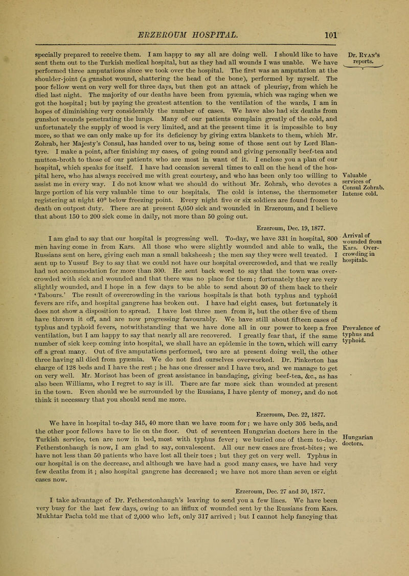 specially prepared to receive them. I am happy to say all are doing well. I should like to have sent them out to the Turkish medical hospital, but as they had all wounds I was unable. We have performed three amputations since we took over the hospital. The first was an amputation at the shoulder-joint (a gunshot wound, shattering the head of the bone), performed by myself. The poor fellow went on very well for three days, but then got an attack of pleurisy, from which he died last night. The majority of our deaths have been from pyasmia, which was raging when we got the hospital; but by paying the greatest attention to the ventilation of the wards, I am in hopes of diminishing very considerably the number of cases. We have also had six deaths from gunshot wounds penetrating the lungs. Many of our patients complain greatly of the cold, and unfortunately the supply of wood is very limited, and at the present time it is impossible to buy more, so that we can only make up for its deficiency by giving extra blankets to them, which Mr. Zohrab, her Majesty's Consul, has handed over to us, being some of those sent out by Lord Blan- tyre. I make a point, after finishing my cases, of going round and giving personally beef-tea and mutton-broth to those of our patients who are most in want of it. I enclose you a plan of our hospital, which speaks for itself. I have had occasion several times to call on the head of the hos- pital here, who has always received me with great courtesy, and who has been only too willing to assist me in every way. I do not know what we should do without Mr. Zohrab, who devotes a large portion of his very valuable time to our hospitals. The cold is intense, the thermometer registering at night 40° below freezing point. Every night five or six soldiers are found frozen to death on outpost diity. There are at present 5,050 sick and wounded in Erzeroum, and I believe that about 150 to 200 sick come in daily, not more than 50 going out. Erzeroum, Dec. 19,1877. I am glad to say that our hospital is progressing well. To-day, we have 331 in hospital, 800 men having come in from Kars. All those who were slightly wounded and able to walk, the Eussians sent on here, giving each man a small baksheesh ; the men say they were well treated. I sent up to Yussuf Bey to say that we could not have our hospital overcrowded, and that we really had not accommodation for more than 300. He sent back word to say that the town was over- crowded with sick and wounded and that there was no place for them; fortunately they are very slightly wounded, and I hope in a few days to be able to send about 30 of them back to their 'Tabours.' The result of overcrowding in the various hospitals is that both typhus and typhoid fevers are rife, and hospital gangrene has broken out. I have had eight cases, but fortunately it does not show a disposition to spread. I have lost three men from it, but the other five of them have thrown it off, and are now progressing favourably. We have still about fifteen cases of typhus and typhoid fevers, notwithstanding that we have done all in our power to keep a free ventilation, but I am happy to say that nearly all are recovered. I greatly fear that, if the same number of sick keep coming into hospital, we shall have an epidemic in the town, which will carry off a great many. Out of five amputations performed, two are at present doing well, the other three having all died from pyasmia. We do not find ourselves overworked. Dr. Pinkerton has charge of 128 beds and I have the rest; he has one dresser and I have two, and we manage to get on very well. Mr. Morisot has been of great assistance in bandaging, giving beef-tea, &c, as has also been Williams, who I regret to say is ill. There are far more sick than wounded at present in the town. Even should we be surrounded by the Russians, I have plenty of money, and do not think it necessary that you should send me more. Dr. Ryan's reports. Valuable services of Consul Zohrab. Intense cold. Arrival of wounded from Kars. Over- crowding in hospitals. Prevalence of typhus and typhoid. Erzeroum, Dec. 22,1877. We have in hospital to-day 345, 40 more than we have room for ; we have only 305 beds, and the other poor fellows have to lie on the floor. Out of seventeen Hungarian doctors here in the Turkish service, ten are now in bed, most with typhus fever; we buried one of them to-day. Fetherstonhaugh is now, I am glad to say, convalescent. All our new cases are frost-bites; we have not less than 50 patients who have lost all their toes ; but they get on very well. Typhus in our hospital is on the decrease, and although we have had a good many cases, we have had very few deaths from it; also hospital gangrene has decreased; we have not more than seven or eight cases now. Erzeroum, Dec. 27 and 30, 1877. I take advantage of Dr. Fetherstonhaugh's leaving to send you a few lines. We have been very busy for the last few days, owing to an influx of wounded sent by the Russians from Kars. Mukhtar Pacha told me that of 2,000 who left, only 317 arrived ; but I cannot help fancying that Hungarian doctors.