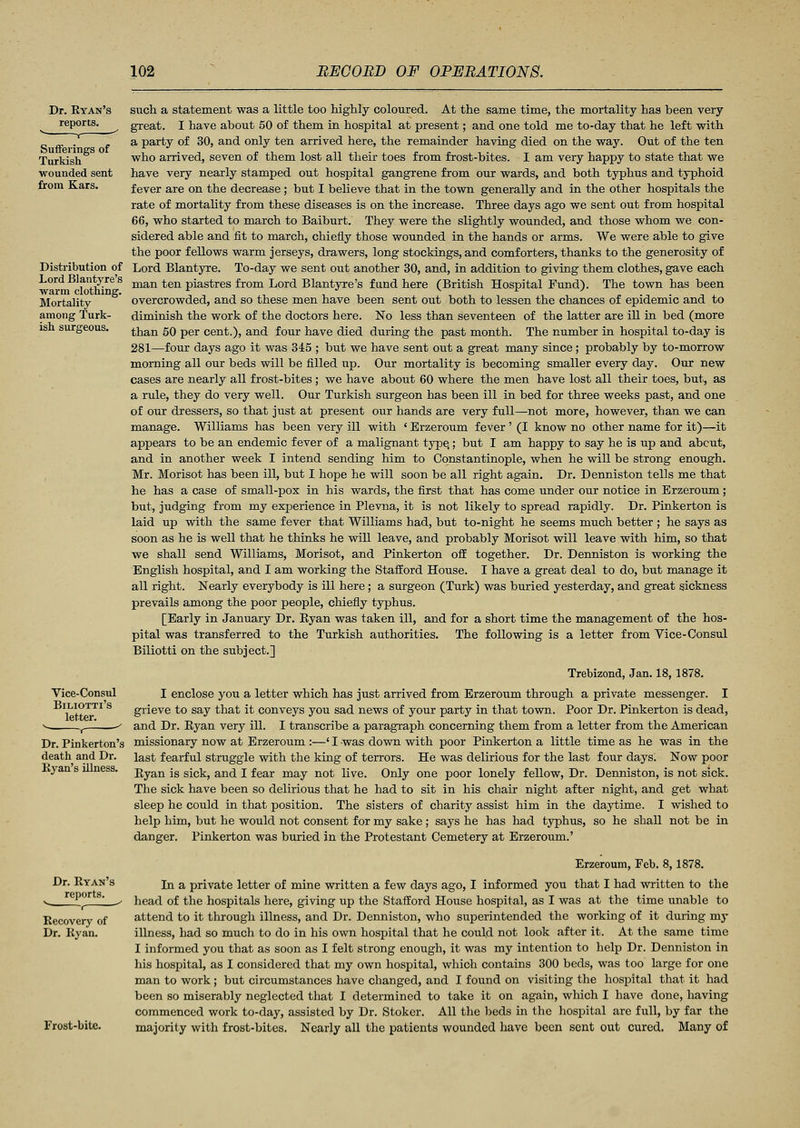 Dr. Ryan's reports. v , Sufferings of Turkish wounded sent from Kars. Distribution of Lord Blantyre's warm clothing. Mortality among Turk- ish surareous. Vice-Consul Biliotti's letter. r Dr. Pinkerton's death and Dr. Ryan's illness. Dr. Ryan's reports, r Recovery of Dr. Ryan. Frost-bite. such a statement was a little too highly coloured. At the same time, the mortality has been very great. I have about 50 of them in hospital at present; and one told me to-day that he left with a party of 30, and only ten arrived here, the remainder having died on the way. Out of the ten who arrived, seven of them lost all their toes from frost-bites. I am very happy to state that we have very nearly stamped out hospital gangrene from our wards, and both typhus and typhoid fever are on the decrease; but I believe that in the town generally and in the other hospitals the rate of mortality from these diseases is on the increase. Three days ago we sent out from hospital 66, who started to march to Baiburt. They were the slightly wounded, and those whom we con- sidered able and fit to march, chiefly those wounded in the hands or arms. We were able to give the poor fellows warm jerseys, drawers, long stockings, and comforters, thanks to the generosity of Lord Blantyre. To-day we sent out another 30, and, in addition to giving them clothes, gave each man ten piastres from Lord Blantyre's fund here (British Hospital Fund). The town has been overcrowded, and so these men have been sent out both to lessen the chances of epidemic and to diminish the work of the doctors here. No less than seventeen of the latter are ill in bed (more than 50 per cent.), and four have died during the past month. The number in hospital to-day is 281—four days ago it was 345 ; but we have sent out a great many since ; probably by to-morrow morning all our beds will be filled up. Our mortality is becoming smaller every day. Our new cases are nearly all frost-bites ; we have about 60 where the men have lost all their toes, but, as a rule, they do very well. Our Turkish surgeon has been ill in bed for three weeks past, and one of our dressers, so that just at present our hands are very full—not more, however, than we can manage. Williams has been very ill with ' Erzeroum fever' (I know no other name for it)—it appears to be an endemic fever of a malignant type,; but I am happy to say he is up and about, and in another week I intend sending him to Constantinople, when he will be strong enough. Mr. Morisot has been ill, but I hope he will soon be all right again. Dr. Denniston tells me that he has a case of small-pox in his wards, the first that has come under our notice in Erzeroum; but, judging from my experience in Plevna, it is not likely to spread rapidly. Dr. Pinkerton is laid up with the same fever that Williams had, but to-night he seems much better ; he says as soon as he is well that he thinks he will leave, and probably Morisot will leave with him, so that we shall send Williams, Morisot, and Pinkerton off together. Dr. Denniston is working the English hospital, and I am working the Stafford House. I have a great deal to do, but manage it all right. Nearly everybody is ill here; a surgeon (Turk) was buried yesterday, and great sickness prevails among the poor people, chiefly typhus. [Early in January Dr. Ryan was taken ill, and for a short time the management of the hos- pital was transferred to the Turkish authorities. The following is a letter from Vice-Consul Biliotti on the subject.] Trebizond, Jan. 18,1878. I enclose you a letter which has just arrived from Erzeroum through a private messenger. I grieve to say that it conveys you sad news of your party in that town. Poor Dr. Pinkerton is dead, and Dr. Ryan very ill. I transcribe a paragraph concerning them from a letter from the American missionary now at Erzeroum :—' I was down with poor Pinkerton a little time as he was in the last fearful struggle with the king of terrors. He was delirious for the last four days. Now poor Ryan is sick, and I fear may not live. Only one poor lonely fellow, Dr. Denniston, is not sick. The sick have been so delirious that he had to sit in his chair night after night, and get what sleep he could in that position. The sisters of charity assist him in the daytime. I wished to help him, but he would not consent for my sake ; says he has had typhus, so he shall not be in danger. Pinkerton was buried in the Protestant Cemetery at Erzeroum.' Erzeroum, Feb. 8,1878. In a private letter of mine written a few days ago, I informed you that I had written to the head of the hospitals here, giving up the Stafford House hospital, as I was at the time unable to attend to it through illness, and Dr. Denniston, who superintended the working of it during my illness, had so much to do in his own hospital that he could not look after it. At the same time I informed you that as soon as I felt strong enough, it was my intention to help Dr. Denniston in his hospital, as I considered that my own hospital, which contains 300 beds, was too large for one man to work ; but circumstances have changed, and I found on visiting the hospital that it had been so miserably neglected that I determined to take it on again, which I have done, having commenced work to-day, assisted by Dr. Stoker. All the beds in the hospital are full, by far the majority with frost-bites. Nearly all the patients wounded have been sent out cured. Many of