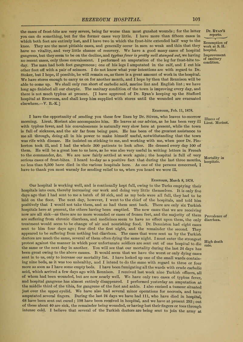the cases of frost-bite are very severe, being far worse than most gunshot wounds ; for the latter you can do something, but for the former cases very little. I have more than fifteen cases in which both feet are entirely lost, and I have two in which the frost-bite extended half way to the knee. They are the most pitiable cases, and generally occur in men so weak and thin that they have no vitality, and very little chance of recovery. We have a good many cases of hospital gangrene, but they seem to be on the decline, and typhus fever is pretty well stamped out, we having no recent cases, only those convalescent. I performed an amputation of the leg for frost-bite to- day. The man had both feet gangrenous; one of his legs I amputated in the calf, and I cut his other foot off with a pair of scissors. I do not know what your intentions are with regard to Dr. Stoker, but I hope, if possible, he will remain on, as there is a great amount of work in the hospital. We have stores enough to carry us on for another month, and I hope by then that Rennison will be able to come up. We shall only run short of carbolic acid, marine lint and English lint; we have long ago finished all our charpie. The sanitary condition of the town is improving every day, and there is not much typhus at present. [I have approved of Dr. Eyan's keeping up the Stafford hospital at Erzeroum, and shall keep him supplied with stores until the wounded are evacuated elsewhere.—V. B.-K.] Erzeroum, Feb. 11,1878. I have the opportunity of sending you these few lines by Dr. Stiven, who leaves to-morrow morning. Lieut. Morisot also accompanies him. He leaves at our advice, as he has been very ill with typhus fever, and his convalescence is naturally very slow here at present, while the town is full of sickness, and the air far from being pure. He has been of the greatest assistance to me all through, doing all in his power to make himself useful, notwithstanding that the town was rife with disease. He insisted on sticking to me, and working with me, when poor Dr. Pin- kerton took ill, and I had the whole 300 patients to look after. He dressed every day 100 of them. He will be a great loss to us here, as he was also very useful in writing letters in French to the commander, &c. We are now fairly settled at work again; the hospital is full of very serious cases of frost-bites. I heard to-day as a positive fact that during the last three months, no less than 9,500 have died in the various hospitals here. As one of the persons concerned, I have to thank you most warmly for sending relief to us, when you heard we were ill. Dr. Ryan's reports. ■ 1 Resumption of work at S. H. hospital. Improvement of sanitary condition. Illness of Lieut. Morisot. Mortality in hospitals. Erzeroum, March 8, 1878. Our hospital is working well, and is continually kept full, owing to the Turks emptying their hospitals into ours, thereby increasing our work and doing very little themselves. It is only five days ago that I had sent to me a batch of 50 sick, and as my beds were all full, they had to be laid on the floor. The next day, however, I went to the chief of the hospitals, and told him positively that I would not take them, and so had them sent back. There are only six Turkish hospitals here at present, the others having been emptied. The new cases that we are receiving now are all sick—as there are no more wounded or cases of frozen feet, and the majority of them Prevalence of are suffering from chronic diarrhoea, and medicines seem to have no effect upon them, the only diarrhoea, treatment would seem to be change of air and nourishing food. Dr. Denniston had eight cases sent to him four days ago; four died the first night, and the remainder the second. They appeared to be suffering from nothing but diarrhoea. The cases that were sent us by the Turkish doctors are much the same, several of them often dying the same night. I must enter the strongest protest against the manner in which poor unfortunate soldiers are sent out of one hospital to die the same or the next day in another. You will see that our mortality during the last 24 days has been great owing to the above causes. It would seem that we have the worst or only dying cases sent in to us, only to increase our mortality list. I have locked up one of the small wards contain- ing nine beds, as it was too unhealthy, and I intend to do the same with regard to three or four more as soon as I have some empty beds. I have been fumigating all the wards with crude carbolic acid, which arrived a few days ago with Rennison. I received last week nine Turkish officers all of whom had been wounded, but are now nearly well. We have only two cases of typhus fever and hospital gangrene has almost entirely disappeared. I performed yesterday an amputation at the middle third of the tibia, for gangrene of the foot and ankle. I also excised a tumour situated just over the upper eyelid. We have also had several minor operations for necrosis, and have amputated several fingers. During the last 24 days we have had 111, who have died in hospital, 68 have been sent out cured; 198 have been received in hospital, and we have at present 293 • out of these about 40 are sick, the remainder being wounded, or having lost their fingers or toes through intense cold. I believe that several of the Turkish doctors are being sent to join the army at High death rate.
