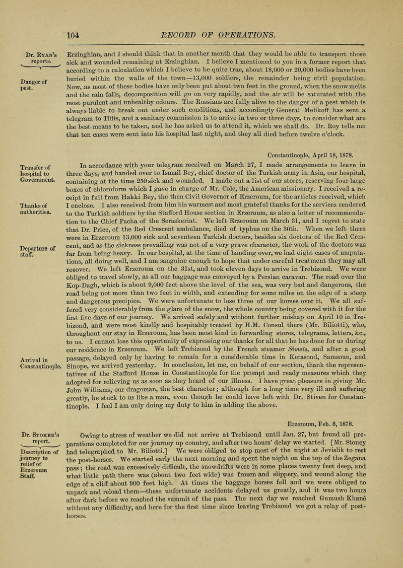 Dr. Ryan's reports. Danger of pest. Erzinghian, and I should think that in another month that they would be able to transport those sick and wounded remaining at Erzinghian. I believe I mentioned to you in a former report that according to a calculation which I believe to be quite true, about 18,000 or 20,000 bodies have been buried within the walls of the town—13,000 soldiers, the remainder being civil population. Now, as most of these bodies have only been put about two feet in the ground, when the snow melts and the rain falls, decomposition will go on very rapidly, and the air will be saturated with the most purulent and unhealthy odours. The Russians are fully alive to the danger of a pest which is always liable to break out under such conditions, and accordingly General Melikoff has sent a telegram to Tiflis, and a sanitary commission is to arrive in two or three days, to consider what are the best means to be taken, and he has asked us to attend it, which we shall do. Dr. Roy tells me that ten cases were sent into his hospital last night, and they all died before twelve o'clock. Transfer of hospital to Government Thanks of authorities. Departure of statf. Arrival in Constantinople. Constantinople, April 18, 1878. In accordance with your telegram received on March 27, I made arrangements to leave in three days, and handed over to Ismail Bey, chief doctor of the Turkish army in Asia, our hospital, containing at the time 250 sick and wounded. I made out a list of our stores, reserving four large boxes of chloroform which I gave in charge of Mr. Cole, the American missionary. I received a re- ceipt in full from Hakki Bey, the then Civil Governor of Erzeroum, for the articles received, which I enclose. I also received from him his warmest and most grateful thanks for the services rendered to the Turkish soldiers by the Stafford House section in Erzeroum, as also a letter of recommenda- tion to the Chief Pacha of the Seraskeriat. We left Erzeroum on March 31, and I regret to state that Dr. Price, of the Red Crescent ambulance, died of typhus on the 30th. When we left there were in Erzeroum 13,000 sick and seventeen Turkish doctors, besides six doctors of the Red Cres- cent, and as the sickness prevailing was not of a very grave character, the work of the doctors was far from being heavy. In our hospital, at the time of handing over, we had eight cases of amputa- tions, all doing well, and I am sanguine enough to hope that under careful treatment they may all recover. We left Erzeroum on the 31st, and took eleven days to arrive in Trebizond. We were obliged to travel slowly, as all our baggage was conveyed by a Persian caravan. The road over the Kop-Dagh, which is about 9,000 feet above the level of the sea, was very bad and dangerous, the road being not more than two feet in width, and extending for some miles on the edge of a steep and dangerous precipice. We were unfortunate to lose three of our horses over it. We all suf- fered very considerably from the glare of the snow, the whole country being covered with it for the first five days of our journey. We arrived safely and without further mishap on April 10 in Tre- bizond, and were most kindly and hospitably treated by H.M. Consul there (Mr. Biliotti), who, throughout our stay in Erzeroum, has been most kind in forwarding stores, telegrams, letters, &c, to us. I cannot lose this opportunity of expressing our thanks for all that he has done for us during our residence in Erzeroum. We left Trebizond by the French steamer Simois, and after a good passage, delayed only by having to remain for a considerable time in Kerasond, Samsoun, and Sinope, we arrived yesterday. In conclusion, let me, on behalf of our section, thank the represen- tatives of the Stafford House in Constantinople for the prompt and ready measures which they adopted for relieving us as soon as they heard of our illness. I have great pleasure in giving Mr. John Williams, our dragoman, the best character; although for a long time very ill and suffering greatly, he stuck to us like a man, even though he could have left with Dr. Stiven for Constan- tinople. I feel I am only doing my duty to him in adding the above. Dr. Stoker's report. , Description of journey to relief of Erzeroum Staff. Erzeroum, Feb. 8, 1878. Owing to stress of weather we did not arrive at Trebizond until Jan. 27, but found all pre- parations completed for our journey up country, and after two hours' delay we started. [Mr. Stoney had telegraphed to Mr. Biliotti.] We were obliged to stop most of the night at Jevislik to rest the post-horses. We started early the next morning and spent the night on the top of the Zegana pass ; the road was excessively difficult, the snowdrifts were in some places twenty feet deep, and what little path there was (about two feet wide) was frozen and slippery, and wound along the edge of a cliff about 900 feet high. At times the baggage horses fell and we were obliged to unpack and reload them—these unfortunate accidents delayed us greatly, and it was two hours after dark before we reached the summit of the pass. The next day we reached Gumush Khane without any difficulty, and here for the first time since leaving Trebizond we got a relay of post- horses.