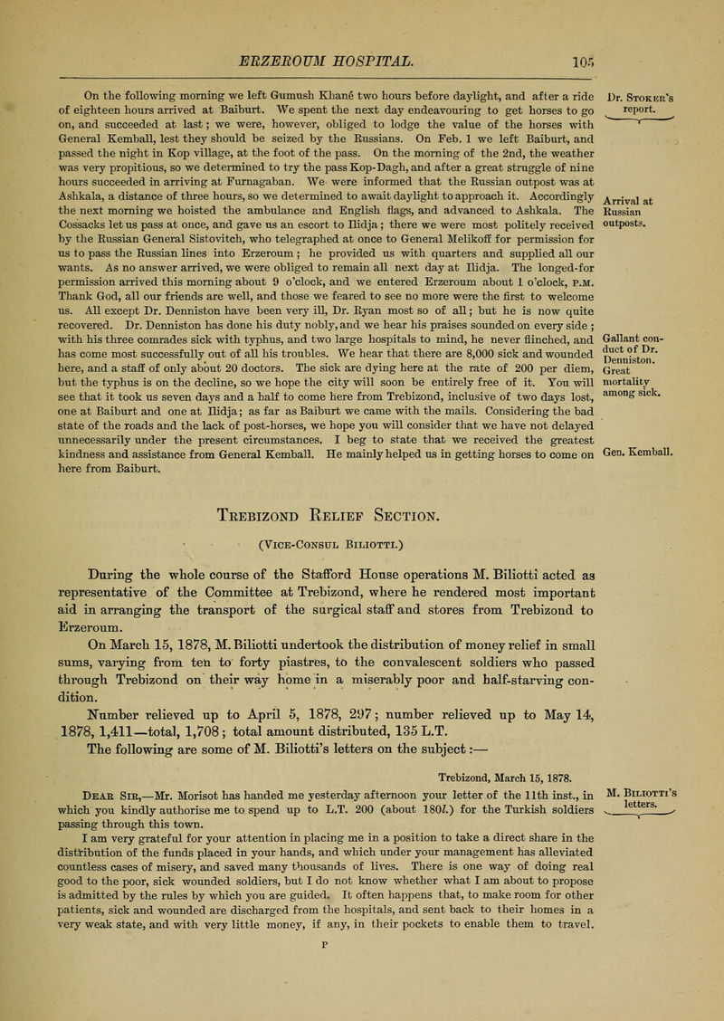 On the following morning we left Gumush Khane two hours before daylight, and after a ride of eighteen hours arrived at Baiburt. We spent the next day endeavouring to get horses to go on, and succeeded at last; we were, however, obliged to lodge the value of the horses with General Kemball, lest they should be seized by the Russians. On Feb. 1 we left Baiburt, and passed the night in Kop village, at the foot of the pass. On the morning of the 2nd, the weather was very propitious, so we determined to try the pass Kop-Dagh, and after a great struggle of nine hours succeeded in arriving at Furnagaban. We were informed that the Russian outpost was at Ashkala, a distance of three hours, so we determined to await daylight to approach it. Accordingly the next morning we hoisted the ambulance and English flags, and advanced to Ashkala. The Cossacks let us pass at once, and gave us an escort to Ilidja; there we were most politely received by the Russian General Sistovitch, who telegraphed at once to General Melikoff for permission for us to pass the Russian lines into Erzeroum ; he provided us with quarters and supplied all our wants. As no answer arrived, we were obliged to remain all next day at Ilidja. The longed-for permission arrived this morning about 9 o'clock, and we entered Erzeroum about 1 o'clock, p.m. Thank God, all our friends are well, and those we feared to see no more were the first to welcome us. All except Dr. Denniston have been very ill, Dr. Ryan most so of all; but he is now quite recovered. Dr. Denniston has done his duty nobly, and we hear his praises sounded on every side ; with his three comrades sick with typhus, and two large hospitals to mind, he never flinched, and has come most successfully out of all his troubles. We hear that there are 8,000 sick and wounded here, and a staff of only about 20 doctors. The sick are dying here at the rate of 200 per diem, but the typhus is on the decline, so we hope the city will soon be entirely free of it. You will see that it took us seven days and a half to come here from Trebizond, inclusive of two days lost, one at Baiburt and one at Tlidja; as far as Baiburt we came with the mails. Considering the bad state of the roads and the lack of post-horses, we hope you will consider that we have not delayed unnecessarily under the present circumstances. I beg to state that we received the greatest kindness and assistance from General Kemball. He mainly helped us in getting horses to come on here from Baiburt. Dr. Stoker's report. Arrival at Russian outposts. Gallant con- duct of Dr. Denniston. Great mortality among sick. Gen. Kemball. Trebizond Relief Section. (Vice-Consul Biliotti.) During the whole course of the Stafford House operations M. Biliotti acted as representative of the Committee at Trebizond, where he rendered most important aid in arranging the transport of the surgical staff and stores from Trebizond to Erzeroum. On March 15, 1878, M. Biliotti undertook the distribution of money relief in small sums, varying from ten to forty piastres, to the convalescent soldiers who passed through Trebizond on their way home in a miserably poor and half-starving con- dition. Number relieved up to April 5, 1878, 297; number relieved up to May 14, 1878, 1,411—total, 1,708 ; total amount distributed, 135 L.T. The following are some of M. Biliotti's letters on the subject:— Trebizond, March 15,1878. Dear Sir,—Mr. Morisot has handed me yesterday afternoon your letter of the 11th inst., in which you kindly authorise me to spend up to L.T. 200 (about 180£.) for the Turkish soldiers passing through this town. I am very grateful for your attention in placing me in a position to take a direct share in the distribution of the funds placed in your hands, and which under your management has alleviated countless cases of misery, and saved many thousands of lives. There is one way of doing real good to the poor, sick wounded soldiers, but I do not know whether what I am about to propose is admitted by the rules by which you are guided. It often happens that, to make room for other patients, sick and wounded are discharged from the hospitals, and sent back to their homes in a very weak state, and with very little money, if any, in their pockets to enable them to travel. M. Biliotti's letters.