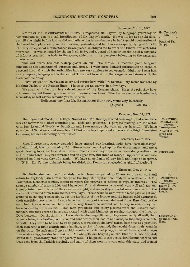 Erzeroum, Nov. 18, 1877. My dear Me. Barrington-Kennett,—I requested Mr. Layard, by telegraph yesterday, to Mr. Zoheab's communicate to you the sad intelligence of Dr. Guppy's death. He was ill for five or six days, ^ e er' ^ but till the night before last we did not believe him in any danger ; he had typhoid; perforation of j)eath of Dr. the bowel took place early in the morning, yesterday, and he then sank rapidly, dying at 10 A.M. Guppy. The very exceptional circumstances we are placed in obliged me to order the funeral for yesterday afternoon. It was attended by the medical body, and a guard of honour consisting of a company of infantry escorted the body to the grave, which is in the cemetery belonging to the American missionaries. This sad event has cast a deep gloom on our little circle. I received your telegram announcing the departure of surgeons and stores. I want more detailed information to organise a second hospital which the authorities here are very anxious to see opened. Mukhtar Pacha has, at my request, telegraphed to the Vali of Trebizond to send on the surgeons and stores with the least possible delay. I have written to Dr. Casson to try and return here with Dr. Buckby. My letter was sent by Mukhtar Pacha to the Bussian lines. I hope to get an answer in a few days. We await with deep anxiety a development of the Bussian plans. Since the 9th, they have not moved beyond throwing out vedettes in various directions. Whether we are to be bombarded, blockaded, or left alone, remains yet to be seen. Believe me, my dear Mr. Barrington-Keunett, yours very faithfully, (Signed) ZOHEAB. Dr. Fether- stonhaugh's reports. Arrival of Drs. Ryan and Woods. Erzeroum, Nov. 22,1877. Drs. Ryan and Woods, with Capt. Morisot and Mr. Harvey, arrived last night, and commence work to-morrow at a khan containing 250 beds and patients. I purpose placing Dr. Pinkerton with Drs. Byan and Woods, as Denniston and I can manage the work at our hospital. We have now about 170 patients, and since Nov. 14 Pinkerton has amputated an arm and a thigh, Denniston two arms, besides extracting a few bullets. Erzeroum, Dec. 7, 1877. Since I wrote last, twenty wounded have entered our hospital, eight have been discharged and eight died, leaving in to-day 150. Stoves have been kept up by the Government and are a great blessing to us, as the cold is intense. We have six major operation cases doing well—three Intense cold, of Dr. Denniston's—i.e., two forearms and an upper arm, and three of mine, all upper arms ; one case operated on died yesterday of pysemia. We have no epidemic of any kind, and hope to keep free. [N.B.—Dr. Fetherstonhaugh being invalided, Dr. Denniston succeeded as chief of section.] Erzeroum, Dec. 27, 1877. Dr. Fetherstonhaugh unfortunately having been compelled by illness to give up work and return to England, I am now in charge of the English hospital here, and, in accordance with Mr, Barrington-Kennett's request, intend to report the progress of affairs at regular intervals. The average number of cases is 160, and I have two Turkish dressers, who work very well and are ex- tremely intelligent. Most of the cases were slight, and no freshly-wounded men came in till the arrival of wounded from Kars about a week ago. Their wounds were for the most part slight and confined to the upper extremities, but the hardships of the journey and the intense cold aggravated their condition very much. As you have heard, many of the wounded sent from Kars died on the road, but those who arrived here gave a very favourable account of the way in which they had been treated by the Russians. Each man got bread and thirty piastres from the Russian com- mander, and they seem to have been treated with great kindness on passing through the lines at Deve-bouyoun. On the 24th inst. I was able to discharge 56 men; they were nearly all well, their wounds being in a healing condition, and confined to their bodies and arms, so that they were able to walk ; they were to be sent to Erzinghian, a town about six days' march from this, so I provided each man with a little charpie and a bandage, so that, if required, they could dress their wounds on the way. To each man I gave a thick comforter, a flannel jersey, a pair of drawers, and a large pair of stockings, besides ten piastres. All who left our hospital, or the Stafford House hospital, would in all probability stand the journey well. I happened to see a considerable number who had been sent from the Turkish hospitals, and many of them were in a very miserable state, and seemed Dr. Denniston's reports. v 1 • Illness of Dr. Fetherston- haugh. Evacuation of ■wounded from