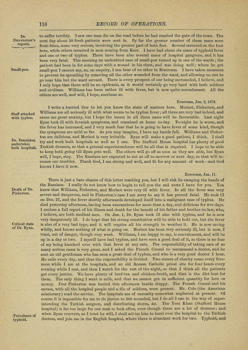 Dr. Denniston's reports. Sin all-pox. Staff attacked with typhus. Dr. Denniston undertakes both hospitals. Death of Dr. Pinkerton. Critical state of Dr. Eyan. Prevalence of typhoid. to suffer terribly. I saw one man die on the road before he had reached the gate of the town. The next day about 50 fresh patients were sent in. By far the greater number of these cases were frost-bites, some very serious, involving the greater part of both feet. Several occurred on the foot here, while others occurred in men coming from Kars. I have had about six cases of typhoid fever and one or two of typhus. There have been also several cases of hospital gangrene, and it has been very fatal. This morning an undoubted case of small-pox turned up in one of the wards ; the patient had been in for some days with a wound in his chest, and was doing well; where he got small-pox I cannot say, as, on enquiry, I can hear of no other in Erzeroum. I have taken measures to prevent its spreading by removing all the other wounded from the ward, and allowing no one to go near him but the ward servant. There is every prospect of our being surrounded, I believe, and I only hope that there will be no epidemic, as it would certainly go very hard with both soldiers and civilians. Williams has been rather ill with fever, but is now quite convalescent. All the others are well, and wili, I hope, continue so. Erzeroum, Jan. 2,1878. I write a hurried line to let you know the state of matters here. Morisot, Pinkerton, and Williams are all seriously ill with what seems to be typhus fever: all three are very bad indeed, and cause me great anxiety, but I hope the issues in all three cases will be favourable. Last night Eyan took ill with feverish symptoms, and remained at home to-day. To-night he is worse, and the fever has increased, and I very much fear that he is going to have fever of some kind, though the symptoms are mild so far. As you may imagine, I have my hands full. Williams and Pinker- ton are delirious, and Morisot is very irritable. Eyan will make a good patient, I think. I shall try and work both hospitals as well as I can. The Stafford House hospital has plenty of good Turkish dressers, so that a general superintendence will be all that is required. I hope to be able to keep both going till Eyan gets well. The others will go off as soon as they are able, but Eyan will, I hope, stay. The Eussians are expected to cut us off to-morrow or next day, so that will in- crease our troubles. Thank God, I am strong and well, and fit for any amount of work—and God- knows I have it now. Erzeroum, Jan. 11. There is just a bare chance of this letter reaching you, but I will risk its escaping the hands of the Eussians. I really do not know how to begin to tell you the sad news I have for you. You knew that Williams, Pinkerton, and Morisot were very ill with fever. In all the fever was very severe and dangerous, and in Pinkerton's'case I am sorry to say it has proved fatal. He took ill on Dec. 27, and the fever shortly afterwards developed itself into a malignant case of typhus. He died yesterday afternoon, having been unconscious for more than a day, and delirious for five days. I enclose a full report of his illness and death for the benefit of his father and brother-in-law, who, I believe, are both medical men. On Jan. 1, Dr. Eyan took ill also with typhus, and he is now very dangerously ill. I do hope that his strong constitution will be able to hold out, but the fever is also of a very bad type, and it will require all his strength to weather it. He is now raving wildly, and knows nothing of what is going on. Morisot has been very seriously ill, but is now, I trust, out of danger, though very weak. Williams, I am happy to say, is convalescent, and will be up in a day or two. I myself have had typhus, and have seen a good deal of it, so there is no fear of my being knocked over with that fever at any rate. The responsibility of taking care of so many serious cases is very great, and I asked the French Consul to recommend a doctor, and he sent an old gentleman who has seen a great deal of typhus, and who is a very good doctor I hear. He calls every day, and thus the responsibility is divided. Two sisters of charity come every fore- noon while I am at the hospitals, and an old Eoman Catholic priest sits for four hours every evening while I rest, and then I watch for the rest of the night, so that I think all the patients get every justice. We have plenty of beef-tea and chicken-broth, and that is the diet best for them. The only thing I want is milk, and that we cannot get in sufficient quantity for love or money. Poor Pinkerton was buried this afternoon beside Guppy. The French Consul and his cavass, with all the hospital people and a file of soldiers, were present. Mr. Cole (the American missionary) read the service. The hospitals are of necessity somewhat neglected at present. Of course it is impossible for me to do justice to 500 wounded, but I do all I can in the way of super- intending the Turkish surgeon, and distributing stores, &c. The Yeni Khan (Stafford House hospital) is far too large for one man to look after, even though there are a lot of dressers ; and when Eyan recovers, as I trust he will, I shall advise him to hand over the hospital to the Turkish doctors, and join me in the English hospital, where there is abundant work for two. Typhoid, and