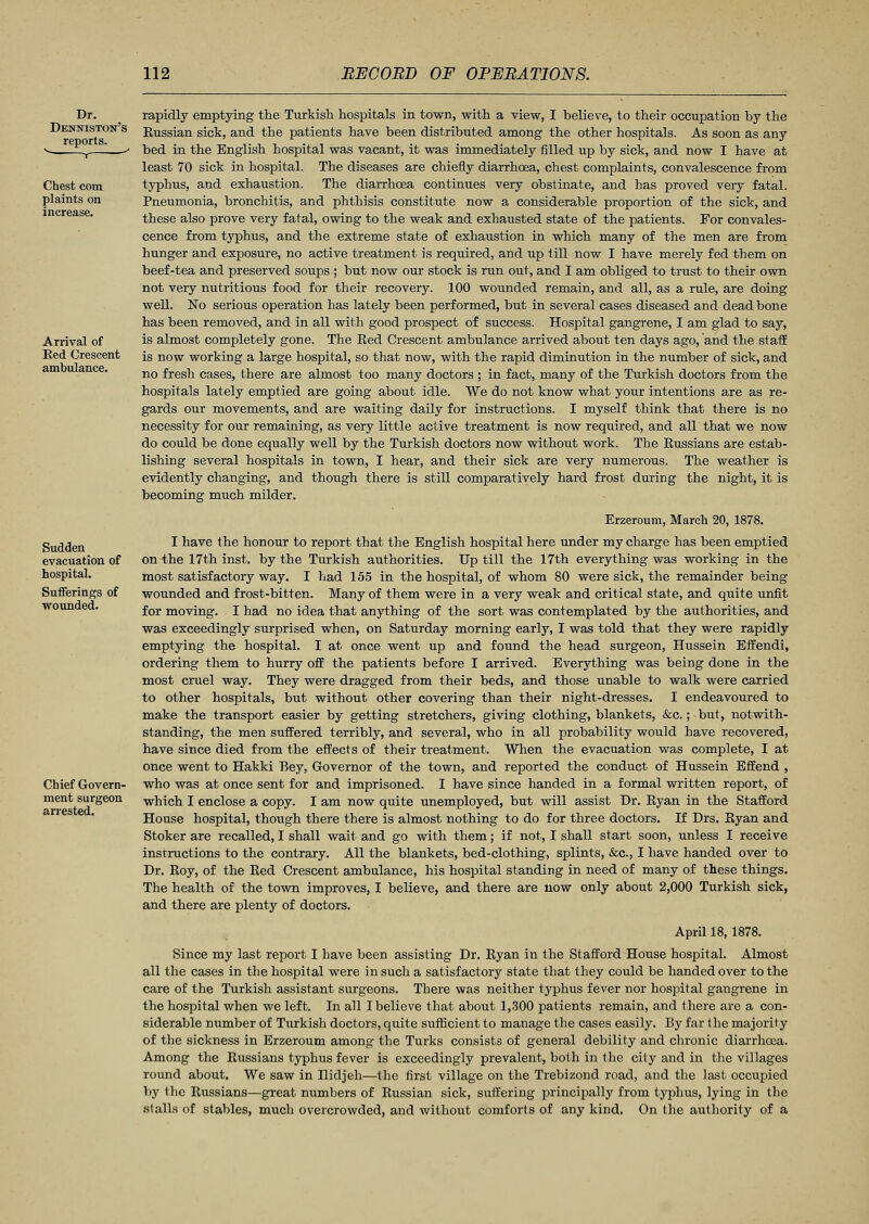 Dr. Denniston's reports. Chest com plaints on increase. Arrival of Red Crescent ambulance. Sudden evacuation of hospital. Sufferings of wounded. Chief Govern- ment surgeon arrested. rapidly emptying the Turkish hospitals in town, with a view, I believe, to their occupation by the Russian sick, and the patients have been distributed among the other hospitals. As soon as any bed in the English hospital was vacant, it was immediately filled up by sick, and now I have at least 70 sick in hospital. The diseases are chiefly diarrhoea, chest complaints, convalescence from typhus, and exhaustion. The diarrhoea continues very obstinate, and has proved very fatal. Pneumonia, bronchitis, and phthisis constitute now a considerable proportion of the sick, and these also prove very fatal, owing to the weak and exhausted state of the patients. For convales- cence from typhus, and the extreme state of exhaustion in which many of the men are from hunger and exposure, no active treatment is required, and up till now I have merely fed them on beef-tea and preserved soups ; but now our stock is run out, and I am obliged to trust to their own not very nutritious food for their recovery. 100 wounded remain, and all, as a rule, are doing well. No serious operation has lately been performed, but in several cases diseased and dead bone has been removed, and in all with good prospect of success. Hospital gangrene, I am glad to say, is almost completely gone. The Red Crescent ambulance arrived about ten days ago, and the staff is now working a large hospital, so that now, with the rapid diminution in the number of sick, and no fresh cases, there are almost too many doctors ; in fact, many of the Turkish doctors from the hospitals lately emptied are going about idle. We do not know what your intentions are as re- gards our movements, and are waiting daily for instructions. I myself think that there is no necessity for our remaining, as very little active treatment is now required, and all that we now do could be done equally well by the Turkish doctors now without work. The Russians are estab- lishing several hospitals in town, I hear, and their sick are very numerous. The weather is evidently changing, and though there is still comparatively hard frost during the night, it is becoming much milder. Erzeroum, March 20, 1878. I have the honour to report that the English hospital here under my charge has been emptied on the 17th inst. by the Turkish authorities. Up till the 17th everything was working in the most satisfactory way. I had 155 in the hospital, of whom 80 were sick, the remainder being wounded and frost-bitten. Many of them were in a very weak and critical state, and quite unfit for moving. I had no idea that anything of the sort was contemplated by the authorities, and was exceedingly surprised when, on Saturday morning early, I was told that they were rapidly emptying the hospital. I at once went up and found the head surgeon, Hussein Effendi, ordering them to hurry off the patients before I arrived. Everything was being done in the most cruel way. They were dragged from their beds, and those unable to walk were carried to other hospitals, but without other covering than their night-dresses. I endeavoured to make the transport easier by getting stretchers, giving clothing, blankets, &c.; but, notwith- standing, the men suffered terribly, and several, who in all probability would have recovered, have since died from the effects of their treatment. When the evacuation was complete, I at once went to Hakki Bey, Governor of the town, and reported the conduct of Hussein Effend , who was at once sent for and imprisoned. I have since handed in a formal written report, of which I enclose a copy. I am now quite unemployed, but will assist Dr. Ryan in the Stafford House hospital, though there there is almost nothing to do for three doctors. If Drs. Ryan and Stoker are recalled, I shall wait and go with them; if not, I shall start soon, unless I receive instructions to the contrary. All the blankets, bed-clothing, splints, &c, I have handed over to Dr. Roy, of the Red Crescent ambulance, his hospital standing in need of many of these things. The health of the town improves, I believe, and there are now only about 2,000 Turkish sick, and there are plenty of doctors. April 18, 1878. Since my last report I have been assisting Dr. Ryan in the Stafford House hospital. Almost all the cases in the hospital were in such a satisfactory state that they could be handed over to the care of the Turkish assistant surgeons. There was neither typhus fever nor hospital gangrene in the hospital when we left. In all I believe that about 1,300 patients remain, and there are a con- siderable number of Turkish doctors, quite sufficient to manage the cases easily. By far the majority of the sickness in Erzeroum among the Turks consists of general debility and chronic diarrhoea. Among the Russians typhus fever is exceedingly prevalent, both in the city and in the villages round about. We saw in Ilidjeh—the first village on the Trebizond road, and the last occupied by the Russians—great numbers of Russian sick, suffering principally from typhus, lying in the stalls of stables, much overcrowded, and without comforts of any kind. On the authority of a