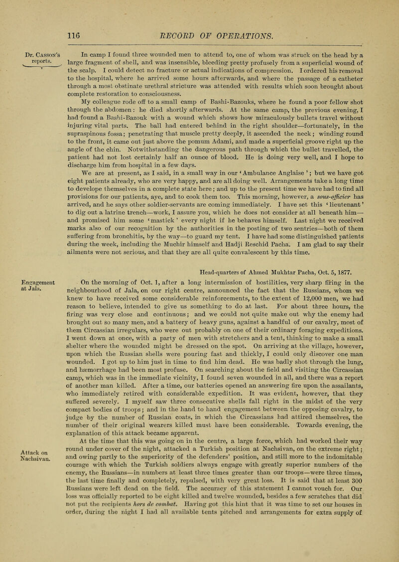 Dr. Casson's reports. In camp I found three wounded men to attend to, one of whom was struck on the head by a large fragment of shell, and was insensible, bleeding pretty profusely from a superficial wound of the scalp. I could detect no fracture or actual indications of compression. I ordered his removal to the hospital, where he arrived some hours afterwards, and where the passage of a catheter through a most obstinate urethral stricture was attended with results which soon brought about complete restoration to consciousness. My colleague rode off to a small camp of Bashi-Bazouks, where he found a poor fellow shot through the abdomen: he died shortly afterwards. At the same camp, the previous evening, I had found a Bashi-Bazouk with a wound which shows how miraculously bullets travel without injuring vital parts. The ball had entered behind in the right shoulder—fortunately, in the supraspinous fossa; penetrating that muscle pretty deeply, it ascended the neck; winding round to the front, it came out just above the pomum Adami, and made a superficial groove right up the angle of the chin. Notwithstanding the dangerous path through which the bullet travelled, the patient had not lost certainly half an ounce of blood. He is doing very well, and I hope to discharge him from hospital in a few days. We are at present, as I said, in a small way in our ' Ambulance Anglaise '; but we have got eight patients already, who are very happy, and are all doing well. Arrangements take a long time to develope themselves in a complete state here; and up to the present time we have had to find all provisions for our patients, aye, and to cook them too. This morning, however, a sous-qfficier has arrived, and he says other soldier-servants are coming immediately. I have set this ' lieutenant' to dig out a latrine trench—work, I assure you, which he does not consider at all beneath him— and promised him some ' mastick ' every night if he behaves himself. Last night we received marks also of our recognition by the authorities in the posting of two sentries—both of them suffering from bronchitis, by the way—to guard my tent. I have had some distinguished patients during the week, including the Muchir himself and Hadji Reschid Pacha. I am glad to say their ailments were not serious, and that they are all quite convalescent by this time. Engagement at Jala. Attack on Naclisivan. Head-quarters of Ahmed Mukhtar Pacha, Oct. 5,1877. • On the morning of Oct. 1, after a long intermission of hostilities, very sharp firing in the neighbourhood of Jala, on our right centre, announced the fact that the Russians, whom we knew to have received some considerable reinforcements, to the extent of 12,000 men, we had reason to believe, intended to give us something to do at last. For about three hours, the firing was very close and continuous; and we could not quite make out why the enemy had brought out so many men, and a battery of heavy guns, against a handful of our cavalry, most of them Circassian irregulars, who were out probably on one of their ordinary foraging expeditions. I went down at once, with a party of men with stretchers and a tent, thinking to make a small shelter where the wounded might be dressed on the spot. On arriving at the village, however, upon which the Russian shells were pouring fast and thickly, I could only discover one man wounded. I got up to him just in time to find him dead. He was badly shot through the lung, and haemorrhage had been most profuse. On searching about the field and visiting the Circassian camp, which was in the immediate vicinity, I found seven wounded in all, and there was a report of another man killed. After a time, our batteries opened an answering fire upon the assailants, who immediately retired with considerable expedition. It was evident, however, that they suffered severely. I myself saw three consecutive shells fall right in the midst of the very compact bodies of troops; and in the hand to hand engagement between the opposing cavalry, to judge by the number of Russian coats, in which the Circassians had attired themselves, the number of their original wearers killed must have been considerable. Towards evening, the explanation of this attack became apparent. At the time that this was going on in the centre, a large force, which had worked their way round under cover of the night, attacked a Turkish position at Nachsivan, on the extreme right; and owing partly to the superiority of the defenders' position, and still more to the indomitable courage with which the Turkish soldiers always engage with greatly superior numbers of the enemy, the Russians—in numbers at least three times greater than our troops—were three times, the last time finally and completely, repulsed, with very great loss. It is said that at least 300 Russians were left dead on the field. The accuracy of this statement I cannot vouch for. Our loss was officially reported to be eight killed and twelve wounded, besides a few scratches that did not put the recipients hors de combat. Having got this hint that it was time to set our houses in order, during the night I had all available tents pitched and arrangements for extra supply of