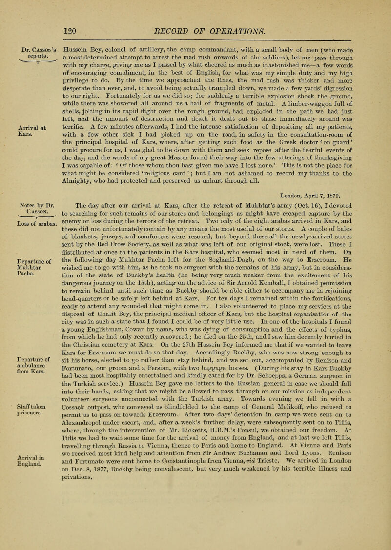 Dr. Casso?;! reports. Arrival at Kars. Notes by Dr. Casson. v r . Loss of arabas. Departure of Mukhtar Pacha. Departure of ambulance from Kars. Staff taken prisoners. Arrival in England. Hussein Bey, colonel of artillery, the camp commandant, with a small body of men (who made a most determined attempt to arrest the mad rush onwards of the soldiers), let me pass through with my charge, giving me as I passed by what cheered as much as it astonished me—a few words of encouraging compliment, in the best of English, for what was my simple duty and my high privilege to do. By the time we approached the lines, the mad rush was thicker and more desperate than ever, and, to avoid being actually trampled down, we made a few yards' digression to our right. Fortunately for us we did so; for suddenly a terrible explosion shook the ground, while there was showered all around us a hail of fragments of metal. A limber-waggon full of shells, jolting in its rapid flight over the rough ground, had exploded in the path we had just left, and the amount of destruction and death it dealt out to those immediately around was terrific. A few minutes afterwards, I had the intense satisfaction of depositing all my patients, with a few other sick I had picked up on the road, in safety in the consultation-room of the principal hospital of Kars, where, after getting such food as the Greek doctor ' on guard' could procure for us, I was glad to lie down with them and seek repose after the fearful events of the day, and the words of my great Master found their way into the few utterings of thanksgiving I was capable of: 'Of those whom thou hast given me have I lost none.' This is not the place for what might be considered ' religious cant'; but I am not ashamed to record my thanks to the Almighty, who had protected and preserved us unhurt through all. London, April 7, 1879. The day after our arrival at Kars, after the retreat of Mukhtar's army (Oct. 16), I devoted to searching for such remains of our stores and belongings as might have escaped capture by the enemy or loss during the terrors of the retreat. Two only of the eight arabas arrived in Kars, and these did not unfortunately contain by any means the most useful of our stores. A couple of bales of blankets, jerseys, and comforters were rescued, but beyond these all the newly-arrived stores sent by the Eed Cross Society, as well as what was left of our original stock, were lost. These I distributed at once to the patients in the Kars hospital, who seemed most in need of them. On the following day Mukhtar Pacha left for the Soghanli-Dagh, on the way to Erzeroum. He wished me to go with him, as he took no surgeon with the remains of his army, but in considera- tion of the state of Buckby's health (he being very much weaker from the excitement of his dangerous journey on the 15th), acting on the advice of Sir Arnold Kemball, I obtained permission to remain behind until such time as Buckby should be able either to accompany me in rejoining head-quarters or be safely left behind at Kars. For ten days I remained within the fortifications, ready to attend any wounded that might come in. I also volunteered to place my services at the disposal of Ghalit Bey, the principal medical officer of Kars, but the hospital organisation of the city was in such a state that I found I could be of very little use. In one of the hospitals I found a young Englishman, Cowan by name, who was dying of consumption and the effects of typhus, from which he had only recently recovered; he died on the 25th, and I saw him decently buried in the Christian cemetery at Kars. On the 27th Hussein Bey informed me that if we wanted to leave Kars for Erzeroum we must do so that day. Accordingly Buckby, who was now strong enough to sit his horse, elected to go rather than stay behind, and we set out, accompanied by Benison and Fortunato, our groom and a Persian, with two baggage horses. (During his stay in Kars Buckby had been most hospitably entertained and kindly cared for by Dr. Schoepps, a German surgeon in the Turkish service.) Hussein Bey gave me letters to the Bussian general in case we should fall into their hands, asking that we might be allowed to pass through on our mission as independent volunteer surgeons unconnected with the Turkish army. Towards evening we fell in with a Cossack outpost, who conveyed us blindfolded to the camp of General Melikoff, who refused to permit us to pass on towards Erzeroum. After two days' detention in camp we were sent on to Alexandropol under escort, and, after a week's further delay, were subsequently sent on to Tiflis, where, through the intervention of Mr. Kicketts, H.B.M.'s Consul, we obtained our freedom. At Tiflis we had to wait some time for the arrival of money from England, and at last we left Tiflis, travelling through Bussia to Vienna, thence to Paris and home to England. At Vienna and Paris we received most kind help and attention from Sir Andrew Buchanan and Lord Lyons. Kenison and Fortunato were sent home to Constantinople from Vienna, via Trieste. We arrived in London on Dec. 8, 1877, Buckby being convalescent, but very much weakened by his terrible illness and privations.