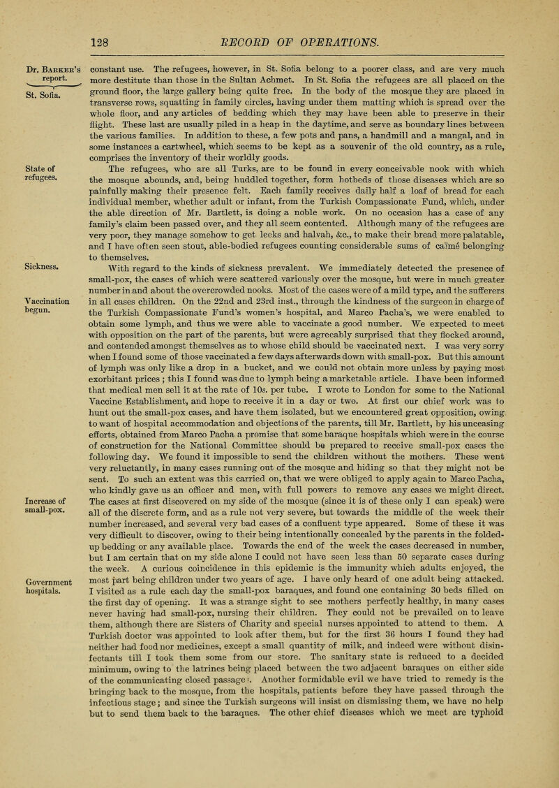 Dr. Barker's report. St. Sofia. State of refugees. Sickness. Vaccination begun. Increase of small-pox. Government hospitals. constant use. The refugees, however, in St. Sofia belong to a poorer class, and are very much more destitute than those in the Sultan Achmet. In St. Sofia the refugees are all placed on the ground floor, the large gallery being quite free. In the body of the mosque they are placed in transverse rows, squatting in family circles, having under them matting which is spread over the whole floor, and any articles of bedding which they may have been able to preserve in their flight. These last are usually piled in a heap in the daytime, and serve as boundary lines between the various families. In addition to these, a few pots and pans, a handmill and a mangal, and in some instances a cartwheel, which seems to be kept as a souvenir of the old country, as a rule, comprises the inventory of their worldly goods. The refugees, who are all Turks, are to be found in every conceivable nook with which the mosque abounds, and, being huddled together, form hotbeds of those diseases which are so painfully making their presence felt. Each family receives daily half a loaf of bread for each individual member, whether adult or infant, from the Turkish Compassionate Fund, which, under the able direction of Mr. Bartlett, is doing a noble work. On no occasion has a case of any family's claim been passed over, and they all seem contented. Although many of the refugees are very poor, they manage somehow to get leeks and halvah, &c, to make their bread more palatable, and I have often seen stout, able-bodied refugees counting considerable sums of canne belonging to themselves. With regard to the kinds of sickness prevalent. We immediately detected the presence of small-pox, the cases of which were scattered variously over the mosque, but were in much greater number in and about the overcrowded nooks. Most of the cases were of a mild type, and the sufferers in all cases children. On the 22nd and 23rd inst., through the kindness of the surgeon in charge of the Turkish Compassionate Fund's women's hospital, and Marco Pacha's, we were enabled to obtain some lymph, and thus we were able to vaccinate a good number. We expected to meet with opposition on the part of the parents, but were agreeably surprised that they flocked around, and contended amongst themselves as to whose child should be vaccinated next. I was very sorry when I found some of those vaccinated a few days afterwards down with small-pox. But this amount of lymph was only like a drop in a bucket, and we could not obtain more unless by paying most exorbitant prices ; this I found was due to lymph being a marketable article. I have been informed that medical men sell it at the rate of 10s. per tube. I wrote to London for some to the National Vaccine Establishment, and hope to receive it in a day or two. At first our chief work was to hunt out the small-pox cases, and have them isolated, but we encountered great opposition, owing to want of hospital accommodation and objections of the parents, till Mr. Bartlett, by his unceasing efforts, obtained from Marco Pacha a promise that some baraque hospitals which were in the course of construction for the National Committee should be prepared to receive small-pox cases the following day. We found it impossible to send the children without the mothers. These went very reluctantly, in many cases running out of the mosque and hiding so that they might not be sent. To such an extent was this carried on, that we were obliged to apply again to Marco Pacha, who kindly gave us an officer and men, with full powers to remove any cases we might direct. The cases at first discovered on my side of the mosque (since it is of these only I can speak) were all of the discrete form, and as a rule not very severe, but towards the middle of the week their number increased, and several very bad cases of a confluent type appeared. Some of these it was very difficult to discover, owing to their being intentionally concealed by the parents in the f olded- up bedding or any available place. Towards the end of the week the cases decreased in number, but I am certain that on my side alone I could not have seen less than 50 separate cases during the week. A curious coincidence in this epidemic is the immunity which adults enjoyed, the most part being children under two years of age. I have only heard of one adult being attacked. I visited as a rule each day the small-pox baraques, and found one containing 30 beds filled on the first day of opening. It was a strange sight to see mothers perfectly healthy, in many cases never having had small-pox, nursing their children. They could not be prevailed on to leave them, although there are Sisters of Charity and special nurses appointed to attend to them. A Turkish doctor was appointed to look after them, but for the first 36 hours I found they had neither had food nor medicines, except a small quantity of milk, and indeed were without disin- fectants till I took them some from our store. The sanitary state is reduced to a decided minimum, owing to the latrines being placed between the two adjacent baraques on either side of the communicating closed passages Another formidable evil we have tried to remedy is the bringing back to the mosque, from the hospitals, patients before they have passed through the infectious stage; and since the Turkish surgeons will insist on dismissing them, we have no help but to send them back to the baraques. The other chief diseases which we meet are typhoid