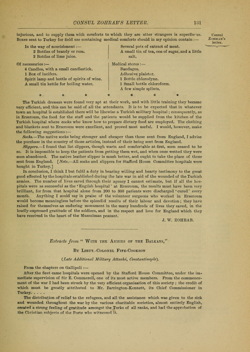 injurious, and to supply them with comforts to which they are utter strangers is superfluous. Boxes sent to Turkey for field use containing medical comforts should in my opinion contain:— Several pots of extract of meat. In the way of nourishment:— 2 Bottles of brandy or rum. 2 Bottles of lime juice. Of necessaries:— 6 Candles, with a small candlestick. 1 Box of lucifers. Spirit lamp and bottle of spirits of wine. A small tin kettle for boiling water. A small tin of tea, one of sugar, and a little salt. Medical stores :— Bandages. Adhesive plaister. 1 Bottle chlorodyne. 1 Small bottle chloroform. A few simple splints. # * # The Turkish dressers were found very apt at their work, and with little training they became very efficient, and this can be said of all the attendants. It is to be expected that in whatever town an hospital is established there will be likewise a Turkish military hospital; consequently, as in Brzeroum, the food for the staff and the patients would be supplied from the kitchen of the Turkish hospital where cooks who know how to prepare dietary food are employed. The clothing and blankets sent to Erzeroum were excellent, and proved most useful. I would, however, make the following suggestions:— Socks.—The native socks being stronger and cheaper than those sent from England, I advise the purchase in the country of those articles, instead of their being sent from England. Slippers.—I found that list slippers, though warm and comfortable at first, soon ceased to be so. It is impossible to keep the patients from getting them wet, and when once wetted they were soon abandoned. The native leather slipper is much better, and ought to take the place of those sent from England. [Note.—All socks and slippers for Stafford House Committee hospitals were bought in Turkey.] In conclusion, I think I but fulfil a duty in bearing willing and hearty testimony to the great good effected by the hospitals established during the late war in aid of the wounded of the Turkish armies. The number of lives saved through their agency I cannot estimate, but if all the hos- pitals were as successful as the ' English hospital' at Erzeroum, the results must have been very brilliant, for from that hospital alone from 200 to 300 patients were discharged ' cured' every month. Anything I could say in praise of the volunteer surgeons who worked in Erzeroum would become meaningless before the splendid results of their labour and devotion; they have raised for themselves an enduring monument in the many hundreds of lives they saved, in the loudly-expressed gratitude of the soldiers, and in the respect and love for England which they have received in the heart of the Mussulman peasant. J. W. ZOHRAB. Extracts from  With the Armies of the Balkans, By Lieut.-Colonel Ftfe-Cookson (Zate Additional Military Attache, Constantinople), From the chapters on Gallipoli:— After the fleet came hospitals were opened by the Stafford House Committee, under the im- mediate supervision of Sir E. Commerell, one of its most active members. From the commence- ment of the war I had been struck by the very efficient organisation of this society ; the credit of which must be greatly attributed to -Mr. Barrington-Kennett, its Chief Commissioner in Turkey The distribution of relief to the refugees, and all the assistance which was given to the sick and wounded throughout the war by the various charitable societies, almost entirely English, created a strong feeling of gratitude amongst the Turks of all ranks, and had the approbation of the Christian subjects of the Porte who witnessed it.