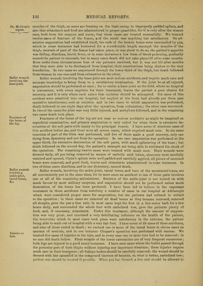 Dr. McIvok's report. Bullet wounds involving the knee-joint. Fractures of the bones of the leg. Bullet wounds involving ankle-joint, tarsal bones, &c. Injuries to toes. muscles of the thigh, no sores are forming oh the limb owing to improperly padded splints, and also that stimulants and food are administered in proper quantities, for it is only after the utmost care, both from the surgeon and nurse, that these cases are treated successfully. We treated twelve cases of fracture of the femur, aid the result was anything but satisfactory. On ad- mission suppuration had established itself, the ends of the broken bones were surrounded by pus, which in some instances had burrowed for a considerable length amongst the muscles of the thigh, necrosis of part of the femur had taken place, or was about to do so, the patient's appetite was failing, diarrhoea, hectic fever, or in some instances a low form of blood-poisoning, gradually caused the patient to succumb, but in many cases death did not take place till after some months. Even under these circumstances four of our patients survived, but it was not till after months that they were able to be discharged from hospital, their constitutions being shaken to the very foundation. In two cases we amputated through the lower third of the thigh, but death followed from tetanus in one case and from exhaustion in the other. Bullet wounds involving the knee-joint are most serious accidents, and require much care and accurate knowledge to bring them to a satisfactory termination. If the joint be at all injured, amputation should be performed at once ; for to excise a knee-joint on the field, where no hospital is convenient, with every requisite for their treatment, leaves the patient a poor chance for recovery, and it is only where such exists that excision should be attempted. Six cases of this accident were admitted into our hospital, but neglect at the front had already put them past operative interference, such as excision, and in two cases in which amputation was performed, death followed in one eight days after the operation, from exhaustion; the other case recovered. In two of the cases the joint was very little injured, and anchylosis followed, and in the remaining two cases death took place. Fractures of the bones of the leg are not near so serious accidents as might be imagined on superficial examination, and primary amputation is only called for when there is extensive de- struction of the soft parts with injury to the principal vessels. I have notes of nineteen cases of this accident before me, and these were all severe cases, which required much care. In six cases resection of part of the tibia was performed, and five of these made a good recovery, only one dying from dysentery and not from the operation. In one case amputation was performed at the upper third, for extensive destruction of the soft parts, with much splintering of the bone ; but death followed on the second day, the patient's strength not being able to withstand the shock of the operation. The remaining twelve cases were treated with much care. Their wounds were dressed daily, all pus being removed by means of carbolic acid lotion, abscesses were carefully watched and opened, Clyne's splints were well padded and carefully applied, all pieces of necrosed bones were removed, and good food, tonics and stimulants administered in some instances. In two of these cases diarrhoea, and in one dysentery, caused death. Bullet wounds, involving the ankle-joint, tarsal bones, and base of the metatarsal bones, are all conveniently put in the same class, for in most cases an accident to one of these parts involves one or all of the remaining articulations. Excision of the ankle-joint is not looked on with much favour by most military surgeons, and amputation should not be performed unless much destruction of the bones has been produced. I have been led to believe in the expectant treatment in these accidents from watching a number of cases in our hospital at Adrianople which were considered proper cases for amputation, but the patients had refused to submit to the operation ; in these cases we removed all dead bones as they became necrosed, removed all sloughs, gave the pus a free exit, in most cases kept the foot in a hot-water bath for a few hours daily, and surrounded the whole foot with carbolised tow, gave the patients plenty of food, and, if necessary, stimulants. Under this treatment, although the amount of suppura- tion was very great, and exercised a very debilitating influence on the health of the patient, the recoveries which in most cases took place were satisfactory in the extreme, the patient being able to walk out of hospital with a very fair foot. I have notes of 48 cases of these accidents, and nine of these ended in death : we excised one or more of the tarsal bones in eleven cases on account of necrosis, and in one instance Chopart's operation was performed with success. We treated five cases of injuries to the toes, and in every case one or more toes had to be removed; in no case did death follow. Flesh wounds of the lower extremities are of very frequent occurrence ; both legs are injured in a good many instances. I have seen cases where the bullet passed through the posterior part of both thighs without injuring any important structure; these injuries require much care in their treatment; all foreign bodies should be carefully removed : the wound should be dressed with lint saturated in the compound tincture of benzoin, or, what is better, carbolised tow ; perfect rest should be insured if possible. When pus has formed, a free exit should be allowed to