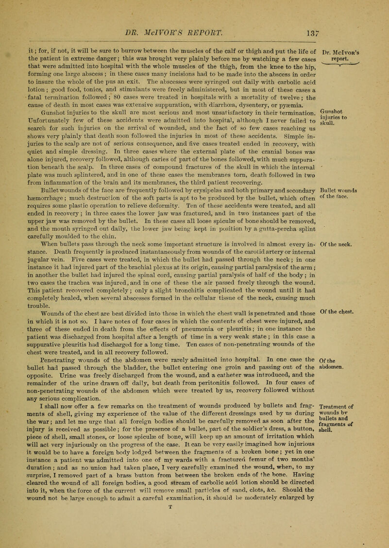 it; for, if not, it will be sure to burrow between the muscles of the calf or thigh and put the life of the patient in extreme danger; this was brought very plainly before me by watching a few cases that were admitted into hospital with the whole muscles of the thigh, from the knee to the hip, forming one large abscess ; in these cases many incisions had to be made into the abscess in order to insure the whole of the pus an exit. The abscesses were syringed out daily with carbolic acid lotion ; good food, tonics, and stimulants were freely administered, but in most of these cases a • fatal termination followed; 80 cases were treated in hospitals with a mortality of twelve; the cause of death in most cases was extensive suppuration, with diarrhoea, dysentery, or pyaemia. Gunshot injuries to the skull are most serious and most unsatisfactory in their termination. Unfortunately few of these accidents were admitted into hospital, although I never failed to search for such injuries on the arrival of wounded, and the fact of so few cases reaching us shows very plainly that death soon followed the injuries in most of these accidents. Simple in- juries to the scalp are not of serious consequence, and five cases treated ended in recovery, with quiet and simple dressing. In three cases where the external plate of the cranial bones was alone injured, recovery followed, although caries of part of the bones followed, with much suppura- tion beneath the scalp. In three cases of compound fractures of the skull in which the internal plate was much splintered, and in one of these cases the membranes torn, death followed in two from inflammation of the brain and its membranes, the third patient recovering. Bullet wounds of the face are frequently followed by erysipelas and both primary and secondary haemorrhage ; much destruction of the soft parts is apt to be produced by the bullet, which often requires some plastic operation to relieve deformity. Ten of these accidents were treated, and all ended in recovery; in three cases the lower jaw was fractured, and in two instances part of the upper jaw was removed by the bullet. In these cases all loose spicules of bone should be removed, and the mouth syringed out daily, the lower jaw being kept in position by a gutta-percha splint carefully moulded to the chin. When bullets pass through the neck some important structure is involved in almost every in- stance. Death frequently is produced instantaneously from wounds of the carotid artery or internal jugular vein. Five cases were treated, in which the bullet had passed through the neck; in one instance it had injured part of the brachial plexus at its origin, causing partial paralysis of the arm ; in another the bullet had injured the spinal cord, causing partial paralysis of half of the body; in two cases the trachea was injured, and in one of these the air passed freely through the wound. This patient recovered completely; only a slight bronchitis complicated the wound until it had completely healed, when several abscesses formed in the cellular tissue of the neck, causing much trouble. Wounds of the chest are best divided into those in which the chest Avail is penetrated and those in which it is not so. I have notes of four cases in which the contents of chest were injured, and three of these ended in death from the effects of pneumonia or pleuritis; in one instance the patient was discharged from hospital after a length of time in a very weak state ; in this case a suppurative pleuritis had discharged for a long time. Ten cases of non-penetrating wounds of the chest were treated, and in all recovery followed. Penetrating wounds of the abdomen were rarely admitted into hospital. In one case the bullet had passed through the bladder, the bullet entering one groin and passing out of the opposite. Urine was freely discharged from the wound, and a catheter was introduced, and the remainder of the urine drawn off daily, but death from peritonitis followed. In four cases of non-penetrating wounds of the abdomen which were treated by us, recovery followed without any serious complication. I shall now offer a few remarks on the treatment of wounds produced by bullets and frag- ments of shell, giving my experience of the value of the different dressings used by us during the war; and let me urge that all foreign bodies should be carefully removed as soon after the injury is received as possible ; for the presence of a bullet, part of the soldier's dress, a button, piece of shell, small stones, or loose spiculaa of bone, will keep up an amount of irritation which will act very injuriously on the progress of the case. It can be very easily imagined how injurious it would be to have a foreign body lodged between the fragments of a broken bone ; yet in one instance a patient was admitted into one of my wards with a fractured femur of two months' duration; and as no union had taken place, I very carefully examined the wound, when, to my surprise, I removed part of a brass button from between the broken ends of the bone. Having cleared the wound of all foreign bodies, a good stream of carbolic acid lotion should be directed into it, when the force of the current will remove small particles of sand, clots, &c. Should the wound not be large enough to admit a careful examination, it should be moderately enlarged by T Dr. McIvor's report. Gunshot injuries to skull. Bullet wounds of the face. Of the neck. Of the chest. Of the abdomen. Treatment of wounds by bullets and fragments of shell.