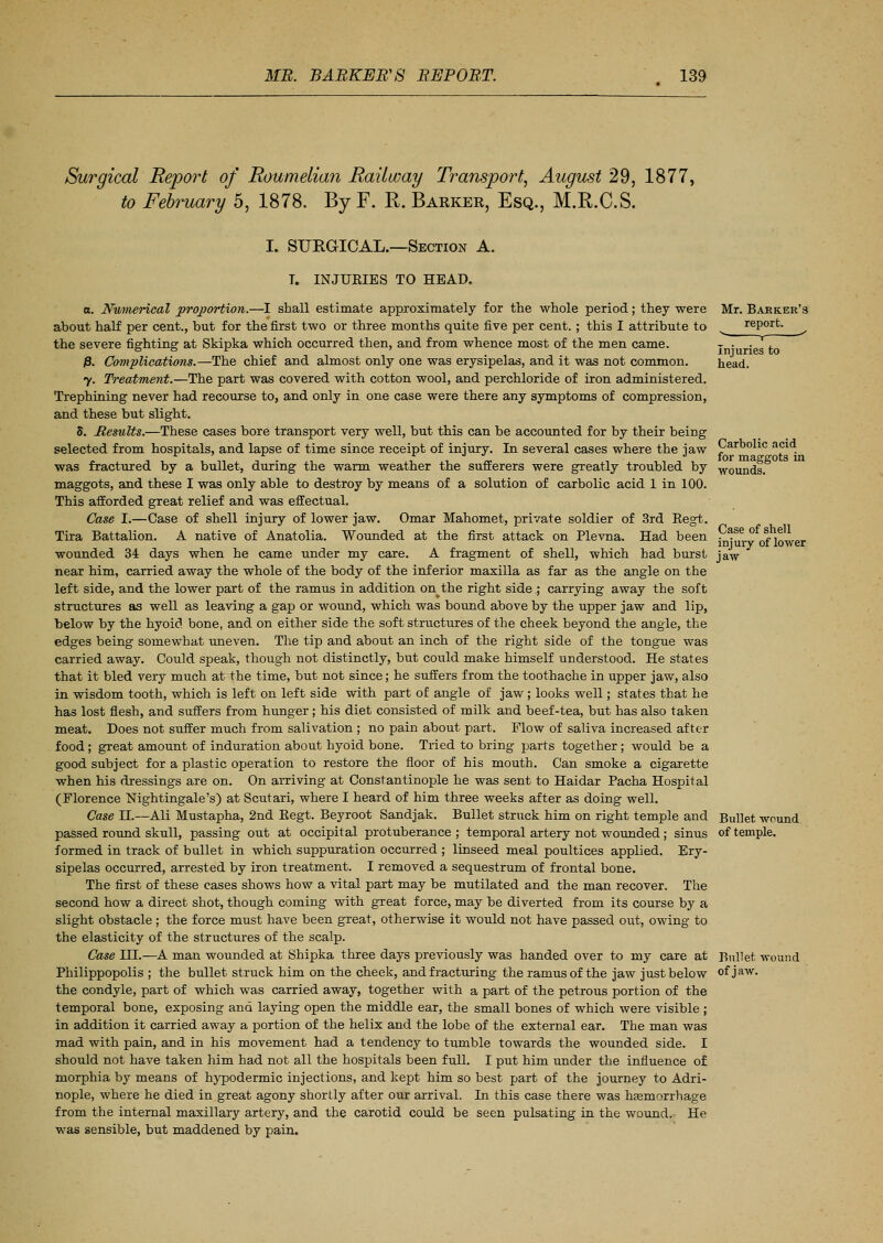 Surgical Report of Roumelian Railway Transport, August 29, 1877, to February 5, 1878. By F. R. Barker, Esq., M.R.C.S. I. SUEGICAL.—Section A. T. INJURIES TO HEAD. a. Numerical proportion.—I shall estimate approximately for the whole period; they were Mr. Barker's about half per cent., but for the first two or three months quite five per cent. ; this I attribute to report. ^ the severe fighting: at Skipka which occurred then, and from whence most of the men came. , . . , ° ° r injuries to P. Complications.—The chief and almost only one was erysipelas, and it was not common. head. y. Treatment.—The part was covered with cotton wool, and perchloride of iron administered. Trephining never had recourse to, and only in one case were there any symptoms of compression, and these but slight. S. Results.—These cases bore transport very well, but this can be accounted for by their being selected from hospitals, and lapse of time since receipt of injury. In several cases where the jaw Carbolic acid was fractured by a bullet, during the warm weather the sufferers were greatly troubled by WOunds. maggots, and these I was only able to destroy by means of a solution of carbolic acid 1 in 100. This afforded great relief and was effectual. Case I.—Case of shell injury of lower jaw. Omar Mahomet, private soldier of 3rd Regt. Tira Battalion. A native of Anatolia. Wounded at the first attack on Plevna. Had been . *se. ° \ i0,ver wounded 34 days when he came under my care. A fragment of shell, which had burst jaw near him, carried away the whole of the body of the inferior maxilla as far as the angle on the left side, and the lower part of the ramus in addition on^the right side.; carrying away the soft structures as well as leaving a gap or wound, which was bound above by the upper jaw and lip, below by the hyoid bone, and on either side the soft structures of the cheek beyond the angle, the edges being somewhat uneven. The tip and about an inch of the right side of the tongue was carried away. Could speak, though not distinctly, but could make himself understood. He states that it bled very much at the time, but not since; he suffers from the toothache in upper jaw, also in wisdom tooth, which is left on left side with part of angle of jaw; looks well; states that he has lost flesh, and suffers from hunger; his diet consisted of milk and beef-tea, but has also taken meat. Does not suffer much from salivation ; no pain about part. Flow of saliva increased after food; great amount of induration about hyoid bone. Tried to bring parts together; would be a good subject for a plastic operation to restore the floor of his mouth. Can smoke a cigarette when his dressings are on. On arriving at Constantinople he was sent to Haidar Pacha Hospital (Florence Nightingale's) at Scutari, where I heard of him three weeks after as doing well. Case H.—Ali Mustapha, 2nd Eegt. Beyroot Sandjak. Bullet struck him on right temple and Bullet wound passed round skull, passing out at occipital protuberance ; temporal artery not wounded; sinus of temple, formed in track of bullet in which suppuration occurred ; linseed meal poultices applied. Ery- sipelas occurred, arrested by iron treatment. I removed a sequestrum of frontal bone. The first of these cases shows how a vital part may be mutilated and the man recover. The second how a direct shot, though coming with great force, may be diverted from its course by a slight obstacle ; the force must have been great, otherwise it would not have passed out, owing to the elasticity of the structures of the scalp. Case HI.—A man wounded at Shipka three days previously was handed over to my care at Bullet wound Philippopolis ; the bullet struck him on the cheek, and fracturing the ramus of the jaw just below of jaw. the condyle, part of which was carried away, together with a part of the petrous portion of the temporal bone, exposing ana laying open the middle ear, the small bones of which were visible ; in addition it carried away a portion of the helix and the lobe of the external ear. The man was mad with pain, and in his movement had a tendency to tumble towards the wounded side. I should not have taken him had not all the hospitals been full. I put him under the influence of morphia by means of hypodermic injections, and kept him so best part of the journey to Adri- nople, where he died in great agony shortly after our arrival. In this case there was hemorrhage from the internal maxillary artery, and the carotid could be seen pulsating in the wound. He was sensible, but maddened by pain.