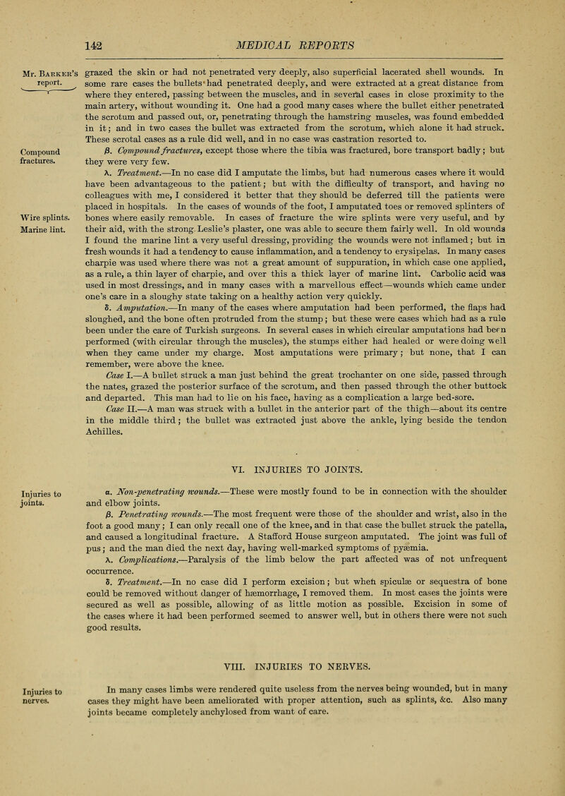 Mr. Barker's report. Compound fractures. Wire splints. Marine lint. grazed the skin or had not penetrated very deeply, also superficial lacerated shell wounds. In some rare cases the bullets'had penetrated deeply, and were extracted at a great distance from where they entered, passing between the muscles, and in several cases in close proximity to the main artery, without wounding it. One had a good many cases where the bullet either penetrated the scrotum and passed out, or, penetrating through the hamstring muscles, was found embedded in it; and in two cases the bullet was extracted from the scrotum, which alone it had struck. These scrotal cases as a rule did well, and in no case was castration resorted to. )8. Compound fractures, except those where the tibia was fractured, bore transport badly; but they were very few. \. Treatment.—In no case did I amputate the limbs, but had numerous cases where it would Lave been advantageous to the patient; but with the difficulty of transport, and having no colleagues with me, I considered it better that they should be deferred till the patients were placed in hospitals. In the cases of wounds of the foot, I amputated toes or removed splinters of bones where easily removable. In cases of fracture the wire splints were very useful, and by their aid, with the strong Leslie's plaster, one was able to secure them fairly well. In old wounds I found the marine lint a very useful dressing, providing the wounds were not inflamed; but in fresh wounds it had a tendency to cause inflammation, and a tendency to erysipelas. In many cases charpie was used where there was not a great amount of suppuration, in which case one applied, as a rule, a thin layer of charpie, and over this a thick layer of marine lint. Carbolic acid was used in most dressings, and in many cases with a marvellous effect—wounds which came under one's care in a sloughy state taking on a healthy action very quickly. 5. Amputation.—In many of the cases where amputation had been performed, the flaps had sloughed, and the bone often protruded from the stump; but these were cases which had as a rule been under the care of Turkish surgeons. In several cases in which circular amputations had been performed (with circular through the muscles), the stumps either had healed or were doing -well when they came under my charge. Most amputations were primary; but none, that I can remember, were above the knee. Case I.—A bullet struck a man just behind the great trochanter on one side, passed through the nates, grazed the posterior surface of the scrotum, and then passed through the other buttock and departed. This man had to lie on his face, having as a complication a large bed-sore. Case II.—A man was struck with a bullet in the anterior part of the thigh—about its centre in the middle third; the bullet was extracted just above the ankle, lying beside the tendon Achilles. VI. INJUEIES TO JOINTS. Injuries to joints. a. Non-penetrating mounds.—These were mostly found to be in connection with the shoulder and elbow joints. £. Penetrating wounds.—The most frequent were those of the shoulder and wrist, also in the foot a good many; I can only recall one of the knee, and in that case the bullet struck the patella, and caused a longitudinal fracture. A Stafford House surgeon amputated. The joint was full of pus; and the man died the next day, having well-marked symptoms of pyasmia. A. Complications.—Paralysis of the limb below the part affected was of not unfrequent occurrence. 8. Treatment.—In no case did I perform excision; but when spiculas or sequestra of bone could be removed without danger of hsemorrhage, I removed them. In most cases the joints were secured as well as possible, allowing of as little motion as possible. Excision in some of the cases where it had been performed seemed to answer well, but in others there were not such good results. Injuries to nerves. VIII. INJUEIES TO NERVES. In many cases limbs were rendered quite useless from the nerves being wounded, but in many cases they might have been ameliorated with proper attention, such as splints, &c. Also many joints became completely anchylosed from want of care.