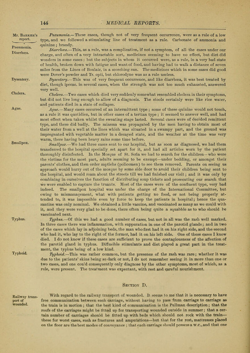 Mr. Barker's report. Dysentery. Cholera. Ague. Smallpox. Typhus. Typhoid. Pneumonia.— These cases, though not of very frequent occurrence, were as a rule of a low type, and we followed a stimulating line of treatment as a rule. Carbonate of ammonia and quinine ; brandy. Diarrhoea.—This, as a rule, was a complication, if not a symptom, of all the cases under our charge, and often of a very intractable sort, medicines seeming to have no effect, but diet did wonders in some cases : but the subjects in whom it occurred were, as a rule, in a very bad state of health, broken down with fatigue and want of food, and having had to walk a distance of seven miles from the Lines of Boulair, in a scorching sun. The medicines which in some cases did good were Dover's powder and Tr. opii, but chlorodyne was as a rule useless. Dysentery.—This was of very frequent occurrence, and like diarrhoea, it was best treated by diet, though ipecac, in several cases, when the strength was not too much exhausted, answered very well. Cholera.—Two cases which died very suddenly somewhat resembled cholera in their symptoms, but did not live long enough to allow of a diagnosis. The stools certainly were like rice water, and patients died in a state of collapse. Ague.—Many cases occurred of an intermittent type ; some of these quinine would not touch, as a rule it was quotidien, but in other cases of a tertian type ; it seemed to answer well, and had most effect when taken whilst the sweating stage lasted. Several cases were of decided remittent type, and these did badly. The miasma was propagated by the men having to obtain most of their water from a well at the lines which was situated in a swampy part, and the ground was impregnated with vegetable matter in a decayed state, and the weather at the time was very warm, there having been heavy rains some time before. Smallpox.—We had three cases sent to our hospital, but as soon as diagnosed, we had them transferred to the hospital specially set apart for it, and had all articles worn by the patient thoroughly disinfected. In the Mosque of St. Sofia we had to search for the children— who were the victims for the most part, adults seeming to be exempt—under bedding, or amongst their parents' clothes, and then order zaptiehs (policemen) to see them removed. Parents on seeing us approach would hurry out of the mosque by some side door to avoid their children being sent to the hospital, and would roam about the streets till we had finished our visit; and it was only by combining in ourselves the function of distributing soup tickets and prosecuting our search that we were enabled to capture the truants. Most of the cases were of the confluent type, very bad indeed. The smallpox hospital was under the charge of the International Committee, but owing to mismanagement, what with patients getting no food, or not being properly at- tended to, it was impossible even by force to keep the patients in hospital; hence the qua- rantine was only nominal. We obtained a little vaccine, and vaccinated as many as we could with it, and they were very glad to be done, there often being quite a squabble as to who should be vaccinated next. Typhus.—Of this we had a good number of cases, but not in all was the rash well marked. In three cases there was inflammation, with suppuration in one of the parotid glands; and in two of the cases which lay in adjoining beds, the man who first had it on his right side, and the second who had it, who lay to the right of the former, had it on his left side. One of these cases I know died. I do not know if these cases are sufficient to prove the contagiousness of the affection of the parotid gland in typhus. Diffusible stimulants and diet played a great part in the treat- ment, the typhus being of a low kind. Typhoid.—This was rather common, but the presence of the rash was rare; whether it was due to the patients' skins being so dark or not, I do not remember seeing it in more than one or two cases, and one could consequently only diagnose by the other symptoms, most of which, as a rule, were present. The treatment was expectant, with rest and qareful nourishment. Section D. Railway trans- port of wounded. With regard to the railway transport of wounded. It seems to me'that it is necessary to have free communication between each carriage, without having to pass from carriage to carriage as the train is in motion ; that the best kind of communication is the Pullman description; that the roofs of the carriages might be fitted up for transporting wounded outside in summer; that a cer- tain number of carriages should be fitted up with beds which should not rock with the train— these for worst cases, such as fractures and amputations—but that for the rest, mattresses placed on the floor are the best modes of conveyance ; that each carriage should possess a W.C., and that one