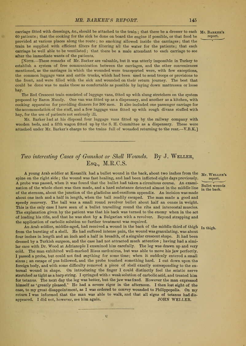 carriage fitted with dressings, &c, should be attached to the train ; that there be a dresser to each 60 patients; that the cooking for the sick be done on board the engine if possible, or that food be provided at various places along the route ; no smoking allowed inside the carriages; that the train be supplied with efficient filters for filtering all the water for the patients; that each carriage be well able to be ventilated; that there be a male attendant to each carriage to see after the immediate wants of the patients. [Note.—These remarks of Mr. Barker are valuable, but it was utterly impossible in Turkey to establish a system of free communication between the carriages, and the other conveniences mentioned, as the carriages in which the wounded were transported were, with few exceptions, the common luggage vans and cattle trucks, which had been used to send troops or provisions to the front, and were filled with the sick and wounded on their return journey. The best that could be done was to make these as comfortable as possible by laying down mattresses or loose hay. The Red Crescent train consisted of luggage vans, fitted up with slung stretchers on the system proposed by Baron Mundy. One van was fitted up as a dispensary, and another as a kitchen, with cooking apparatus for providing dinners for 300 men. It also included one passenger carriage for the accommodation of the staff, and a few luggage vans fitted up with rough divans stuffed with hay, for the use of patients not seriously ill. Mr. Barker Lad at his disposal four luggage vans fitted up by the railway company with wooden beds, and a fifth wagon fitted up by the S. H. Committee as a dispensary. These were attached under Mr. Barker's charge to the trains full of wounded returning to the rear.—V.B.K.] Mr. Barker's report. Two interesting Cases of Gunshot or Shell Wounds. By J. Weller, Esq., M.R.C.S. A young Arab soldier at Kesanlik had a bullet wound in the back, about two inches from the spine on the right side; the wound was fast healing, and had been inflicted eight days previously. A probe was passed, when it was found that the bullet had taken a circuitous course. An exami- nation of the whole chest was then made, and a hard substance detected almost in the middle line of the sternum, about the junction of the gladiolus and ensif orm appendix. An incision was made about one inch and a half in length, when the ball readily escaped. The man made a good and speedy recovery. The ball was a small round revolver bullet about half an ounce in weight. This is the only case I have seen of a bullet travelling round the ribs and intercostal muscles. The explanation given by the patient was that his back was turned to the enemy when in the act of loading his rifle, and that he was shot by a Bulgarian with a revolver. Beyond strapping and the application of carbolic solution no further treatment was required. An Arab soldier, middle-aged, had received a wound in the back of the middle third of thigh from the bursting of a shell. He had suffered intense pain, the wound was granulating, was about four inches in length and an inch and a half in breadth, of a singular crescent shape. It had been dressed by a Turkish surgeon, and the case had not attracted much attention ; having had a simi- lar case with Dr. Wood at Adrianople I examined him carefully, The leg was drawn up and very cold. The man exhibited well-marked Kisus sardonicus, but was able to move his jaw perfectly. I passed a probe, but could not find anything for sometime; when it suddenly entered a small sinus ; an escape of pus followed, and the probe touched something hard. I cut down upon the foreign body, and with some difficulty removed a piece of shell exactly corresponding to the ex- ternal wound in shape. On introducing the finger I could distinctly feel the sciatic nerve stretched as tight as a harp string. I syringed with a weak solution of carbolic acid, and treated him for tetanus. The next day the leg was better, but the jaw was fixed. However the man expressed himself as'greatly pleased.' He had a severe rigor in the afternoon. I then lost sight of the case, to my great disappointment, as I was ordered to convey wounded to Philippopolis. On my return I was informed that the man was able to walk, and that all signs of tetanus had dis- appeared. I did not, however, see him again. JOHN WELLER. Mr. Weller's report. , _-- Bullet wounds in the back. In thigh.