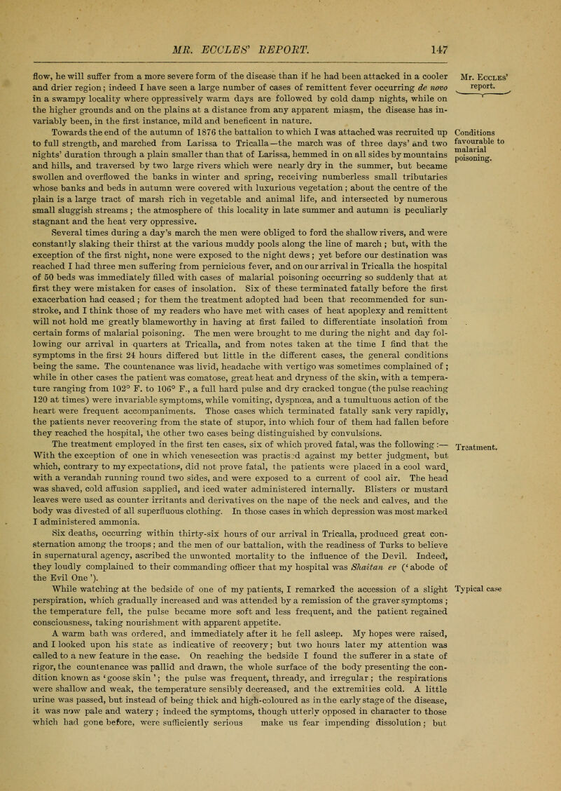 Mr. Eccles' report. Conditions favourable to malarial poisoning. flow, he will suffer from a more severe form of the disease than if he had been attacked in a cooler and drier region; indeed I have seen a large number of cases of remittent fever occurring de novo in a swampy locality where oppressively warm days are followed by cold damp nights, while on the higher grounds and on the plains at a distance from any apparent miasm, the disease has in- variably been, in the first instance, mild and beneficent in nature. Towards the end of the autumn of 1876 the battalion to which I was attached was recruited up to full strength, and marched from Larissa to Tricalla—the march was of three days' and two nights' duration through a plain smaller than that of Larissa, hemmed in on all sides by mountains and hills, and traversed by two large rivers which were nearly dry in the summer, but became swollen and overflowed the banks in winter and spring, receiving numberless small tributaries whose banks and beds in autumn were covered with luxurious vegetation; about the centre of the plain is a large tract of marsh rich in vegetable and animal life, and intersected by numerous small sluggish streams ; the atmosphere of this locality in late summer and autumn is peculiarly stagnant and the heat very oppressive. Several times during a day's march the men were obliged to ford the shallow rivers, and were constantly slaking their thirst at the various muddy pools along the line of march ; but, with the exception of the first night, none were exposed to the night dews; yet before our destination was reached I had three men suffering from pernicious fever, and on our arrival in Tricalla the hospital of 50 beds was immediately filled with cases of malarial poisoning occurring so suddenly that at first they were mistaken for cases of insolation. Six of these terminated fatally before the first exacerbation had ceased ; for them the treatment adopted had been that recommended for sun- stroke, and I think those of my readers who have met with cases of heat apoplexy and remittent will not hold me greatly blameworthy in having at first failed to differentiate insolation from certain forms of malarial poisoning. The men were brought to me during the night and day fol- lowing our arrival in quarters at Tricalla, and from notes taken at the time I find that the symptoms in the first 24 hours differed but little in the different cases, the general conditions being the same. The countenance was livid, headache with vertigo was sometimes complained of ; while in other cases the patient was comatose, great heat and dryness of the skin, with a tempera- ture ranging from 102° F. to 106° F., a full hard pulse and dry cracked tongue (the pulse reaching 120 at times) were invariable symptoms, while vomiting, dyspnoea, and a tumultuous action of the heart were frequent accompaniments. Those cases which terminated fatally sank very rapidty, the patients never recovering from the state of stupor, into which four of them had fallen before they reached the hospital, the other two cases being distinguished by convulsions. The treatment employed in the first ten cases, six of which proved fatal, was the following :— With the exception of one in which venesection was practised against my better judgment, but which, contrary to my expectations, did not prove fatal, the patients were placed in a cool ward with a verandah running round two sides, and were exposed to a current of cool air. The head was shaved, cold affusion sapplied, and iced water administered internally. Blisters or mustard leaves were used as counter irritants and derivatives on the nape of the neck and calves, and the body was divested of all superfluous clothing. In those cases in which depression was most marked I administered ammonia. Six deaths, occurring within thirty-six hours of our arrival in Tricalla, produced great con- sternation among the troops; and the men of our battalion, with the readiness of Turks to believe in supernatural agency, ascribed the unwonted mortality to the influence of the Devil. Indeed, they loudly complained to their commanding officer that my hospital was Shaitan ev (' abode of the Evil One '). While watching at the bedside of one of my patients, I remarked the accession of a slight Typical case perspiration, which gradually increased and was attended by a remission of the graver symptoms ; the temperature fell, the pulse became more soft and less frequent, and the patient regained consciousness, taking nourishment with apparent appetite. A warm bath was ordered, and immediately after it he fell asleep. My hopes were raised, and I looked upon his state as indicative of recovery; but two hours later my attention was called to a new feature in the case. On reaching the bedside I found the sufferer in a state of rigor, the countenance was pallid and drawn, the whole surface of the body presenting the con- dition known as ' goose skin '; the pulse was frequent, thready, and irregular ; the respirations were shallow and weak, the temperature sensibly decreased, and the extremities cold. A little urine was passed, but instead of being thick and high-coloured as in the early stage of the disease, it was now pale and watery ; indeed the symptoms, though utterly opposed in character to those which had gone before, were sufficiently serious make us fear impending dissolution; but Treatment.