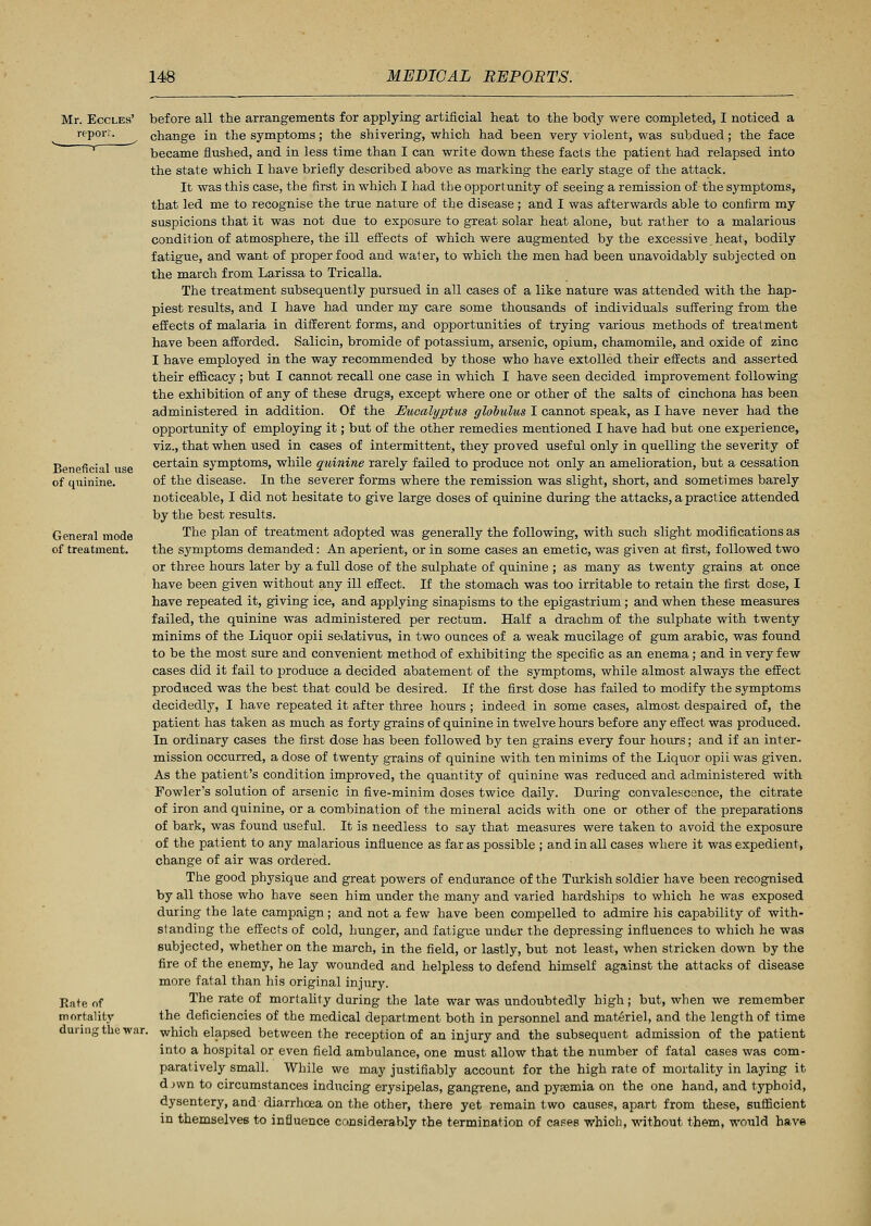 Mr. Eccles' report. Beneficial use of quinine. General mode of treatment. Rate of mortality during the war before all the arrangements for applying artificial heat to the body were completed, I noticed a change in the symptoms; the shivering, which had been very violent, was subdued; the face became flushed, and in less time than I can write down these facts the patient had relapsed into the state which I have briefly described above as marking the early stage of the attack. It was this case, the first in which I had the opportunity of seeing a remission of the symptoms, that led me to recognise the true nature of the disease; and I was afterwards able to confirm my suspicions that it was not due to exposure to great solar heat alone, but rather to a malarious condition of atmosphere, the ill effects of which were augmented by the excessive heat, bodily fatigue, and want of proper food and water, to which the men had been unavoidably subjected on the march from Larissa to Tricalla. The treatment subsequently pursued in all cases of a like nature was attended with the hap- piest results, and I have had under my care some thousands of individuals suffering from the effects of malaria in different forms, and opportunities of trying various methods of treatment have been afforded. Salicin, bromide of potassium, arsenic, opium, chamomile, and oxide of zinc I have employed in the way recommended by those who have extolled their effects and asserted their efficacy; but I cannot recall one case in which I have seen decided improvement following the exhibition of any of these drugs, except where one or other of the salts of cinchona has been administered in addition. Of the Eucalyptus globulus I cannot speak, as I have never had the opportunity of employing it; but of the other remedies mentioned I have had but one experience, viz., that when used in cases of intermittent, they proved useful only in quelling the severity of certain symptoms, while quinine rarely failed to produce not only an amelioration, but a cessation of the disease. In the severer forms where the remission was slight, short, and sometimes barely noticeable, I did not hesitate to give large doses of quinine during the attacks, a practice attended by the best results. The plan of treatment adopted was generally the following, with such slight modifications as the symptoms demanded: An aperient, or in some cases an emetic, was given at first, followed two or three hours later by a full dose of the sulphate of quinine ; as many as twenty grains at once have been given without any ill effect. If the stomach was too irritable to retain the first dose, I have repeated it, giving ice, and applying sinapisms to the epigastrium; and when these measures failed, the quinine was administered per rectum. Half a drachm of the sulphate with twenty minims of the Liquor opii sedativus, in two ounces of a weak mucilage of gum arabic, was found to be the most sure and convenient method of exhibiting the specific as an enema; and in very few cases did it fail to produce a decided abatement of the symptoms, while almost always the effect produced was the best that could be desired. If the first dose has failed to modify the symptoms decidedly, I have repeated it after three hours ; indeed in some cases, almost despaired of, the patient has taken as much as forty grains of quinine in twelve hours before any effect was produced. In ordinary cases the first dose has been followed by ten grains every four hours; and if an inter- mission occurred, a dose of twenty grains of quinine with ten minims of the Liquor opii was given. As the patient's condition improved, the quantity of quinine was reduced and administered with Fowler's solution of arsenic in five-minim doses twice daily. During convalescence, the citrate of iron and quinine, or a combination of the mineral acids with one or other of the preparations of bark, was found useful. It is needless to say that measures were taken to avoid the exposure of the patient to any malarious influence as far as possible ; and in all cases where it was expedient, change of air was ordered. The good physique and great powers of endurance of the Turkish soldier have been recognised by all those who have seen him under the many and varied hardships to which he was exposed during the late campaign; and not a few have been compelled to admire his capability of with- standing the effects of cold, hunger, and fatigue under the depressing influences to which he was subjected, whether on the march, in the field, or lastly, but not least, when stricken down by the fire of the enemy, he lay wounded and helpless to defend himself against the attacks of disease more fatal than his original injury. The rate of mortality during the late war was undoubtedly high; but, when we remember the deficiencies of the medical department both in personnel and materiel, and the length of time which elapsed between the reception of an injury and the subsequent admission of the patient into a hospital or even field ambulance, one must allow that the number of fatal cases was com- paratively small. While we may justifiably account for the high rate of mortality in laying it djwn to circumstances inducing erysipelas, gangrene, and pyaemia on the one hand, and typhoid, dysentery, and diarrhoea on the other, there yet remain two causes, apart from these, sufficient in themselves to influence considerably the termination of cases which, without them, would have