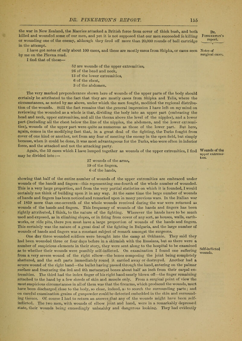 upper extremi- ties. the war in New Zealand, the Maories attacked a British force from cover of thick bush, and both Dr. killed and wounded some of our men, and yet it is not supposed that our men succeeded in killing Finkertox's or wounding one of the enemy, although they fired off more than 20,000 rounds of ball cartridge ^ report. in the attempt. I have got notes of only about 100 cases, and these are mostly cases from Shipka, or cases seen Notes of by me on the Plevna road. surgical cases. I find that of these— 52 are wounds of the upper extremities, 26 of the head and neck, 13 of the lower extremities, 6 of the chest, 3 of the abdomen. The very marked preponderance shown here of wounds of the upper parts of the body should certainly be attributed to the fact that they are mostly cases from Shipka and Telis, where the circumstances, as noted by me above, under which the men fought, modified the regional distribu- tion of the wounds. Still the fact remains that the general impression I have left on my mind on reviewing the wounded as a whole is that, dividing the body into an upper part (embracing the head and neck, upper extremities, and all the thorax above the level of the nipples), and a lower part (including all the chest below the line of the nipples, the abdomen, and the lower extremi- ties), wounds of the upper part were quite as numerous as those of the lower part. But here, again, comes in the modifying fact that, in a great deal of the fighting, the Turks fought from cover of one kind or another, not from any fear of meeting the enemy in the open field, but simply because, when it could be done, it was most advantageous for the Turks, who were often in inferior force, and the attacked and not the attacking party. Again, the 52 cases which I have lumped together as wounds of the upper extremities, I find Wounds of the may be divided into :— 27 wounds of the arms, 19 of the fingers, 6 of the hands, showing that half of the entire number of wounds of the upper extremities are embraced under wounds of the hand§ and fingers—this representing one-fourth of the whole number of wounded. This is a very large proportion, and from the very partial statistics on which it is founded, I would certainly not think of building upon it in any way. At the same time the large number of wounds of hands and fingers has been noticed and remarked upon in many previous wars. In the Italian war of 1859 more than one-seventh of the whole wounds received during the war were returned as wounds of the hands and fingers. This frequency of wounds of the hands and fingers has been rightly attributed, I think, to the nature of the fighting. Wherever the hands have to be much used and exposed, as in climbing slopes, or in firing from cover of any sort, as houses, walls, earth- works, or rifle pits, there you must have a large proportion of wounds of the hands and fingers. This certainly was the nature of a great deal of the fighting in Bulgaria, and the large number of wounds of hands and fingers was a constant subject of remark amongst the surgeons. One day three wounded soldiers were brought into the camp at Orkhanie. They said they had been wounded three or four days before in a skirmish with the Bussians, but as there were a number of suspicious elements in their story, they were sent along to the hospital to be examined as to whether their wounds were possibly self-inflicted. On examination I found one suffering from a very severe wound of the right elbow—the bones composing the joint being completely shattered, and the soft parts immediately round it carried away or destroyed. Another had a severe wound of the right hand—the bullet having passed through the hand, entering on the palmar surface and fracturing the 3rd and 4th metacarpal bones about half an inch from their carpal ex- tremities. The third had the index finger of his right hand nearly blown off—the finger remaining attached to the hand by a few shreds of skin and muscle only. From a surgical point of view the most suspicious circumstances in all of them was that the firearms, which produced the wounds, must have been discharged close to the body, so close, indeed, as to scorch the surrounding parts ; and on careful examination grains of gunpowder could be detected embedded in the skin and surround- ing tissues. Of course I had to return an answer that any of the wounds might have been self- inflicted. The two men, with wounds of elbow joint and hand, were in a remarkably depressed state, their wounds being exceedingly unhealthy and dangerous looking:. They had evideutly Self-inflicted wounds.