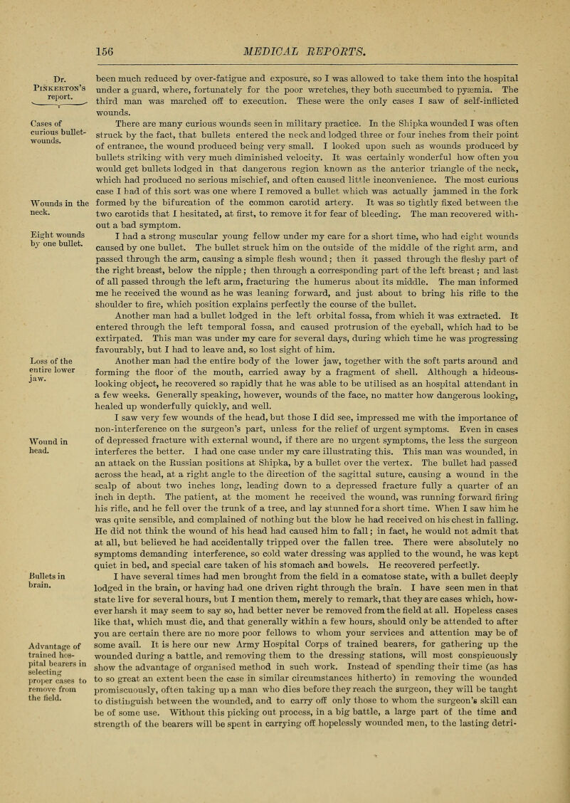 Dr. Pinkerton's report. Cases of curious bullet- wounds. Wounds in the neck. Eight wounds by one bullet. Loss of the eutire lower jaw. Wound in head. .Bullets in brain. Advantage of trained hos- pital bearers in selecting proper cases to remove from the iield. been much reduced by over-fatigue and exposure, so I was allowed to take them into the hospital under a guard, where, fortunately for the poor wretches, they both succumbed to pyeemia. The third man was marched off to execution. These were the only cases I saw of self-inflicted wounds. There are many curious wounds seen in military practice. In the Shipka wounded I was often struck by the fact, that bullets entered the neck and lodged three or four inches from their point of entrance, the wound produced being very small. I looked upon such as wounds produced by bullets striking with very much diminished velocity. It was certainly wonderful how often you would get bullets lodged in that dangerous region known as the anterior triangle of the neck, which had produced no serious mischief, and often caused little inconvenience. The most curious case I bad of this sort was one where I removed a bullet which was actually jammed in the fork formed by the bifurcation of the common carotid artery. It was so tightly fixed between the two carotids that I hesitated, at first, to remove it for fear of bleeding. The man recovered with- out a bad symptom. I had a strong muscular young fellow under my care for a short time, who had eight wounds caused by one bullet. The bullet struck him on the outside of the middle of the right arm, and passed through the arm, causing a simple flesh wound; then it passed through the fleshy part of the right breast, below the nipple; then through a corresponding part of the left breast; and last of all passed through the left arm, fracturing the humerus about its middle. The man informed me he received the wound as he was leaning forward, and just about to bring his rifle to the shoulder to fire, which position explains perfectly the course of the bullet. Another man had a bullet lodged in the left orbital fossa, from which it was extracted. It entered through the left temporal fossa, and caused protrusion of the eyeball, which had to be extirpated. This man was under my care for several days, during which time he was progressing favourably, but I had to leave and, so lost sight of him. Another man had the entire body of the lower jaw, together with the soft parts around and forming the floor of the mouth, carried away by a fragment of shell. Although a hideous- looking object, he recovered so rapidly that he was able to be utilised as an hospital attendant in a few weeks. Generally speaking, however, wounds of the face, no matter how dangerous looking, healed up wonderfully quickly, and well. I saw very few wounds of the head, but those I did see, impressed me with the importance of non-interference on the surgeon's part, unless for the relief of urgent symptoms. Even in cases of depressed fracture with external wound, if there are no urgent symptoms, the less the surgeon interferes the better. I had one case under my care illustrating this. This man was wounded, in an attack on the Russian positions at Shipka, by a bullet over the vertex. The bullet had passed across the head, at a right angle to the direction of the sagittal suture, causing a wound in the scalp of about two inches long, leading down to a depressed fracture fully a quarter of an inch in depth. The patient, at the moment he received the wound, was running forward firing his rifle, and he fell over the trunk of a tree, and lay stunned for a short time. When I saw him he was quite sensible, and complained of nothing but the blow he had received on his chest in falling. He did not think the wound of his head had caused him to fall; in fact, he would not admit that at all, but believed he had accidentally tripped over the fallen tree. There were absolutely no symptoms demanding interference, so cold water dressing was applied to the wound, he was kept quiet in bed, and special care taken of his stomach and bowels. He recovered perfectly. I have several times had men brought from the field in a comatose state, with a bullet deeply lodged in the brain, or having had one driven right through the brain. I have seen men in that state live for several hours, but I mention them, merely to remark, that they are cases which, how- ever harsh it may seem to say so, had better never be removed from the field at all. Hopeless cases like that, which must die, and that generally within a few hours, should only be attended to after you are certain there are no more poor fellows to whom your services and attention may be of some avail. It is here our new Army Hospital Corps of trained bearers, for gathering up the wounded during a battle, and removing them to the dressing stations, will most conspicuously show the advantage of organised method in such work. Instead of spending their time (as has to so great an extent been the case in similar circumstances hitherto) in removing the wounded promiscuously, often taking up a man who dies before they reach the surgeon, they will be taught to distinguish between the wounded, and to carry off only those to whom the surgeon's skill can be of some use. Without this picking out process, in a big battle, a large part of the time and strength of the bearers will be spent in carrying off hopelessly wounded men, to the lasting detri-