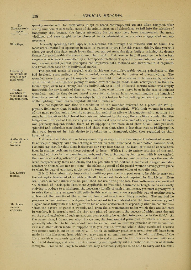 Skin flaps. Generally unfavourable result of sur- gical work. Dreadful condition of wounded dur- ing transport. Antiseptic ccn dition of wounds. Mr. Lister's method. Mr. Long- more's criticism. quently overlooked; for familiarity is apt to breed contempt, and we are often tempted, after seeing numbers of successful cases of the administration of chloroform, to fall into the mistake of imagining that because the danger attending its use may have been exaggerated, the great vigilance and care taught to be observed in its administration are also exaggerated and un- necessary. Generally speaking, skin flaps, with a circular cut through the muscles, will be found the most useful method of operating in cases of gunshot injury ; for this reason chiefly, that you will often get good skin flaps much lower than you can get muscular flaps, bullets injuring the deeper tissues for considerable distances around their track. But here, as in civil practice, he is the best surgeon who is least trammelled by either special methods or special instruments, and who, work- ing on some sound general principles, can improvise both methods and instruments if required, and treats each case on its individual merits. The general result of surgical work in this war was unfavourable, owing principally to the bad hygienic surroundings of the wounded, especially in the matter of overcrowding. The wounded were in great part transported from the field in native arabas or bullock carts, vehicles quite devoid of springs, the jolting of which over the rough roads made conveyance in them be looked upon, even by a strong healthy individual, as a kind of horrid torture which was simply intolerable for any length of time, so you can fancy what it must have been in the case of helpless wounded. And, as they do not travel above two miles an hour, you can imagine the length of time the wounded must have been subjected to this torture before getting sufficiently to the rear of the fighting, much less to hospitals 30 and 40 miles off. The consequence was that the condition of the wounded, received at a place like Philip- popolis, little more than 30 miles from Shipka, was really dreadful. With their wounds in a state of the most profuse and unhealthy suppuration, and often alive with maggots—with nothing but some hard biscuit or black bread for their nourishment by the way, there is little wonder that the fatigue and torment of this awful journey, made as it was too at a time of the year when the heat was perfectly tropical, landed them at Philippopolis far more dead than alive. And yet such splendid and unbroken constitutions had these men that, after a few days' rest at Philipoppolis, they were incessant in their desire to be taken on to Stamboul, which they regarded as their haven of rest. And here it is I should like to say something in regard to the antiseptic treatment of wounds. If antiseptic surgery had done nothing more for us than introduced to our notice carbolic acid, I should say that for that alone it deserves our very best thanks—at least, of those of us who have been in similar positions to those referred to here. With a 1 to 20 watery solution of the acid we attacked those foul suppurating wounds, and after a thorough syringing out with it, we washed them out once a day, oftener if possible, with a 1 to 40 solution, and in a few days the wounds were comparatively fresh and clean, and the patients were neither a source of danger and dis- comfort to themselves nor to others—the sickening smell of the putrid wounds having given place to what, by way of contrast, might well be termed the fragrant odour of carbolic acid. It is, I think, absolutely impossible in military practice to expect ever to be able to carry out the antiseptic treatment of wounds with all the regard to detail required by Mr. Lister. Even Mr. Lister, in some directions he published for use during the late Franco-German war, entitled ' A Method of Antiseptic Treatment Applicable to Wounded Soldiers,' although he is evidently striving to reduce to a minimum the necessary details of such a treatment, yet most signally fails to solve the military surgeon's difficulty in this matter, and show a possible way of getting some,, at least, of the benefits of the antiseptic treatment in active military practice. The method he proposes is cumbersome to a degree, both in regard to the material and the time necessary; and I agree most fully with Mr. Longmore in his adverse criticism of it, especially when he concludes— ' from the nature of gunshot wounds, and from the circumstances under which they are inflicted in warfare, it is scarcely credible that any plan of treatment, the success of which must depend on the rigid exclusion of such germs, can ever possibly be carried into practice in the field.' At the same time, I do not see why this system, the fundamental principles of which are now so generally admitted to be true, should not be carried out in military practice so far as possible. It is a mistake often made, to suppose that you must throw the whole thing overboard because you cannot carry it out in its entirety. I think in military practice a great step will have been made in this direction, from which we may expect no small amount of benefit to follow, if the Listerian ideas wore only carried out so far as to make it possible to dress each wound with car- bolic acid dressings, and wash it out thoroughly and regularly with a carbolic solution of definite strength. This is the length to which we may reasonably expect to be able to carry out the anti-