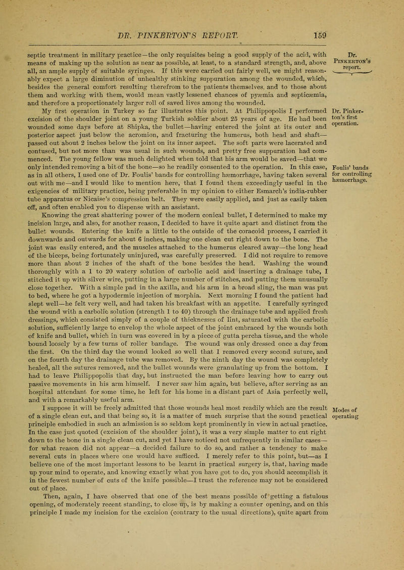 septic treatment in military practice—the only requisites being a good supply of the acid, with means of making up the solution as near as possible, at least, to a standard strength, and, above all, an ample supply of suitable syringes. If this were carried out fairly well, we might reason- ably expect a large diminution of unhealthy stinking suppuration among the wounded, which, besides the general comfort resulting therefrom to the patients themselves, and to those about them and working with them, would mean vastly lessened chances of pyasmia and septicaemia, and therefore a proportionately larger roll of saved lives among the wounded. My first operation in Turkey so far illustrates this point. At Philippopolis I performed Dr. Pinker- excision of the shoulder joint on a young Turkish soldier about 25 years of age. He had been ton's fi.rst wounded some days before at Shipka, the bullet—having entered the joint at its outer and *■ posterior aspect just below the acromion, and fracturing the humerus, both head and shaft- passed out about 2 inches below the joint on its inner aspect. The soft parts were lacerated and contused, but not more than was usual in such wounds, and pretty free suppuration had com- menced. The young fellow was much delighted when told that his arm would be saved—that we only intended removing a bit of the bone—so he readily consented to the operation. In this case, Foulis' bands as in all others, I used one of Dr. Foulis' bands for controlling haemorrhage, having taken several f°r controlling out with me—and I would like to mention here, that I found them exceedingly useful in the tiemorr aSe> exigencies of military practice, being preferable in my opinion to either Esmarch's india-rubber tube apparatus or Nicaise's compression belt. They were easily applied, and just as easily taken off, and often enabled you to dispense with an assistant. Knowing the great shattering power of the modern conical bullet, I determined to make my incision large, and also, for another reason, I decided to have it quite apart and distinct from the bullet wounds. Entering the knife a little to the outside of the coracoid process, I carried it downwards and outwards for about 6 inches, making one clean cut right down to the bone. The joint was easily entered, and the muscles attached to the humerus cleared away—the long head of the biceps, being fortunately uninjured, was carefully preserved. I did not require to remove more than about 2 inches of the shaft of the bone besides the head. Washing the wound thoroughly with a 1 to 20 watery solution of carbolic acid and inserting a drainage tube, I stitched it up with silver wire, putting in a large number of stitches, and putting them unusually close together. With a simple pad in the axilla, and his arm in a broad sling, the man was put to bed, where he got a hypodermic injection of morphia. Next morning I found the patient had slept well—he felt very well, and had taken his breakfast with an appetite. I carefully syringed the wound with a carbolic solution (strength 1 to 40) through the drainage tube and applied fresh dressings, which consisted simply of a couple of thicknesses of lint, saturated with the carbolic solution, sufficiently large to envelop the whole aspect of the joint embraced by the wounds both of knife and bullet, which in turn was covered in by a piece of gutta percha tissue, and the whole bound loosely by a few turns of roller bandage. The wound was only dressed once a day from the first. On the third day the wound looked so well that I removed every second suture, and on the fourth day the drainage tube was removed. By the ninth day the wound was completely healed, all the sutures removed, and the bullet wounds were granulating up from the bottom. I had to leave Philippopolis that day, but instructed the man before leaving how to carry out passive movements in his arm himself. I never saw him again, but believe, after serving as an hospital attendant for some time, he left for his home in a distant part of Asia perfectly well, and with a remarkably useful arm. I suppose it will be freely admitted that those wounds heal most readily which are the result Modes of of a single clean cut, and that being so, it is a matter of much surprise that the sound practical operating principle embodied in such an admission is so seldom kept prominently in view in actual practice. In the case just quoted (excision of the shoulder joint), it was a very simple matter to cut right down to the bone in a single clean cut, and yet I have noticed not unfrequently in similar cases— for what reason did not appear—a decided failure to do so, and rather a tendency to make several cuts in places where one would have sufficed. I merely refer to this point, but—as I believe one of the most important lessons to be learnt in practical surgery is, that, having made up your mind to operate, and knowing exactly what you have got to do, you should accomplish it in the fewest number of cuts of the knife possible—I trust the reference may not be considered out of place. Then, again, I have observed that one of the best means possible of getting a fistulous opening, of moderately recent standing, to close up, is by making a counter opening, and on this principle I made my incision for the excision (contrary to the usual directions), quite apart from