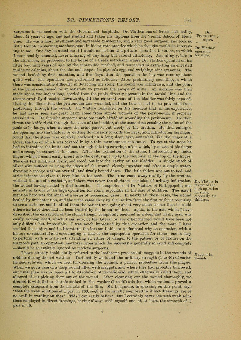 surgeons in connection with the Government hospitals. Dr. Vlathos was of Greek nationality, about 52 years of age, and had studied and taken his diploma from the Vienna School of Medi- cine. He was a most intelligent and agreeable gentleman, and a very good surgeon, and took no little trouble in showing me those cases in his private practice which he thought would be interest- ing to me. One day he asked me if I would assist him at a private operation for stone, to which I most readily assented, never thinking of anything but lateral lithotomy. Accordingly, late in the afternoon, we proceeded to the house of a Greek merchant, where Dr. Vlathos operated on his little boy, nine years of age, by the suprapubic method, and succeeded in extracting an encysted mulberry calculus, about the size and shape of a pigeon's egg, and weighing nine grammes. The wound healed by first intention, and five days after the operation the boy was running about quite well. The operation was performed as follows:—After preliminary sounding, in which there was considerable difficulty in detecting the stone, the sound was withdrawn, and the point of the penis compressed by an assistant to prevent the escape of urine. An incision was then made about two inches long, carried from the pubis directly upwards in the mesial line, and the tissues carefully dissected downwards, till the external coat of the bladder was fairly exposed. During this dissection, the peritoneum was wounded, and the bowels had to be prevented from protruding through the wound. Dr. Vlathos remarked on this incident that, in his experience, he had never seen any great harm come from simple wounds of the peritoneum, if properly attended to. He thought surgeons were too much afraid of wounding the peritoneum. He then thrust the knife right through the coats of the bladder, at the same time causing the point of the penis to be let go, when at once the urine passed out freely by the urethra. He then enlarged the opening into the bladder by cutting downwards towards the neck, and, introducing his finger, found that the stone was entirely enclosed in a long deep cyst, somewhat like the finger of a glove, the top of which was covered in by a thin membranous substance. To get at the stone he had to introduce the knife, and cut through this top covering, after which, by means of his finger and a scoop, he extracted the stone. After the extraction of the stone, I introduced my index finger, which I could easily insert into the cyst, right up to the webbing at the top of the finger. The cyst felt thick and fleshy, and stood out into the cavity of the bladder. A single stitch of silver wire sufficed to bring the edges of the wound closely together, and after a simple water- dressing a sponge was put over all, and firmly bound down. The little fellow was put to bed, and strict injunctions given to keep him on his back. The urine came away readily by the urethra, without the use of a catheter, and there was never the slightest suspicion of urinary infiltration, the wound having healed by first intention. The experience of Dr. Vlathos, of Philippopolis, was entirely in favour of the high operation for stone, especially in the case of children. The case I mention here was the ninth of a series of successful cases. In nearly all these cases, the wound healed by first intention, and the urine came away by the urethra from the first, without requiring to use a catheter, and in all of them the patient was going about very muoh sooner than he could otherwise have done had he been treated by the lateral method. Again, in the ease which I have described, the extraction of the stone, though completely enclosed in a deep and fleshy cyst, was easily accomplished, which, I am sure, by the lateral or any other method would have been not only difficult but impossible. I was much impressed by this operation, and the more I have studied the subject and its literature, the less am I able to understand why an operation, with a history so successful and encouraging as that of the suprapubic operation for stone—one so easy to perform, with so little risk attending it, either of danger to the patient or of failure on the surgeon's part, an operation, moreover, from which the recovery is generally so rapid and complete —should be so entirely ignored by modern surgeons. I have already incidentally referred to the loathsome presence of maggots in the wounds of soldiers during the hot weather. Fortunately we found the ordinary strength (1 to 40) of carbo- lic acid solution, which we used for dressing the wounds, a perfect protection from this plague. When we got a case of a deep wound filled with maggots, and where they had probably burrowed, our usual plan was to inject a 1 to 20 solution of carbolic acid, which effectually killed them, and allowed of our picking them out of the wound. After cleansing out the wound thoroughly, we dressed it with lint or charpie soaked in the weaker (1 to 40) solution, which we found proved a complete safeguard from the attacks of the flies. Mr. Longmore, in speaking on this point, says ' that the weak solutions of 1 part in 100, such as are usually employed in direct dressings, are of no avail in warding off flies.' This I can easily believe ; but I certainly never saw such weak solu- tions employed in direct dressings, having always used myself one of, at least, the strength of I part in 40. Dr. Vlathos in favour of the high operation for stone, especially for children. Maggots in wounds.