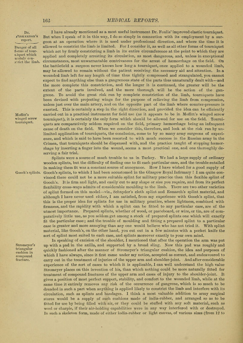 Dr. Pinkerton's report. Danger of all forms of tour- niquet which unduly con- strict the limb. Moffitt's •winged screw tourniquet. Gooch's splints. Stromej-er's triangular cushion in compound fracture. I have already mentioned as a most useful instrument Dr. Foulis' improved elastic tourniquet. But when I speak of it in this way, I do so simply in connection with its employment by a sur- geon at an operation where it is used under professional direction, and where the time it is allowed to constrict the limb is limited. For I consider it, as well as all other forms of tourniquet which act by firmly constricting a limb in its entire circumference at the point to which they are applied and completely arresting its circulation, as most dangerous, and, unless in exceptional circumstances, most unwarrantable contrivances for the arrest of haemorrhage on the field. On the battlefield a surgeon never knows how long a tourniquet, once applied to a wounded limb, may be allowed to remain without the patient receiving the necessary aid and attention. In a wounded limb left for any length of time thus tightly compressed and strangulated, you cannot expect to find anything else than a gangrenous state of the parts thus unnaturally dealt with—and the more complete this constriction, and the longer it is continued, the greater will be the extent of the parts involved, and the more thorough will be the action of the gan- grene. To avoid the great risk run by complete constriction of the limb, tourniquets have been devised with projecting wings for the purpose of relieving the limb from compression, unless just over the main artery, and on the opposite part of the limb where counter-pressure is exerted. This is certainly a step in the right direction, and provided the idea can be efficiently carried out in a practical instrument for field use (as it appears to be in Moffitt's winged screw tourniquet), it is certainly the only form which should be allowed for use on the field. Tourni- quets are comparatively seldom required on the field, primary hemorrhage being an infrequent cause of death on the field. When we consider this, therefore, and look at the risk run by un- limited application of tourniquets, the conclusion, come to by so many army surgeons of experi- ence, and which is said to have been resorted to with much success in the Russian army in the Crimea, that tourniquets should be dispensed with, and the practice taught of stopping haemor- rhage by inserting a finger into the wound, seems a most practical one, and one thoroughly de- serving a fair trial. Splints were a source of much trouble to us in Turkey. We had a large supply of ordinary wooden splints, but the difficulty of finding one to fit each particular case, and the trouble entailed in making them fit was a constant source of annoyance. How I have wished for a good supply of Gooch's splints, to which I had been accustomed in the Glasgow Eoyal Infirmary ! I am quite con- vinced there could not be a more suitable splint for military practice than this flexible splint of Gooch's. It is firm and light, and easily cut to any shape or size you require, and from its perfect flexibility cross-ways admits of considerable moulding to the limb. There are two other varieties of splint formed on this model—viz., Schnyder's cloth splint and Bsmarch's splint material, and although I have never used either, I am satisfied, from my experience with Gooch's splint, that this is the proper idea for splints for use in military practice, where lightness, combined with firmness, and the rapidity with which a splint can be fitted to any particular case, are of the utmost importance. Prepared splints, whether of wood, or pasteboard, or wire, or tin, are of com- paratively little use, as you seldom get among a stock of prepared splints one which will exactly fit the particular case; and the trouble of moulding and fitting a prepared splint to a particular case is greater and more annoying than any one would believe who has not tried it. With splint material, like Gooch's, on the other hand, you cut out in a few minutes with a pocket knife the sort of splint most suited to each case, and splints moreover exactly to your own mind. In speaking of excision of the shoulder, I mentioned that after the operation the arm was put up with a pad in the axilla, and supported by a broad sling. Now this pad was roughly and quickly fashioned after the manner of Stromeyer's triangular cushion, the idea and purposes of which I have always, since it first came under my notice, accepted as correct, and endeavoured to carry out in the treatment of injuries of the upper arm and shoulder-joint. And after considerable experience of the sort of cases to which it is applicable, I can well understand the high value Stromeyer places on this invention of his, than which nothing could be more naturally fitted for treatment of compound fractures of the upper arm and cases of injury to the shoulder-joint. It gives a position of most perfect support, stability, and comfort to the wounded limb, while at the same time it entirely removes any risk of the occurrence of gangrene, which is so much to be dreaded in such a part when anything is applied likely to constrict the limb and interfere with its circulation, such as splints and bandages. I think a most valuable addition to army surgical stores would be a supply of such cushions made of india-rubber, and arranged so as to be fitted for use by being filled with air, or they could be stuffed with any soft material, such as wool or charpie, if their air-holding capabilities were in any way interfered with or destroyed. In such a skeleton form, made of either india-rubber or light canvas, of various sizes (from 12 to