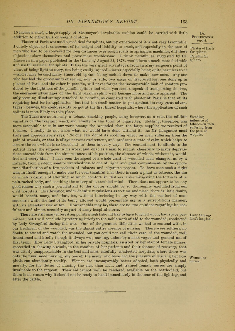15 inches a side), a large supply of Stromeyer's invaluable cushion could be carried with little addition to either bulk or weight of stores. Plaster of Paris was used a good deal for splints, but my experience of it is not very favourable. I chiefly object to it on account of its weight and liability to crack, and especially in the case of men who had to be conveyed for long distances over rough roads in springless machines, did these objections show themselves and prove most troublesome. I think paraffin, as suggested by Dr. Macewen in a paper published in the ' Lancet,'August 31, 1878, would form a much more desirable and useful material for splints. It has the very great advantages, from an army surgeon's point of view, of being light to carry, not being easily injured —water especially being quite harmless to it —and it may be used many times, old splints being melted down to make new ones. Any one who has had the opportunity of seeing, side by side, two cases of fractured leg, one done up in plaster of Paris and the other in paraffin, will never forget the incomparable look of comfort pro- duced by the lightness of the paraffin splint; and when you come to speak of transporting the two, the enormous advantages of the light paraffin splint will become more and more apparent. The only seeming disadvantage attached to paraffin, as compared with plaster of Paris, is that of its requiring heat for its application ; but that is a small matter to put against its very great advan- tages ; besides, fire could readily be got at the first line of hospitals, where the application of such splints is most likely to take place. The Turks are notoriously a tobacco-smoking people, using however, as a rule, the mildest varieties of the fragrant weed, and chiefly in the form of cigarettes. Nothing, therefore, was more acceptable to us in our work among the wounded than the large supplies we received of tobacco. I really do not know what we would have done without it. As Mr. Longmore most truly and appreciatively says, ' No one can doubt its soothing effect on men suffering from the pain of wounds, or that it allays nervous excitement, and produces a state of calm which helps to secure the rest which is so beneficial to them in every way. The contentment it affords to the patient helps the surgeon in his work, and enables a man to submit cheerfully to many depriva- tions unavoidable from the circumstances of his position, the absence of which, without it, would fret and worry him.' I have seen the aspect of a whole ward of wounded men changed, as by a miracle, from a silent, sombre wretchedness to one of light and glad contentment by the oppor- tune distribution of a few packets of tobacco and cigarette papers. To have seen such a sight was, in itself, enough to make one for ever thankful that there is such a plant as tobacco, the use of which is capable of affording so much comfort in distress, alike mitigating the tortures of a pain-racked body, and soothing the misery of a troubled mind. There does not appear to be any good reason why such a powerful aid to the doctor should be so thoroughly excluded from our civil hospitals. Its allowance, under definite regulations as to time and place, there is little doubt, would benefit many, and that, too, -without interfering in any way with the comfort of non- smokers ; while the fact of its being allowed would preyent its use in a surreptitious manner, with its attendant risk of fire. However this may be, there are no two opinions regarding its use- fulness and almost necessity as part of army hospital stores. There are still many interesting points which I should like to have touched upon, had space per- mitted ; but I will conclude by referring briefly to the noble work of aid to the wounded, conducted by Lady Strangford during this war. One of the greatest difficulties we had to contend with, in our treatment of the wounded, was the almost entire absence of nursing. There were soldiers, no doubt, to attend and watch the wounded, but you could not call their care of the wounded, well intentioned and kindly though it always was, nursing, unless by a most vague and general use of that term. How Lady Strangford, in her private hospitals, assisted by her staff of female nurses, succeeded in showing a result, in the comfort of her patients and their chances of recovery, that was utterly unapproachable in the best and most carefully conducted hospitals, where there was only the usual male nursing, any one of the many who have had the pleasure of visiting her hos- pitals can abundantly testify. Women are incomparably better adapted, both physically and morally, for the duties of nursing the sick than men, and trained female nurses are simply invaluable to the surgeon. Their aid cannot well- be rendered available on the battle-field, but there is no reason why it should not be ready to hand immediately in the rear of the fighting, and after the battle. Plaster of Paris for splints. Paraffin for splints. Soothing influence of tobacco on men suffering from the pain of wounds. Lady Strang- ford's hospital. Women as nurses.