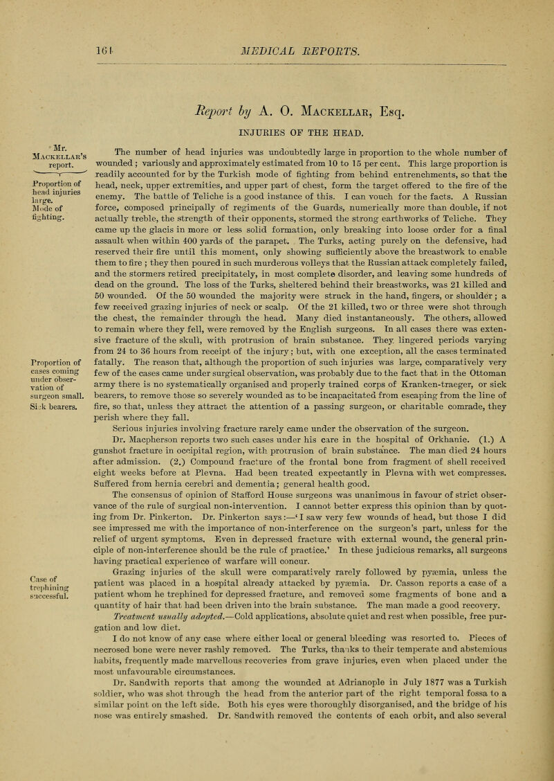 Mr. Mackellar's report, r Proportion of head injuries large. Mode of finMing. Proportion of cases coming under obser- vation of surgeon small. Sijk bearers. Case of trephining successful. Report by A. 0. Mackellar, Esq. INJURIES OF THE HEAD. The number of head injuries was undoubtedly large in proportion to the whole number of wounded ; variously and approximately estimated from 10 to 15 per cent. This large proportion is readily accounted for by the Turkish mode of fighting from behind entrenchments, so that the head, neck, upper extremities, and upper part of chest, form the target offered to the fire of the enemy. The battle of Teliche is a good instance of this. I can vouch for the facts. A Russian force, composed principally of regiments of the Guards, numerically more than double, if not actually treble, the strength of their opponents, stormed the strong earthworks of Teliche. They came up the glacis in more or less solid formation, only breaking into loose order for a final assault when within 400 yards of the parapet. The Turks, acting purely on the defensive, had reserved their fire until this moment, only showing sufficiently above the breastwork to enable them to fire ; they then poured in such murderous volleys that the Russian attack completely failed, and the stormers retired precipitately, in most complete disorder, and leaving some hundreds of dead on the ground. The loss of the Turks, sheltered behind their breastworks, was 21 killed and 50 wounded. Of the 50 wounded the majority were struck in the hand, fingers, or shoulder ; a few received grazing injuries of neck or scalp. Of the 21 killed, two or three were shot through the chest, the remainder through the head. Many died instantaneously. The others, allowed to remain where they fell, were removed by the English surgeons. In all cases there was exten- sive fracture of the skull, with protrusion of brain substance. They, lingered periods varying from 24 to 36 hours from receipt of the injury; but, with one exception, all the cases terminated fatally. The reason that, although the proportion of such injuries was large, comparatively very few of the cases came under surgical observation, was probably due to the fact that in the Ottoman army there is no systematically organised and properly trained corps of Kranken-traeger, or sick bearers, to remove those so severely wounded as to be incapacitated from escaping from the line of fire, so that, unless they attract the attention of a passing surgeon, or charitable comrade, they perish where they fall. Serious injuries involving fracture rarely came under the observation of the surgeon. Dr. Macpherson reports two such cases under his care in the hospital of Orkhanie. (1.) A gunshot fracture in occipital region, with protrusion of brain substance. The man died 24 hours after admission. (2.) Compound fracture of the frontal bone from fragment of shell received eight weeks before at Plevna. Had been treated expectantly in Plevna with wet compresses. Suffered from hernia cerebri and dementia; general health good. The consensus of opinion of Stafford House surgeons was unanimous in favour of strict obser- vance of the rule of surgical non-intervention. I cannot better express this opinion than by quot- ing from Dr. Pinkerton. Dr. Pinkerton says :—' I saw very few wounds of head, but those I did see impressed me with the importance of non-interference on the surgeon's part, unless for the relief of urgent symptoms. Even in depressed fracture with external wound, the general prin- ciple of non-interference should be the rule of practice.' In these judicious remarks, all surgeons having practical experience of warfare will concur. Grazing injuries of the skull were comparatively rarely followed by pyasmia, unless the patient was placed in a hospital already attacked by pyaemia. Dr. Casson reports a case of a patient whom he trephined for depressed fracture, and removed some fragments of bone and a quantity of hair that had been driven into the brain substance. The man made a good recovery. Treatment usually adopted.—Cold applications, absolute quiet and rest when possible, free pur- gation and low diet. I do not know of any case where either local or general bleeding was resorted to. Pieces of necrosed, bone were never rashly removed. The Turks, thaiks to their temperate and abstemious habits, frequently made marvellous recoveries from grave injuries, even when placed under the most unfavourable circumstances. Dr. Sand with reports that among the wounded at Adrianople in July 1877 was a Turkish soldier, who was shot through the head from the anterior part of the right temporal fossa to a similar point on the left side. Both his eyes were thoroughly disorganised, and the bridge of his nose was entirely smashed. Dr. Sandwith removed the contents of each orbit, and also several