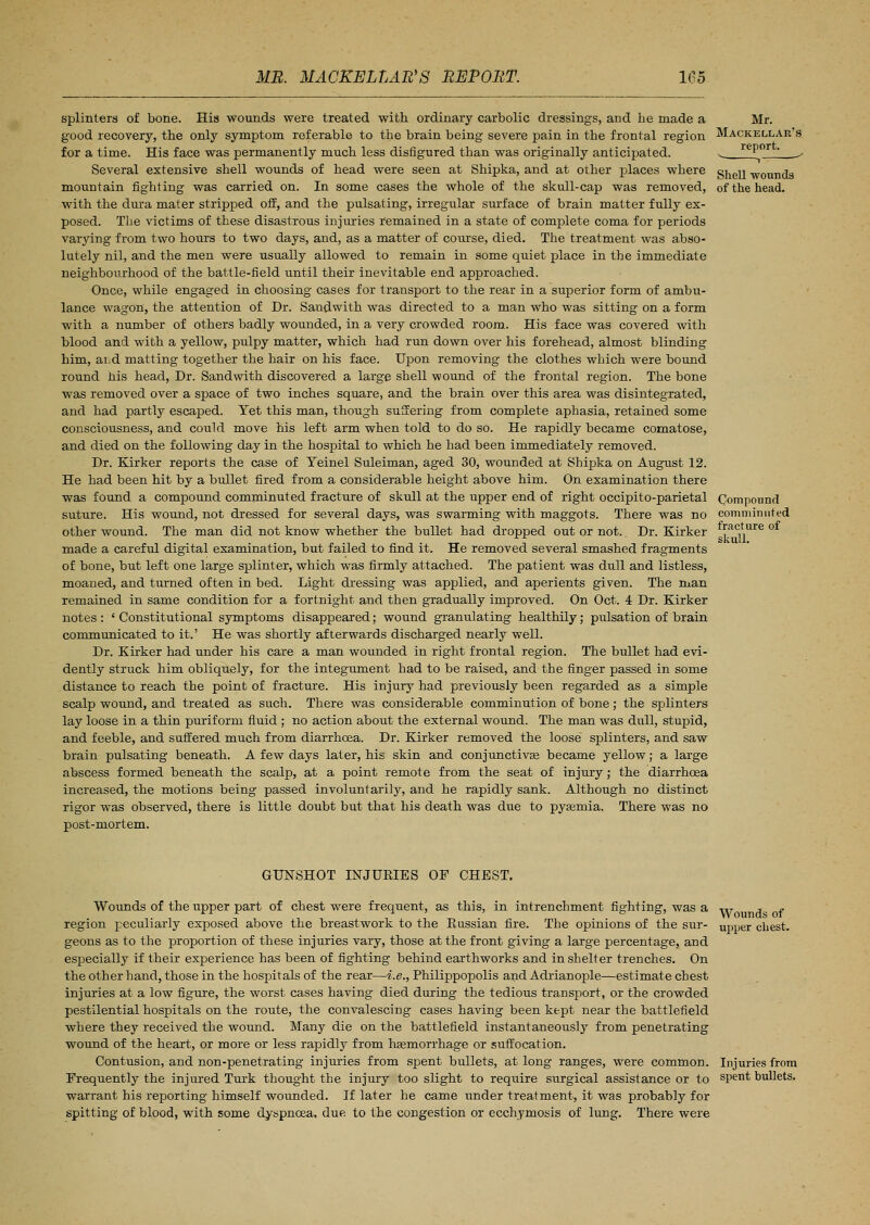 splinters of bone. His wounds were treated with ordinary carbolic dressings, and he made a good recovery, the only symptom referable to the brain being severe pain in the frontal region for a time. His face was permanently much less disfigured than was originally anticipated. Several extensive shell wounds of head were seen at Shipka, and at other places where mountain fighting was carried on. In some cases the whole of the skull-cap was removed, with the dura mater stripped off, and the pulsating, irregular surface of brain matter fully ex- posed. The victims of these disastrous injuries remained in a state of complete coma for periods varying from two hours to two days, and, as a matter of course, died. The treatment was abso- lutely nil, and the men were usually allowed to remain in some quiet place in the immediate neighbourhood of the battle-field until their inevitable end approached. Once, while engaged in choosing cases for transport to the rear in a superior form of ambu- lance wagon, the attention of Dr. Sandwith was directed to a man who was sitting on a form with a number of others badly wounded, in a very crowded room. His face was covered with blood and with a yellow, pulpy matter, which had run down over his forehead, almost blinding him, ai:d matting together the hair on his face. Upon removing the clothes which were bound round his head, Dr. Sandwith discovered a large shell wound of the frontal region. The bone was removed over a space of two inches square, and the brain over this area was disintegrated, and had partly escaped. Yet this man, though suffering from complete aphasia, retained some consciousness, and could move his left arm when told to do so. He rapidly became comatose, and died on the following day in the hospital to which he had been immediately removed. Dr. Kirker reports the case of Teinel Suleiman, aged 30, wounded at Shipka on August 12. He had been hit by a bullet fired from a considerable height above him. On examination there was found a compound comminuted fracture of skull at the upper end of right occipito-parietal suture. His wound, not dressed for several days, was swarming with maggots. There was no other wound. The man did not know whether the bullet had dropped out or not.. Dr. Kirker made a careful digital examination, but failed to find it. He removed several smashed fragments of bone, but left one large splinter, which was firmly attached. The patient was dull and listless, moaned, and turned often in bed. Light dressing was applied, and aperients given. The man remained in same condition for a fortnight and then gradually improved. On Oct. 4 Dr. Kirker notes : ' Constitutional symptoms disappeared; wound granulating healthily; pulsation of brain communicated to it.' He was shortly afterwards discharged nearly well. Dr. Kirker had under his care a man wounded in right frontal region. The bullet had evi- dently struck him obliquely, for the integument had to be raised, and the finger passed in some distance to reach the point of fracture. His injury had previously been regarded as a simple scalp wound, and treated as such. There was considerable comminution of bone; the splinters lay loose in a thin puriform fluid ; no action about the external wound. The man was dull, stupid, and feeble, and suffered much from diarrhoea. Dr. Kirker removed the loose splinters, and saw brain pulsating beneath. A few days later, his skin and conjunctiva? became yellow; a large abscess formed beneath the scalp, at a point remote from the seat of injury; the diarrhoea increased, the motions being passed involuntarily, and he rapidly sank. Although no distinct rigor was observed, there is little doubt but that his death was due to pyaemia. There was no post-mortem. Mr. Mackellar's report. Shell wounds of the head. Compound comminuted fracture of skull. GUNSHOT INJURIES OF CHEST. Wounds of the upper part of chest were frequent, as this, in intrenchment fighting, was a region peculiarly exposed above the breastwork to the Russian fire. The opinions of the sur- geons as to the proportion of these injuries vary, those at the front giving a large percentage, and especially if their experience has been of fighting behind earthworks and in shelter trenches. On the other hand, those in the hospitals of the rear—i.e., Philippopolis and Adrianople—estimate chest injuries at a low figure, the worst cases having died during the tedious transport, or the crowded pestilential hospitals on the route, the convalescing cases having been kept near the battlefield where they received the wound. Many die on the battlefield instantaneously from penetrating wound of the heart, or more or less rapidly from hsemorrhage or suffocation. Contusion, and non-penetrating injuries from spent bullets, at long ranges, were common. Frequently the injured Turk thought the injury too slight to require surgical assistance or to warrant his reporting himself wounded. If later he came under treatment, it was probably for spitting of blood, with some dyspnoea, due to the congestion or ecchymosis of lung. There were Wounds of upper chest. Injuries from spent bullets.