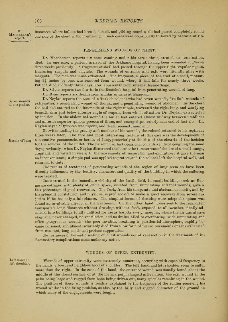 Mr. Mackkllar's report. instances where bullets had been deflected, and gliding round a rib had passed completely round one side of the chest without entering. Such cases were occasionally followed by necrosis of rib. Seven wounds iu one patient. Hernia of lung PENETRATING WOUNDS OE CHEST. Dr. Macpherson reports six cases coming under his care; three, treated to termination, died. In one case, a patient arrived at the Orkhanie hospital, having been wounded at Plevna three weeks previously. A fragment of shell had passed through the upper right scapular region, fracturing scapula and clavicle. The wounds of entrance and exit were literally alive with maggots. The man was much exhausted. The fragment, a piece of the stud of a shell, measur- ing 3J inches by one, was removed from wound, where it had lain for nearly three weeks. Patient died suddenly three days later, apparently from internal haemorrhage. Dr. Stiven reports two deaths in the Rustchuk hospital from penetrating wounds of lung. Dr. Ryan reports six deaths from similar injuries at Erzeroum. Dr. Neylan reports the case of a Turkish colonel who had seven wounds, five flesh wounds of extremities, a penetrating wound of thorax, and a penetrating wound of abdomen. In the chest the ball had entered to the inner side of the right nipple, traversed the right lung, and was lying beneath skin just below inferior angle of scapula, from which situation Dr. Neylan extracted it by incision. In the abdominal wound the bullet had entered almost midway between umbilicus and anterior superior spinous process of ilium, and emerged posteriorly near end of last rib. Dr. Neylan says : ' Dyspnoea was urgent, and death seemed imminent.' Notwithstanding the gravity and number of his wounds, the colonel returned to his regiment three weeks later. The rare and most interesting feature of this case was the development of consecutive pneumocele, or hernia of lung, posteriorly at the site of the cicatrix of the incision for the removal of the bullet. The patient had had occasional convulsive fits of coughing for some days previously; when Dr. Neylan discovered the hernia the tumour was of the size of a small orange, crepitant, and varied in size with the movements of inspiration and expiration ; it gave the man no inconvenience; a simple pad was applied to protect, and the colonel left the hospital well, and returned to duty. The results of treatment of penetrating wounds of the region of lung seem to have been directly influenced by the locality, character, and quality of the building in which the suffering were treated. Cases treated in the immediate vicinity of the battle-fie'd, in small buildings such as Bul- garian cottages, with plenty of cubic space, isolated from suppurating and foul wounds, gave a fair percentage of good recoveries. The Turk, from his temperate and abstemious habits, and by his splendid constitution and physique, is predisposed to make a good recovery from severe in- juries if he has only a fair chance. The simplest forms of dressing were adopted; opium was found an invaluable adjunct in the treatment. On the other hand, cases sent to the rear, often -transported long distances without dressing, without food, exposed to all weather, finally ad- mitted into buildings totally unfitted for use as hospitals—e.g. mosques, where the air was always stagnant, never changed, no ventilation, and no drains, filled to overflowing, with suppurating and often gangrenous wounds—the poor invalids, breathing a pestilential atmosphere, rapidly be- came poisoned, and almost invariably died from a low form of pleuro pneumonia or sank exhausted from constant, long-continued profuse suppuration. No instances of hermetic sealing of chest wounds nor of venesection in the treatment of in- flammatory complications came under my notice. Left hand and left shoulder. WOUNDS OF UPPER EXTREMITY. Wounds of upper extremity were extremely numerous, occurring with especial frequency in the hands, elbow, and neighbourhood of shoulder. The left hand and left shoulder seem to suffer more than the right. In the case of the hand, the entrance wound was usually found about the middle of the dorsal surface, or at the metacarpoipbalangeal articulation, the exit wound in the palm being large and rugged from bone being driven out, many spicules remaining in the wound. The position of these wounds is readily explained by the frequency of the soldier receiving his wound whilst in the firing position, as also by the hilly and rugged character of the ground on which many of the engagements were fought.