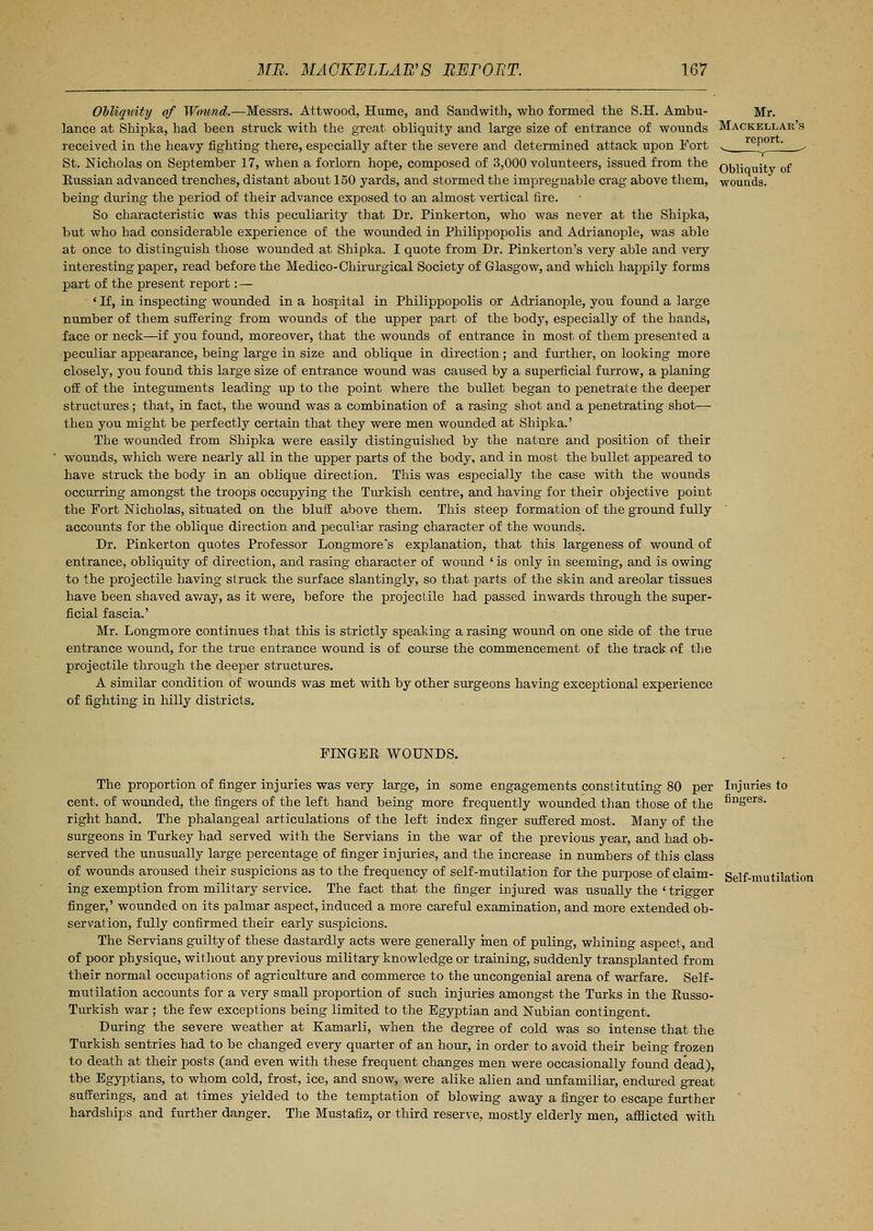 Obliquity of Wound.—Messrs. Attwood, Hume, and Sandwith, who formed the S.H. Ambu- Mr. lance at Shipka, had been struck with the great obliquity and large size of entrance of wounds Mackeixar s received in the heavy fighting there, especially after the severe and determined attack upon Fort St. Nicholas on September 17, when a forlorn hope, composed of 3,000 volunteers, issued from the Eussian advanced trenches, distant about 150 yards, and stormed the impregnable crag above them, being during the period of their advance exposed to an almost vertical fire. So characteristic was this peculiarity that Dr. Pinkerton, who was never at the Shipka, but who had considerable experience of the wounded in Philippopolis and Adrianople, was able at once to distinguish those wounded at Shipka. I quote from Dr. Pinkerton's very able and very interesting paper, read before the Medico-Chirurgical Society of Glasgow, and which happily forms part of the present report: — ' If, in inspecting wounded in a hospital in Philippopolis or Adrianople, you found a large number of them suffering from wounds of the upper part of the body, especially of the bands, face or neck—if you found, moreover, that the wounds of entrance in most of them presented a peculiar appearance, being large in size and oblique in direction; and further, on looking more closely, you found this large size of entrance wound was caused by a superficial furrow, a planing off of the integuments leading up to the point where the bullet began to penetrate the deeper structures ; that, in fact, the wound was a combination of a rasing shot and a penetrating shot— then you might be perfectly certain that they were men wounded at Shipka.' The wounded from Shipka were easily distinguished by the nature and position of their wounds, which were nearly all in the upper parts of the body, and in most the bullet appeared to have struck the body in an oblique direction. This was especially the case with the wounds occurring amongst the troops occupying the Turkish centre, and having for their objective point the Fort Nicholas, situated on the bluff above them. This steep formation of the ground fully accounts for the oblique direction and peculiar rasing character of the wounds. Dr. Pinkerton quotes Professor Longmore's explanation, that this largeness of wound of entrance, obliquity of direction, and rasing character of wound ' is only in seeming, and is owing to the projectile having struck the surface slantingly, so that parts of the skin and areolar tissues have been shaved av/ay, as it were, before the projectile had passed inwards through the super- ficial fascia.' Mr. Longmore continues that this is strictly speaking a rasing wound on one side of the true entrance wound, for the true entrance wound is of course the commencement of the track of the projectile through the deeper structures. A similar condition of wounds was met with by other surgeons having exceptional experience of fighting in hilly districts. report. Obliquity of wounds. FINGEE WOUNDS. The proportion of finger injuries was very large, in some engagements constituting 80 per Injuries to cent, of wounded, the fingers of the left hand being more frequently wounded than those of the nnSers- right hand. The phalangeal articulations of the left index finger suffered most. Many of the surgeons in Turkey had served with the Servians in the war of the previous year, and had ob- served the unusually large percentage of finger injuries, and the increase in numbers of this class of wounds aroused their suspicions as to the frequency of self-mutilation for the purpose of claim- Self-mutilation ing exemption from military service. The fact that the finger injured was usually the ' trigger finger,' wounded on its palmar aspect, induced a more careful examination, and more extended ob- servation, fully confirmed their early suspicions. The Servians guilty of these dastardly acts were generally men of puling, whining aspect, and of poor physique, without any previous military knowledge or training, suddenly transplanted from their normal occupations of agriculture and commerce to the uncongenial arena of warfare. Self- mutilation accounts for a very small proportion of such injuries amongst the Turks in the Eusso- Turkish war ; the few exceptions being limited to the Egyptian and Nubian contingent. During the severe weather at Kamarli, when the degree of cold was so intense that the Turkish sentries had to be changed every quarter of an hour, in order to avoid their being frozen to death at their posts (and even with these frequent changes men were occasionally found dead), the Egyptians, to whom cold, frost, ice, and snow, were alike alien and unfamiliar, endured great sufferings, and at times yielded to the temptation of blowing away a finger to escape further hardships and further danger. The Mustafiz, or third reserve, mostly elderly men, afflicted with