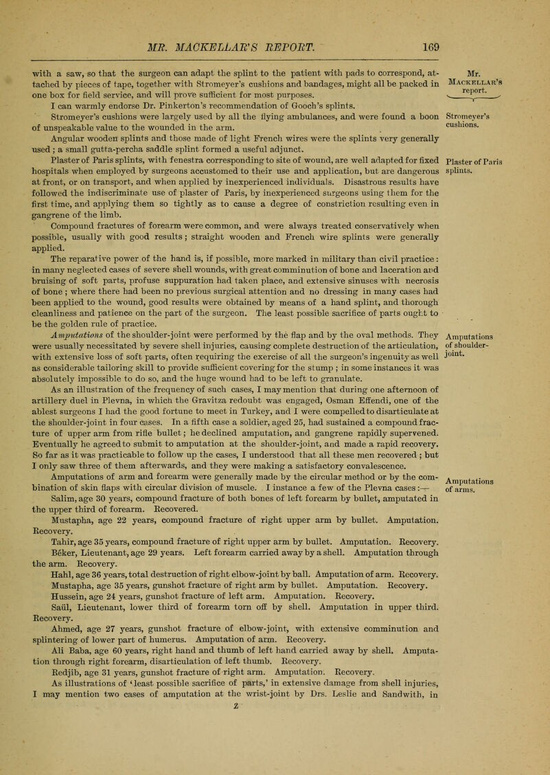 with a saw, so that the surgeon can adapt the splint to the patient with pads to correspond, at- tached by pieces of tape, together with Stromeyer's cushions and bandages, might all be packed in one box for field service, and will prove sufficient for most purposes. I can warmly endorse Dr. Pinkerton's recommendation of Gooch's splints. Stromeyer's cushions were largely used by all the flying ambulances, and were found a boon of unspeakable value to the wounded in the arm. Angular wooden splints and those made of light French wires were the splints very generally used ; a small gutta-percha saddle splint formed a useful adjunct. Plaster of Paris splints, with fenestra corresponding to site of wound, are well adapted for fixed hospitals when employed by surgeons accustomed to their use and application, but are dangerous at front, or on transport, and when applied by inexperienced individuals. Disastrous results have followed the indiscriminate use of plaster of Paris, by inexperienced surgeons using them for the first time, and applying them so tightly as to cause a degree of constriction resulting even in gangrene of the limb. Compound fractures of forearm were common, and were always treated conservatively when possible, usually with good results ; straight wooden and French wire splints were generally applied. The reparative power of the hand is, if possible, more marked in military than civil practice : in many neglected cases of severe shell wounds, with great comminution of bone and laceration and bruising of soft parts, profuse suppuration had taken place, and extensive sinuses with necrosis of bone ; where there had been no previous surgical attention and no dressing in many cases had been applied to the wound, good results were obtained by means of a hand splint, and thorough cleanliness and patience on the part of the surgeon. The least possible sacrifice of parts ought to be the golden rule of practice. Amputations of the shoulder-joint were performed by the flap and by the oval methods. They were usually necessitated by severe shell injuries, causing complete destruction of the articulation, with extensive loss of soft parts, often requiring the exercise of all the surgeon's ingenuity as well as considerable tailoring skill to provide sufficient covering for the stump ; in some instances it was absolutely impossible to do so, and the huge wound had to be left to granulate. As an illustration of the frequency of such cases, I may mention that during one afternoon of artillery duel in Plevna, in which the Gravitza redoubt was engaged, Osman Bffendi, one of the ablest surgeons I had the good fortune to meet in Turkey, and I were compelled to disarticulate at the shoulder-joint in four cases. In a fifth case a soldier, aged 25, had sustained a compound frac- ture of upper arm from rifle bullet; he declined amputation, and gangrene rapidly supervened. Eventually he agreed to submit to amputation at the shoulder-joint, and made a rapid recovery. So far as it was practicable to follow up the cases, I understood that all these men recovered ; but I only saw three of them afterwards, and they were making a satisfactory convalescence. Amputations of arm and forearm were generally made by the circular method or by the com- bination of skin flaps with circular division of muscle. I instance a few of the Plevna cases :-^ Salim, age 30 years, compound fracture of both bones of left forearm by bullet, amputated in the upper third of forearm. Eecovered. Mustapha, age 22 years, compound fracture of right upper arm by bullet. Amputation. Recovery. Tahir, age 35 years, compound fracture of right upper arm by bullet. Amputation. Recovery. Beker, Lieutenant, age 29 years. Left forearm carried away by a shell. Amputation through the arm. Recovery. Hahl, age 36 years, total destruction of right elbow-joint by ball. Amputation of arm. Recovery. Mustapha, age 35 years, gunshot fracture of right arm by bullet. Amputation. Recovery. Hussein, age 24 years, gunshot fracture of left arm. Amputation. Recovery. Saul, Lieutenant, lower third of forearm torn off by shell. Amputation in upper third. Recovery. Ahmed, age 27 years, gunshot fracture of elbow-joint, with extensive comminution and splintering of lower part of humerus. Amputation of arm. Recovery. Ali Baba, age 60 years, right hand and thumb of left hand carried away by shell. Amputa- tion through right forearm, disarticulation of left thumb. Recovery. Redjib, age 31 years, gunshot fracture of right arm. Amputation. Recovery. As illustrations of 'least possible sacrifice of parts,' in extensive damage from shell injuries, I may mention two cases of amputation at the wrist-joint by Drs. Leslie and Sandwith, in 2 Mr. Mackellar's report. Stromeyer's cushions. Plaster of Paris splints. Amputations of shoulder- joint. Amputations of arms.