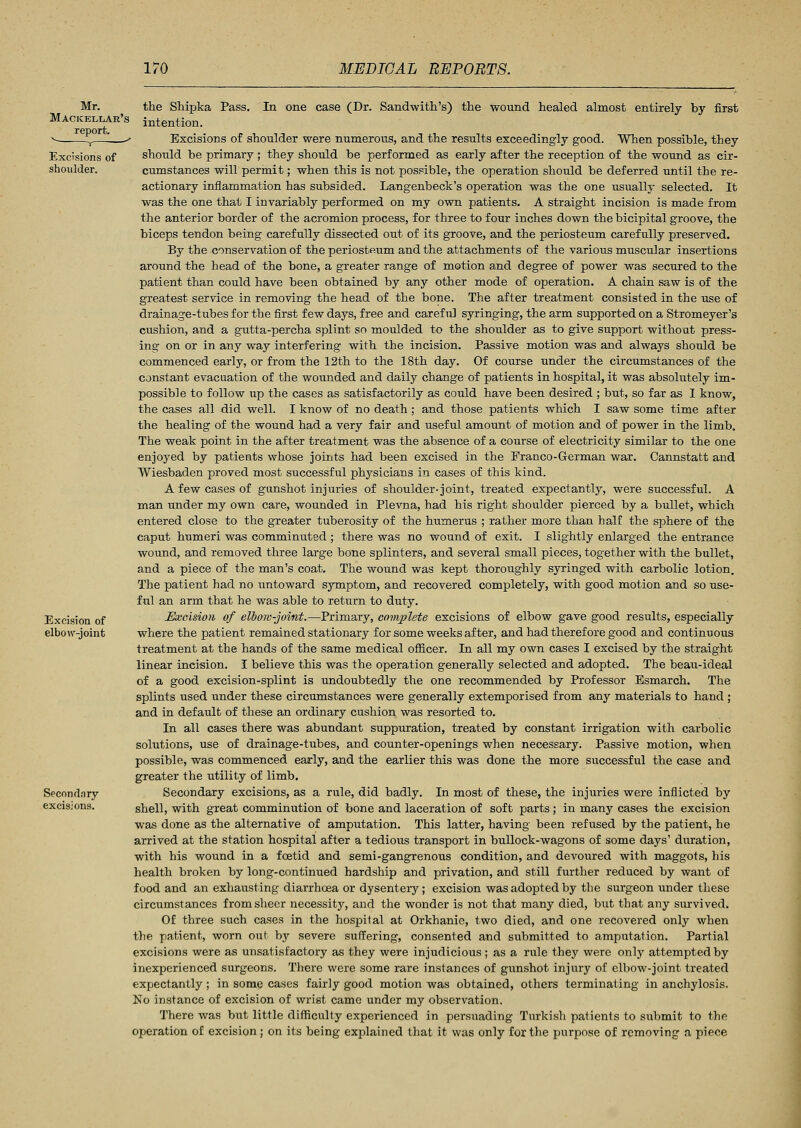 Mr. Mackellar' report. v_ r Excisions of shoulder. Excision of elbow-joint Secondary excisions. the Shipka Pass. In one case (Dr. Sandwith's) the wound healed almost entirely by first intention. Excisions of shoulder were numerous, and the results exceedingly good. When possible, they should be primary ; they should be performed as early after the reception of the wound as cir- cumstances will permit; when this is not possible, the operation should be deferred until the re- actionary inflammation has subsided. Langenbeck's operation was the one usually selected. It was the one that I invariably performed on my own patients. A straight incision is made from the anterior border of the acromion process, for three to four inches down the bicipital groove, the biceps tendon being carefully dissected out of its groove, and the periosteum carefully preserved. By the conservation of the periosteum and the attachments of the various muscular insertions around the head of the bone, a greater range of motion and degree of power was secured to the patient than could have been obtained by any other mode of operation. A chain saw is of the greatest service in removing the head of the bone. The after treatment consisted in the use of drainage-tubes for the first few days, free and careful syringing, the arm supported on a Stromeyer's cushion, and a gutta-percha splint so moulded to the shoulder as to give support without press- ing on or in any way interfering with the incision. Passive motion was and always should be commenced early, or from the 12th to the 18th day. Of course under the circumstances of the constant evacuation of the wounded and daily change of patients in hospital, it was absolutely im- possible to follow up the cases as satisfactorily as could have been desired ; but, so far as I know, the cases all did well. I know of no death ; and those patients which I saw some time after the healing of the wound had a very fair and useful amount of motion and of power in the limb. The weak point in the after treatment was the absence of a course of electricity similar to the one enjoyed by patients whose joints had been excised in the Franco-German war. Cannstatt and Wiesbaden proved most successful physicians in cases of this kind. A few cases of gunshot injuries of shoulder-joint, treated expectantly, were successful. A man under my own care, wounded in Plevna, had his right shoulder pierced by a bullet, which entered close to the greater tuberosity of the humerus ; rather more than half the sphere of the caput humeri was comminuted ; there was no wound of exit. I slightly enlarged the entrance wound, and removed three large bone splinters, and several small pieces, together with the bullet, and a piece of the man's coat. The wound was kept thoroughly syringed with carbolic lotion. The patient had no untoward symptom, and recovered completely, with good motion and so use- ful an arm that he was able to return to duty. Excision of elbow-joint.—Primary, complete excisions of elbow gave good results, especially where the patient remained stationary for some weeks after, and had therefore good and continuous treatment at the hands of the same medical officer. In all my own cases I excised by the straight linear incision. I believe this was the operation generally selected and adopted. The beau-ideal of a good excision-splint is undoubtedly the one recommended by Professor Esmarch. The splints used under these circumstances were generally extemporised from any materials to hand ; and in default of these an ordinary cushion was resorted to. In all cases there was abundant suppuration, treated by constant irrigation with carbolic solutions, use of drainage-tubes, and counter-openings when necessary. Passive motion, when possible, was commenced early, and the earlier this was done the more successful the case and greater the utility of limb. Secondary excisions, as a rule, did badly. In most of these, the injuries were inflicted by shell, with great comminution of bone and laceration of soft parts; in many cases the excision was done as the alternative of amputation. This latter, having been refused by the patient, he arrived at the station hospital after a tedious transport in bullock-wagons of some days' duration, with his wound in a foetid and semi-gangrenous condition, and devoured with maggots, his health broken by long-continued hardship and privation, and still further reduced by want of food and an exhausting diarrhoea or dysentery; excision was adopted by the surgeon under these circumstances from sheer necessity, and the wonder is not that many died, but that any survived. Of three such cases in the hospital at Orkhanie, two died, and one recovered only when the patient, worn out, by severe suffering, consented and submitted to amputation. Partial excisions were as unsatisfactory as they were injudicious; as a rule they were only attempted by inexperienced surgeons. There were some rare instances of gunshot injury of elbow-joint treated expectantly ; in some cases fairly good motion was obtained, others terminating in anchylosis. No instance of excision of wrist came under my observation. There was but little difficulty experienced in persuading Turkish patients to submit to the operation of excision; on its being explained that it was only for the purpose of removing a piece