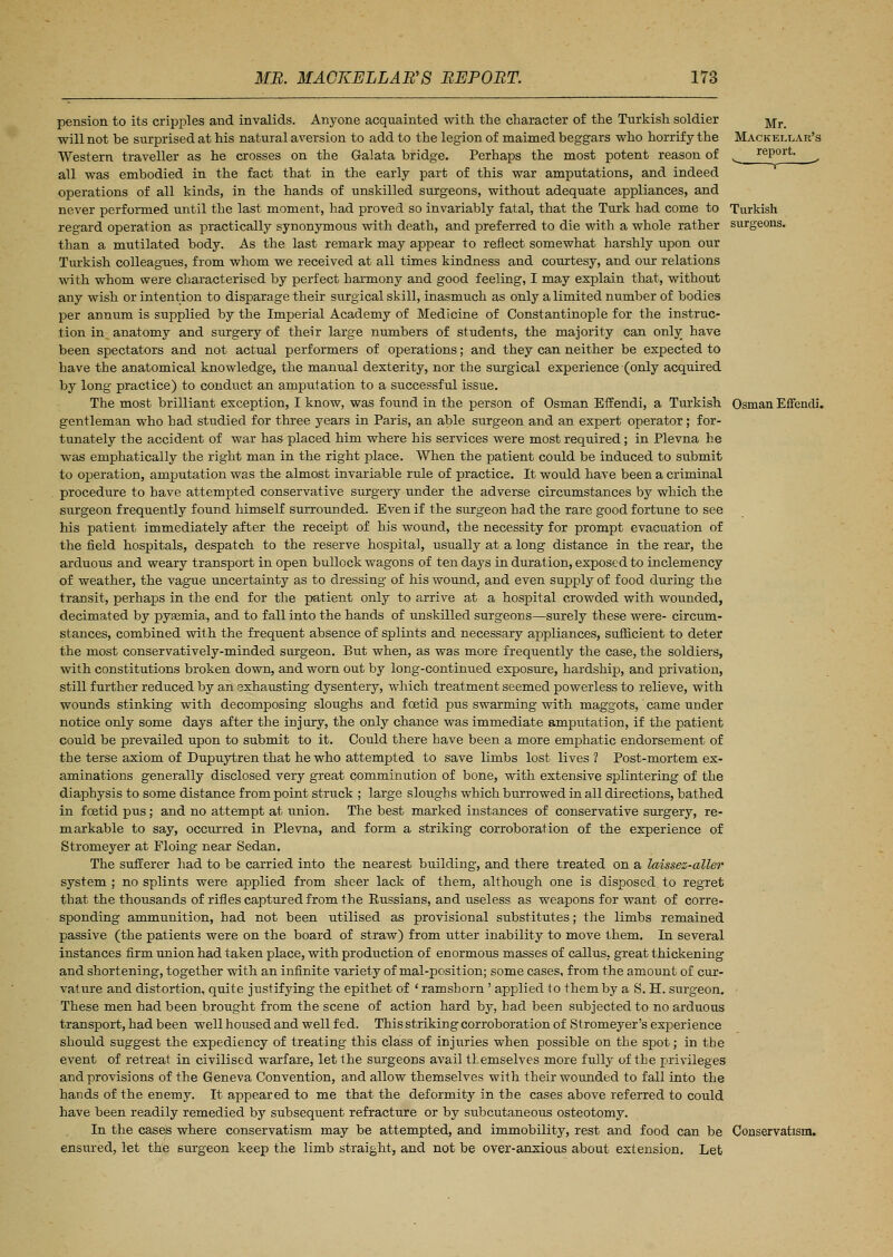pension to its cripples and invalids. Anyone acquainted with the character of the Turkish soldier -^r will not be surprised at his natural aversion to add to the legion of maimed beggars who horrify the Mackellar's Western traveller as he crosses on the Galata bridge. Perhaps the most potent reason of ^ report. ^ all was embodied in the fact that in the early part of this war amputations, and indeed operations of all kinds, in the hands of unskilled surgeons, without adequate appliances, and never performed until the last moment, had proved so invariably fatal, that the Turk had come to Turkish regard operation as practically synonymous with death, and preferred to die with a whole rather surgeons, than a mutilated body. As the last remark may appear to reflect somewhat harshly upon our Turkish colleagues, from whom we received at all times kindness and courtesy, and our relations with whom were characterised by perfect harmony and good feeling, I may explain that, without any wish or intention to disparage their surgical skill, inasmuch as only a limited number of bodies per annum is supplied by the Imperial Academy of Medicine of Constantinople for the instruc- tion in anatomy and surgery of their large numbers of students, the majority can only have been spectators and not actual performers of operations; and they can neither be expected to have the anatomical knowledge, the manual dexterity, nor the surgical experience (only acquired by long practice) to conduct an amputation to a successful issue. The most brilliant exception, I know, was found in the person of Osman Effendi, a Turkish Osman Effcndi. gentleman who had studied for three years in Paris, an able surgeon and an expert operator; for- tunately the accident of war has placed him where his services were most required; in Plevna he was emphatically the right man in the right place. When the patient could be induced to submit to operation, amputation was the almost invariable rule of practice. It would have been a criminal procedure to have attempted conservative surgery under the adverse circumstances by which the surgeon frequently found himself surrounded. Even if the surgeon had the rare good fortune to see his patient immediately after the receipt of his wound, the necessity for prompt evacuation of the field hospitals, despatch to the reserve hospital, usually at a long distance in the rear, the arduous and weary transport in open bullock wagons of ten days in duration, exposed to inclemency of weather, the vague uncertainty as to dressing of his wound, and even supply of food during the transit, perhaps in the end for the patient only to a,rrive at a hospital crowded with wounded, decimated by pysemia, and to fall into the hands of unskilled surgeons—surely these were- circum- stances, combined with the frequent absence of splints and necessary appliances, sufficient to deter the most conservatively-minded surgeon. But when, as was more frequently the case, the soldiers, with constitutions broken down, and worn out by long-continued exposure, hardship, and privation, still further reduced by an exhausting dysentery, which treatment seemed powerless to relieve, with wounds stinking with decomposing sloughs and foetid pus swarming with maggots, came under notice only some days after the injury, the only chance was immediate amputation, if the patient could be prevailed upon to submit to it. Could there have been a more emphatic endorsement of the terse axiom of Dupuytren that he who attempted to save limbs lost lives 1 Post-mortem ex- aminations generally disclosed very great comminution of bone, with extensive splintering of the diaphysis to some distance from point struck ; large sloughs which burrowed in all directions, bathed in foetid pus; and no attempt at union. The best marked instances of conservative surgery, re- markable to say, occurred in Plevna, and form a striking corroboration of the experience of Stromeyer at Floing near Sedan. The sufferer had to be carried into the nearest building, and there treated on a laissez-aller system ; no splints were applied from sheer lack of them, although one is disposed to regret that the thousands of rifles captured from the Eussians, and useless as weapons for want of corre- sponding ammunition, had not been utilised as provisional substitutes; the limbs remained passive (the patients were on the board of straw) from utter inability to move them. In several instances firm union had taken place, with production of enormous masses of callus, great thickening and shortening, together with an infinite variety of mal-position; some cases, from the amount of cur- vature and distortion, quite justifying the epithet of 'ramshorn ' applied to them by a S. H. surgeon. These men had been brought from the scene of action hard by, had been subjected to no arduous transport, had been well housed and well fed. This striking corroboration of Stromeyer's experience should suggest the expediency of treating this class of injuries when possible on the spot; in the event of retreat in civilised warfare, let the surgeons avail themselves more fully of the privileges and provisions of the Geneva Convention, and allow themselves with their wounded to fall into the hands of the enemy. It appeared to me that the deformity in the cases above referred to could have been readily remedied by subsequent refracture or by subcutaneous osteotomy. In the cases where conservatism may be attempted, and immobility, rest and food can be Conservatism, ensured, let the surgeon keep the limb straight, and not be over-anxious about extension. Let
