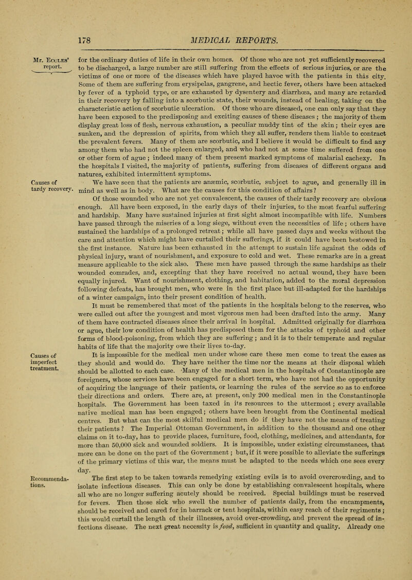 Mr. Ecules' report. Causes of tardy recovery. Causes of imperfect treatment. Recommenda- tions. for the ordinary duties of life in their own homes. Of those who are not yet sufficiently recovered to be discharged, a large number are still suffering from the effects of serious injuries, or are the victims of one or more of the diseases which have played havoc with the patients in this city. Some of them are suffering from erysipelas, gangrene, and hectic fever, others have been attacked by fever of a typhoid type, or are exhausted by dysentery and diarrhoea, and many are retarded in their recovery by falling into a scorbutic state, their wounds, instead of healing, taking on the characteristic action of scorbutic ulceration. Of those who are diseased, one can only say that they have been exposed to the predisposing and exciting causes of these diseases ; the majority of them display great loss of flesh, nervous exhaustion, a peculiar muddy tint of the skin; their eyes are sunken, and the depression of spirits, from which they all suffer, renders them liable to contract the prevalent fevers. Many of them are scorbutic, and I believe it would be difficult to find any among them who had not the spleen enlarged, and who had not at some time suffered from one or other form of ague ; indeed many of them present marked symptoms of malarial cachexy. In the hospitals I visited, the majority of patients, suffering from diseases of different organs and natures, exhibited intermittent symptoms. We have seen that the patients are anaemic, scorbutic, subject to ague, and generally ill in mind as well as in body. What are the causes for this condition of affairs ? Of those wounded who are not yet convalescent, the causes of their tardy recovery are obvious enough. All have been exposed, in the early days of their injuries, to the most fearful suffering and hardship. Many have sustained injuries at first sight almost incompatible with life. Numbers have passed through the miseries of a long siege, without even the necessities of life ; others have sustained the hardships of a prolonged retreat; while all have passed days and weeks without the care and attention which might have curtailed their sufferings, if it could have been bestowed in the first instance. Nature has been exhausted in the attempt to sustain life against the odds of physical injury, want of nourishment, and exposure to cold and wet. These remarks are in a great measure applicable to the sick also. These men have passed through the same hardships as their wounded comrades, and, excepting that they have received no actual wound, they have been equally injured. Want of nourishment, clothing, and habitation, added to the moral depression following defeats, has brought men, who were in the first place but ill-adapted for the hardships of a winter campaign, into their present condition of health. It must be remembered that most of the patients in the hospitals belong to the reserves, who were called out after the youngest and most vigorous men had been drafted into the army. Many of them have contracted diseases since their arrival in hospital. Admitted originally for diarrhoea or ague, their low condition of health has predisposed them for the attacks of typhoid and other forms of blood-poisoning, from which they are suffering ; and it is to their temperate and regular habits of life that the majority owe their lives to-day. It is impossible for the medical men under whose care these men come to treat the cases as they should and would do. They have neither the time nor the means at their disposal which should be allotted to each case. 'Many of the medical men in the hospitals of Constantinople are foreigners, whose services have been engaged for a short term, who have not had the opportunity of acquiring the language of their patients, or learning the rules of the service so as to enforce their directions and orders. There are, at present, only 200 medical men in the Constantinople hospitals. The Government has been taxed in its resources to the uttermost; every available native medical man has been engaged; others have been brought from the Continental medical centres. But what can the most skilful medical men do if they have not the means of treating their patients ? The Imperial Ottoman Government, in addition to the thousand and one other claims on it to-day, has to provide places, furniture, food, clothing, medicines, and attendants, for more than 50,000 sick and wounded soldiers. It is impossible, under existing circumstances, that more can be done on the part of the Government; but, if it were possible to alleviate the sufferings of the primary victims of this war, the means must be adapted to the needs which one sees every day. The first step to be taken towards remedying existing evils is to avoid overcrowding, and to isolate infectious diseases. This can only be done by establishing convalescent hospitals, where all who are no longer suffering acutely should be received. Special buildings must be reserved for fevers. Then those sick who swell the number of patients daily, from the encampments, should be received and cared for in barrack or tent hospitals, within easy reach of their regiments ; this would curtail the length of their illnesses, avoid over-crowding, and prevent the spread of in- fections disease. The next great necessity is food, sufficient in quantity and quality. Already one