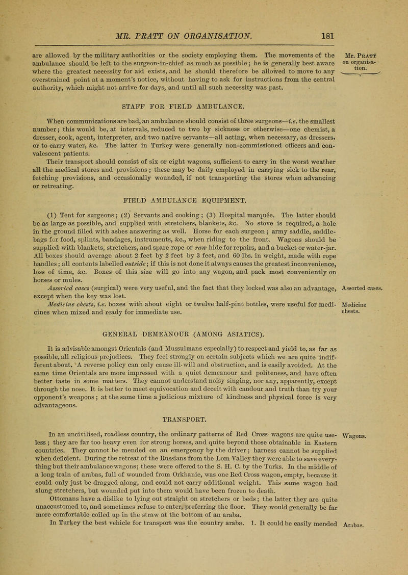 are allowed by the military authorities or the society employing them. The movements of the ambulance should be left to the surgeon-in-chief as much as possible; he is generally best aware where the greatest necessity for aid exists, and he should therefore be allowed to move to any overstrained point at a moment's notice, without having to ask for instructions from the central authority, which might not arrive for days, and until all such necessity was past. Mr. Pratt on organisa- tion. STAFF FOR FIELD AMBULANCE. When communications are bad, an ambulance should consist of three surgeons—i.e. the smallest number; this would be, at intervals, reduced to two by sickness or otherwise—one chemist, a dresser, cook, agent, interpreter, and two native servants—all acting, when necessary, as dressers, or to carry water, &c. The latter in Turkey were generally non-commissioned officers and con- valescent patients. Their transport should consist of sis or eight wagons, sufficient to carry in the worst weather all the medical stores and provisions ; these may be daily employed in carrying sick to the rear, fetching provisions, and occasionally wounded, if not transporting the stores when advancing or retreating. FIELD AMBULANCE EQUIPMENT. (1) Tent for surgeons ; (2) Servants and cooking ; (3) Hospital marquee. The latter should be as large as possible, and supplied with stretchers, blankets, &c. No stove is required, a hole in the ground filled with ashes answering as well. Horse for each surgeon ; army saddle, saddle- bags for food, splints, bandages, instruments, &c, when riding to the front. Wagons should be supplied with blankets, stretchers, and spare rope or raw hide for repairs, and a bucket or water-jar. All boxes should average about 2 feet by 2 feet by 3 feet, and 60 lbs. in weight, made with rope handles ; all contents labelled outside; if this is not done it always causes the greatest inconvenience, loss of time, &c. Boxes of this size will go into any wagon, and pack most conveniently on horses or mules. Assorted cases (surgical) were very useful, and the fact that they locked was also an advantage, Assorted cases, except when the key was lost. Medicine chests, i.e. boxes with about eight or twelve half-pint bottles, were useful for medi- Medicine cines when mixed and ready for immediate use. chests. GENERAL DEMEANOUR (AMONG ASIATICS). It is advisable amongst Orientals (and Mussulmans especially) to respect and yield to, as far as possible, all religious prejudices. They feel strongly on certain subjects which we are quite indif- ferent about. A reverse policy can only cause ill-will and obstruction, and is easily avoided. At the same time Orientals are more impressed with a quiet demeanour and politeness, and have often better taste in some matters. They cannot understand noisy singing, nor any, apparently, except through the nose. It is better to meet equivocation and deceit with candour and truth than try your opponent's weapons ; at the same time a judicious mixture of kindness and physical force is very advantageous. TRANSPORT. In an uncivilised, roadless country, the ordinary patterns of Red Cross wagons are quite use- Wagons, less ; they are far too heavy even for strong horses, and quite beyond those obtainable in Eastern countries. They cannot be mended on an emergency by the driver; harness cannot be supplied when deficient. During the retreat of the Russians from the Lorn Valley they were able to save every- thing but their ambulance wagons; these were offered to the S. H. C. by the Turks. In the middle of a long train of arabas, full of wounded from Orkhanie, was one Red Cross wagon, empty, because it could only just be dragged along, and could not carry additional weight. This same wagon had slung stretchers, but wounded put into them would have been frozen to death. Ottomans have a dislike to lying out straight on stretchers or beds ; the latter they are quite unaccustomed to, and sometimes refuse to enter, preferring the floor. They would generally be far more comfortable coiled up in the straw at the bottom of an araba. In Turkey the best vehicle for transport was the country araba. 1. It could be easily mended Arabas.