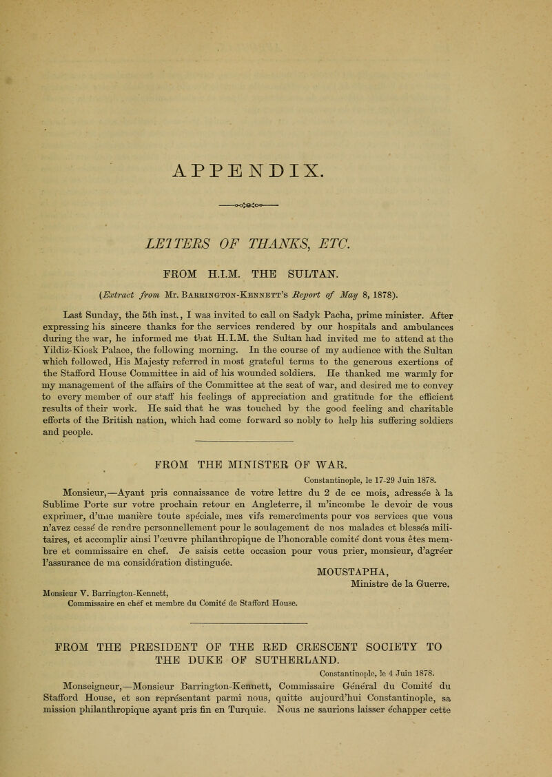 APPENDIX. 3>®<C LE1TERS OF THANKS, ETC. FROM H.I.M. THE SULTAN. (Extract from Mr. Bareington-Kennbtt's Report of May 8, 1878). Last Sunday, the 5th inst., I was invited to call on Sadyk Pacha, prime minister. After expressing his sincere thanks for the services rendered by our hospitals and ambulances during the war, he informed me tbat H.I.M. the Sultan had invited me to attend at the Yildiz-Kiosk Palace, the following morning. In the course of my audience with the Sultan which followed, His Majesty referred in most grateful terms to the generous exertions of the Stafford House Committee in aid of his wounded soldiers. He thanked me warmly for my management of the affairs of the Committee at the seat of war, and desired me to convey to every member of our staff his feelings of appreciation and gratitude for the efficient results of their work. He said that he was touched by the good feeling and charitable efforts of the British nation, which had come forward so nobly to help his suffering soldiers and people. FROM THE MINISTER OF WAR. Constantinople, le 17-29 Juin 1878. Monsieur,—Ayant pris connaissance de votre lettre du 2 de ce mois, adressee a la Sublime Porte sur votre prochain retour en Angleterre, il m'incombe le devoir de vous exprimer, d'une maniere toute speciale, mes vifs remerciments pour vos services que vous n'avez cesse de rendre personnellement pour le soulagement de nos malades et blesses mili- taires, et accomplir ainsi l'oeuvre philanthropique de l'honorable comite dont vous etes mem- bre et commissaire en chef. Je saisis cette occasion pour vous prier, monsieur, d'agreer l'assurance de ma consideration distinguee. MOUSTAPHA, Ministre de la Guerre. Monsieur V. Barrington-Kennett, Commissaire en chef et membre du Comite de Stafford House. FROM THE PRESIDENT OF THE RED CRESCENT SOCIETY TO THE DUKE OF SUTHERLAND. Constantinople, le 4 Juin 1878. Monseigneur,—Monsieur Barrington-Kennett, Commissaire General du Comite du Stafford House, et son repre'sentant parmi nous, quitte aujourd'hui Constantinople, sa mission philanthropique ayant pris fin en Turquie. Nous ne saurions laisser echapper cette