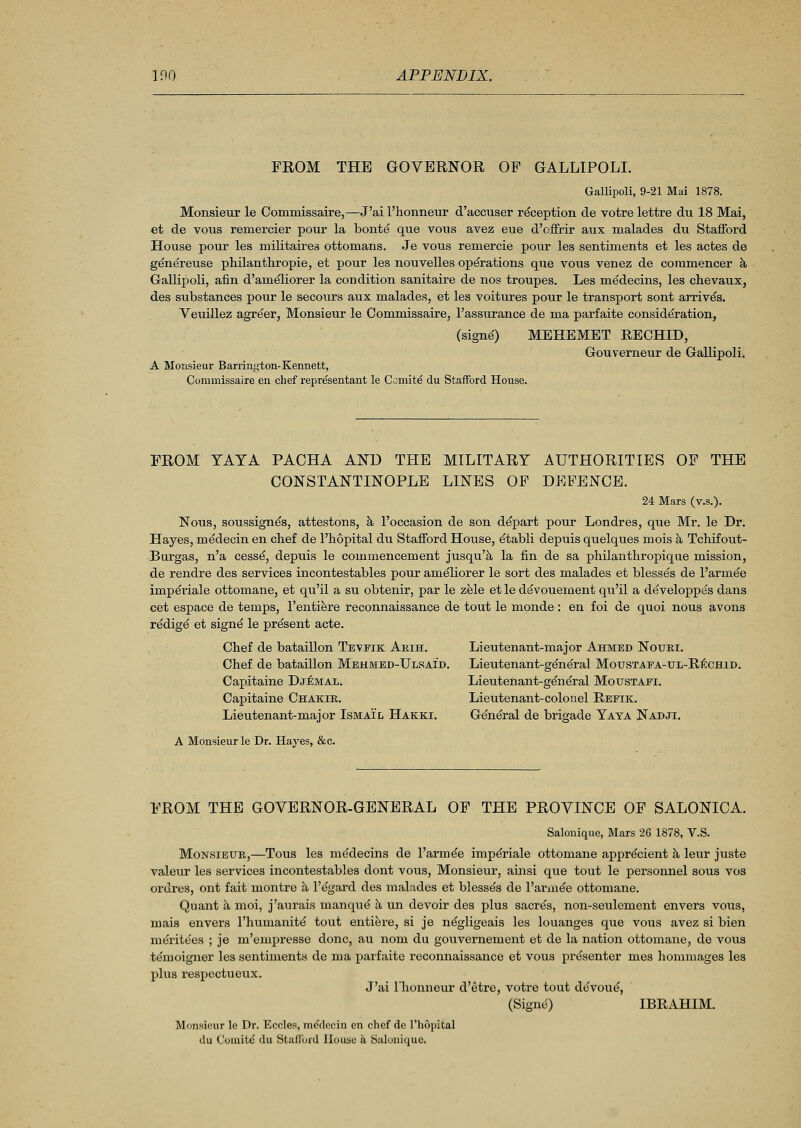 FROM THE GOVERNOR OF GALLIPOLI. Gallipoli, 9-21 Mai 1878. Monsieur le Commissaire,—J'ai l'honneur d'accuser reception de votre lettre du 18 Mai, et de vous remercier pour la bonte que vous avez eue d'offrir aux malades du Stafford House pour les militaires ottomans. Je vous remercie pour les sentiments et les actes de genereuse philanthropic, et pour les nouvelles operations que vous venez de commencer a Gallipoli, afin d'ameliorer la condition sanitaire de nos troupes. Les medecins, les chevaux, des substances pour le secours aux malades, et les voitures pour le transport sont arrives. Veuillez agreer, Monsieur le Commissaire, 1'assurance de ma parfaite consideration, (signs') MEHEMET RECHID, Gouverneur de Gallipoli. A Monsieur Barrington-Kennett, Commissaire en chef representant le Ccmite du Stafford House. FROM YAYA PACHA AND THE MILITARY AUTHORITIES OF THE CONSTANTINOPLE LINES OF DEFENCE. 24 Mars (v.s.). Nous, soussignes, attestons, a l'occasion de son depart pour Londres, que Mr. le Dr. Hayes, medecin en chef de l'hopital du Stafford House, etabli depuis quelques mois a Tchifout- Burgas, n'a cessd, depuis le commencement jusqu'a la fin de sa philanthropique mission, de rendre des services incontestables pour ameliorer le sort des malades et blesses de l'arme'e imperiale ottomane, et qu'il a su obtenir, par le zele et le devouement qu'il a developpes dans cet espace de temps, l'entiere reconnaissance de tout le monde: en foi de quoi nous avons redige' et signe le present acte. Chef de bataillon Teveik Arih. Chef de bataillon Mehmed-Ulsaid. Capitaine Djemal. Capitaine Chakir. Lieutenant-major Ismail Hakex A Monsieur le Dr. Hayes, &c. Lieutenant-major Ahmed Nouri. Lieutenant-general Moustafa-ul-Rechid. Lieutenant-general Motjstafi. Lieutenant-colonel Refik. General de brigade Yaya Nadji. FROM THE GOVERNOR-GENERAL OF THE PROVINCE OF SALONICA. Salonique, Mars 26 1878, V.S. Monsieur,—Tous les medecins de l'arme'e imperiale ottomane apprecient a leur juste valeur les services incontestables dont vous, Monsieur, ainsi que tout le personnel sous vos ordres, ont fait montre a l'egard des malades et blesses de l'arme'e ottomane. Quant a moi, j'aurais manqu^ a un devoir des plus sacres, non-seulement envers vous, mais envers l'humanite tout entiere, si je n^gligeais les louanges que vous avez si bien me'rite'es ; je m'empresse done, au nom du gouvernement et de la nation ottomane, de vous temoigner les sentiments de ma parfaite reconnaissance et vous presenter mes honmiages les plus respectueux. J'ai l'honneur d'etre, votre tout devoue, (Signe) IBRAHIM. Monsieur le Dr. Eccles, medecin en chef de l'hopital du Coinite' du Stafford House a Salonique.