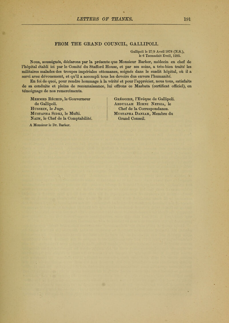 FROM THE GRAND COUNCIL, GALLIPOLI. Gallipoli le 27/9 Avril 1878 (N.S.), le 6 Tzemadzit Evell, 1295. N ous, soussigne's, declarons par la presente que Monsieur Barker, medecin en chef de l'hopital etabli ici par le Comite* du Stafford House, et par ses soins, a tres-bien traits les militaires malades des troupes imperiales ottomanes, soigne's dans le susdit hopital, ou il a servi avec denouement, et qu'il a accompli tous les devoirs dus envers l'humanite. En foi de quoi, pour rendre hommage a la verite* et pour l'apprecier, nous tous, satisfaits de sa conduite et pleins de reconnaissance, lui offrons ce Masbata (certificat officiel), en te'moignage de nos remerciments. Mehmed Rechid, le Gouverneur de Gallipoli. Hussein, le Juge. Mustapha Sidki, le Mufti. Naim, le Chef de la Comptabilite. A Monsieur le Dr. Barker, Gregoire, l'Eveque de Gallipoli. Abdullah Hihni Netsia, le Chef de la Correspondance. Mustapha Daniah, Membre du Grand Conseil.