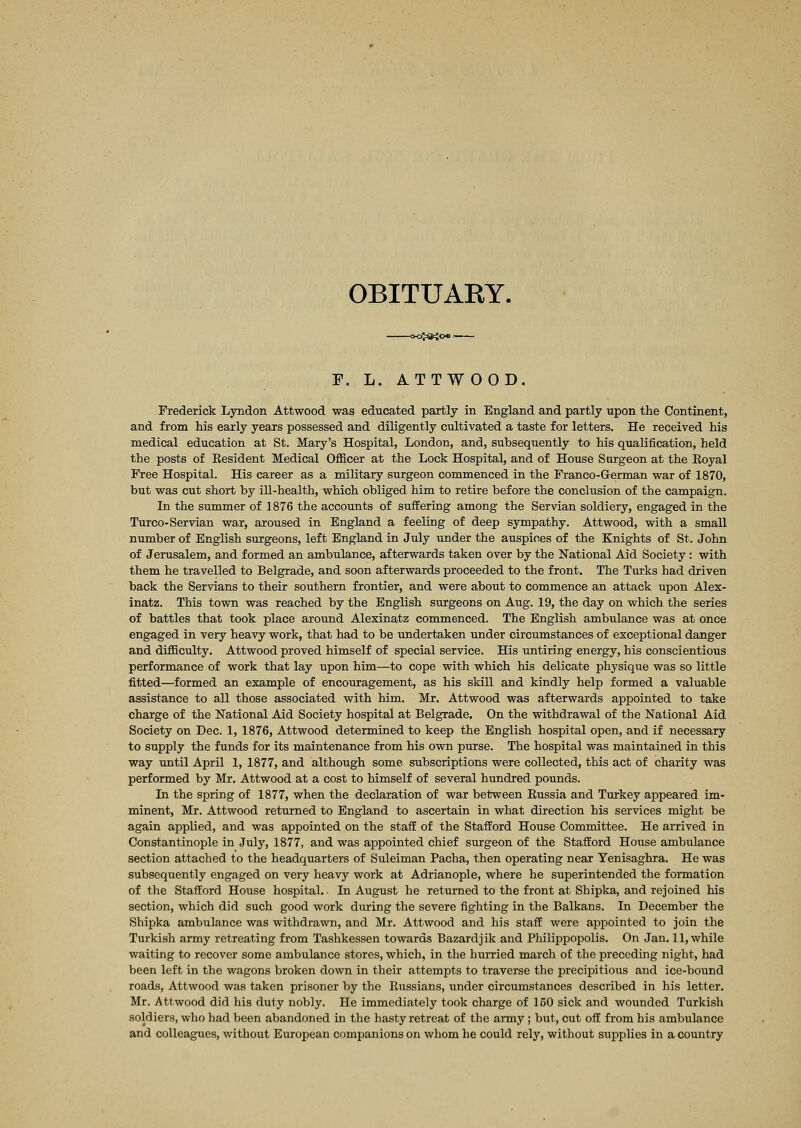 OBITUAKY. —<x£*Jo« F. L. ATTWOOD. Frederick Lyndon Attwood was educated partly in England and partly upon the Continent, and from his early years possessed and diligently cultivated a taste for letters. He received his medical education at St. Mary's Hospital, London, and, subsequently to his qualification, held the posts of Kesident Medical Officer at the Lock Hospital, and of House Surgeon at the Koyal Free Hospital. His career as a military surgeon commenced in the Franco-German war of 1870, but was cut short by ill-health, which obliged him to retire before the conclusion of the campaign. In the summer of 1876 the accounts of suffering among the Servian soldiery, engaged in the Turco-Servian war, aroused in England a feeling of deep sympathy. Attwood, with a small number of English surgeons, left England in July under the auspices of the Knights of St. John of Jerusalem, and formed an ambulance, afterwards taken over by the National Aid Society : with them he travelled to Belgrade, and soon afterwards proceeded to the front. The Turks had driven back the Servians to their southern frontier, and were about to commence an attack upon Alex- inatz. This town was reached by the English surgeons on Aug. 19, the day on which the series of battles that took place around Alexinatz commenced. The English ambulance was at once engaged in very heavy work, that had to be undertaken under circumstances of exceptional danger and difficulty. Attwood proved himself of special service. His untiring energy, his conscientious performance of work that lay upon him—to cope with which his delicate physique was so little fitted—formed an example of encouragement, as his skill and kindly help formed a valuable assistance to all those associated with him. Mr. Attwood was afterwards appointed to take charge of the National Aid Society hospital at Belgrade. On the withdrawal of the National Aid Society on Dec. 1, 1876, Attwood determined to keep the English hospital open, and if necessary to supply the funds for its maintenance from his own purse. The hospital was maintained in this way until April 1, 1877, and although some subscriptions were collected, this act of charity was performed by Mr. Attwood at a cost to himself of several hundred pounds. In the spring of 1877, when the declaration of war between Russia and Turkey appeared im- minent, Mr. Attwood returned to England to ascertain in what direction his services might be again applied, and was appointed on the staff of the Stafford House Committee. He arrived in Constantinople in July, 1877, and was appointed chief surgeon of the Stafford House ambulance section attached to the headquarters of Suleiman Pacha, then operating near Yenisaghra. He was subsequently engaged on very heavy work at Adrianople, where he superintended the formation of the Stafford House hospital. In August he returned to the front at Shipka, and rejoined his section, which did such good work during the severe fighting in the Balkans. In December the Shipka ambulance was withdrawn, and Mr. Attwood and his staff were appointed to join the Turkish army retreating from Tashkessen towards Bazardjik and Philippopolis. On Jan. 11, while waiting to recover some ambulance stores, which, in the hurried march of the preceding night, had been left in the wagons broken down in their attempts to traverse the precipitious and ice-bound roads, Attwood was taken prisoner by the Russians, under circumstances described in his letter. Mr. Attwood did his duty nobly. He immediately took charge of 150 sick and wounded Turkish soldiers, who had been abandoned in the hasty retreat of the army ; but, cut off from his ambulance and colleagues, without European companions on whom he could rely, without supplies in a country