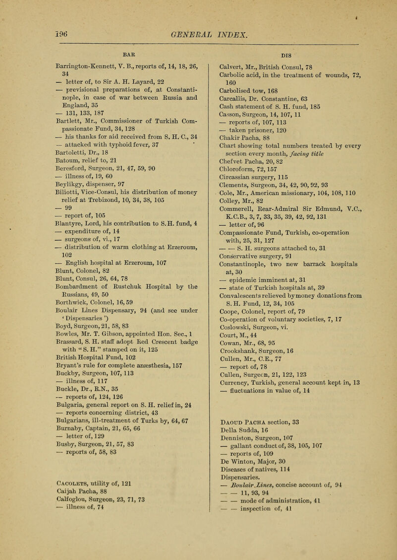 Barrington-Kennett, V. B., reports of, 14, 18, 26, 34 — letter of, to Sir A. H. Layard, 22 — previsional preparations of, at Constanti- nople, in case of war between Bussia and England, 35 — 131, 133, 187 Bartlett, Mr., Commissioner of Turkish Com- passionate Fund, 34,128 — his thanks for aid received from S. H. C, 34 — attacked with typhoid fever, 37 Bartoletti, Dr., 18 Batoum, relief to, 21 Beresford, Surgeon, 21, 47, 59, 90 — illness of, 19, 60 Beylikgy, dispenser, 97 Biliotti, Vice-Consul, his distribution of money relief at Trebizond, 10, 34, 38, 105 — 99 — report of, 105 Blantyre, Lord, his contribution to S. H. fund, 4 — expenditure of, 14 — surgeons of, vi., 17 — distribution of warm clothing at Erzeroum, 102 — English hospital at Erzeroum, 107 Blunt, Colonel, 82 Blunt, Consul, 26, 64, 78 Bombardment of Bustchuk Hospital by the Eussians, 49, 50 Borthwick, Colonel, 16, 59 Boulair Lines Dispensary, 94 (and see under ' Dispensaries ') Boyd, Surgeon, 21, 58, 83 Bowles, Mr. T. Gibson, appointed Hon. Sec, 1 Brassard, S. H. staff adopt Bed Crescent badge with  S. H. stamped on it, 125 British Hospital Fund, 102 Bryant's rule for complete anesthesia, 157 Buckby, Surgeon, 107, 113 — illness of, 117 Buckle, Dr., R.N., 35 — reports of, 124, 126 Bulgaria, general report on S. H. relief in, 24 — reports concerning district, 43 Bulgarians, ill-treatment of Turks by, 64, 67 Burnaby, Captain, 21, 65, 66 — letter of, 129 Busby, Surgeon, 21, 57, 83 — reports of, 58, 83 Cacolets, utility of, 121 Caijah Pacha, 88 Calfoglou, Surgeon, 23, 71, 73 — illness of, 74 DIS Calvert, Mr., British Consul, 78 Carbolic acid, in the treatment of wounds, 72, 160 Carbolised tow, 168 Carcallis, Dr. Constantine, 63 Cash statement of S. H. fund, 185 Casson, Surgeon, 14, 107, 11 — reports of, 107, 113 — taken prisoner, 120 Chakir Pacha, 88 Chart showing total numbers treated by every section every month, facing title Chef vet Pacha, 20, 82 Chloroform, 72,157 Circassian surgery, 115 Clements, Surgeon, 34, 42, 90, 92, 93 Cole, Mr., American missionary, 104, 108, 110 Colley, Mr., 82 Commerell, Rear-Admiral Sir Edmund, V.C., K.C.B., 3, 7, 33, 35, 39, 42, 92,131 — letter of, 96 Compassionate Fund, Turkish, co-operation with, 25, 31, 127 S. H. surgeons attached to, 31 Conservative surgery, 91 Constantinople, two new barrack hospitals at, 30 — epidemic imminent at, 31 — state of Turkish hospitals at, 39 Convalescents relieved by money donations from S.H. Fund, 12, 34, 105 Coope, Colonel, report of, 79 Co-operation of voluntary societies, 7, 17 Coslowski, Surgeon, vi. Court, M., 44 Cowan, Mr., 68, 95 Crookshank, Surgeon, 16 Cullen, Mr., C.E., 77 — report of, 78 Cullen, Surgeon, 21, 122, 123 Currency, Turkish, general account kept in, 13 — fluctuations in value of, 14 Daoud Pacha section, 33 Delia Sudda, 16 Denniston, Surgeon, 107 — gallant conduct of, 38, 105, 107 — reports of, 109 De Winton, Major, 30 Diseases of natives, 114 Dispensaries. — Boulair .Lines, concise account of, 94 11, 93, 94 ■ mode of administration, 41 — — inspection of, 41