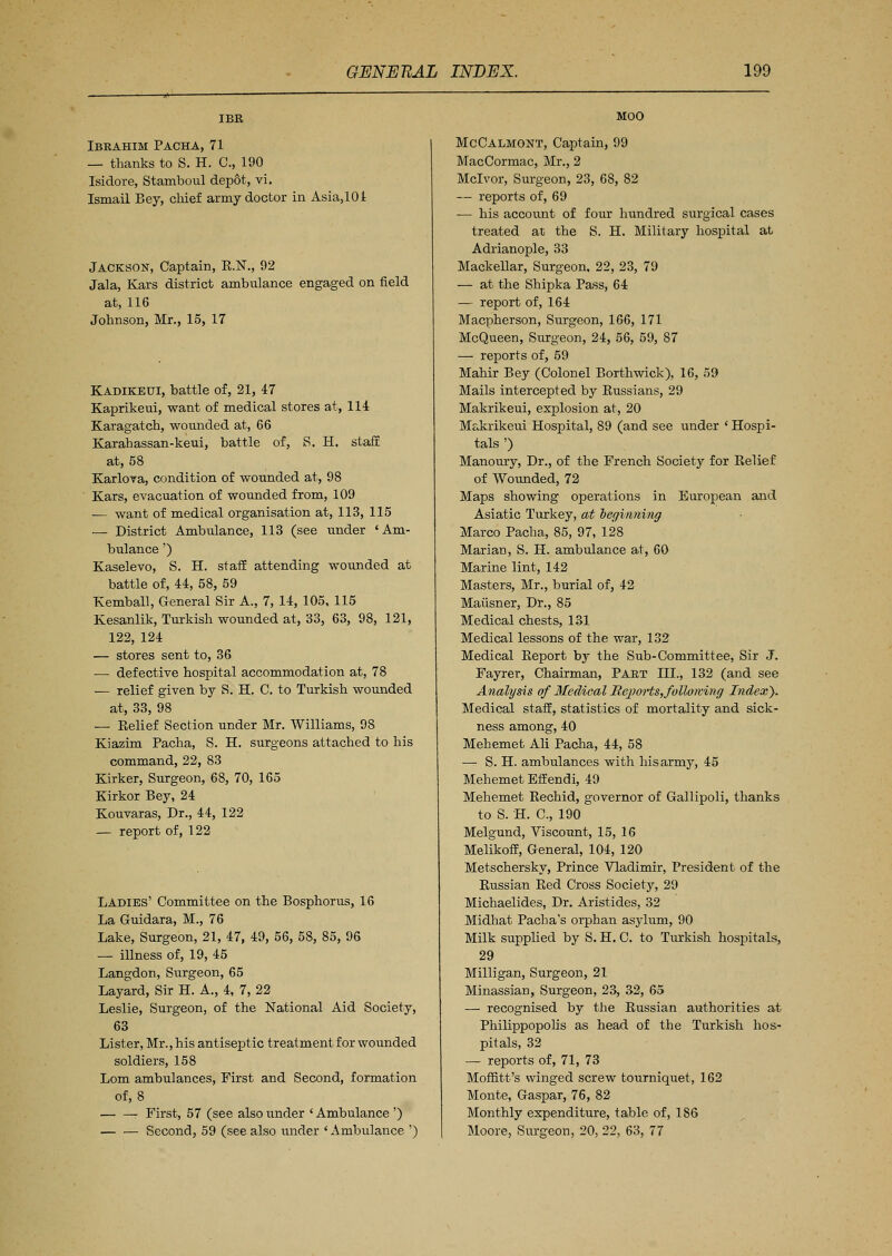 IBR Ibrahim Pacha, 71 — thanks to S. H. C, 190 Isidore, Stamboul depot, vi. Ismail Bey, chief army doctor in Asia,101 Jackson, Captain, E.N., 92 Jala, Kars district ambulance engaged on field at, 116 Johnson, Mr., 15, 17 Kadikeui, battle of, 21, 47 Kaprikeui, want of medical stores at, 114 Karagatch, wounded at, 66 Karahassan-keui, battle of, S. H. staff at, 58 Karlova, condition of wounded at, 98 Kars, evacuation of wounded from, 109 ■— want of medical organisation at, 113, 115 — District Ambulance, 113 (see under 'Am- bulance ') Kaselevo, S. H. staff attending wounded at battle of, 44, 58, 59 Kemball, General Sir A., 7, 14, 105, 115 Kesanlik, Turkish wounded at, 33, 63, 98, 121, 122, 124 — stores sent to, 36 ■— defective hospital accommodation at, 78 •— relief given by S. H. C. to Turkish wounded at, 33, 98 — Eelief Section under Mr. Williams, 98 Kiazim Pacha, S. H. surgeons attached to his command, 22, 83 Kirker, Surgeon, 68, 70, 165 Kirkor Bey, 24 Kouvaras, Dr., 44, 122 — report of, 122 Ladies' Committee on the Bosphorus, 16 La Guidara, M., 76 Lake, Surgeon, 21, 47, 49, 56, 58, 85, 96 — illness of, 19, 45 Langdon, Surgeon, 65 Layard, Sir H. A., 4, 7, 22 Leslie, Surgeon, of the National Aid Society, 63 Lister, Mr., his antiseptic treatment for wounded soldiers, 158 Lorn ambulances, First and Second, formation of, 8 First, 57 (see also under ' Ambulance ') Second, 59 (see also under 'Ambulance ') MOO McCalmont, Captain, 99 MacCormac, Mr., 2 Mclvor, Surgeon, 23, 68, 82 — reports of, 69 — his account of four hundred surgical cases treated at the S. H. Military hospital at Adrianople, 33 Mackellar, Surgeon, 22, 23, 79 — at the Shipka Pass, 64 — report of, 164 Macpherson, Surgeon, 166, 171 McQueen, Surgeon, 24, 56, 59, 87 — reports of, 59 Mahir Bey (Colonel Borthwick), 16, 59 Mails intercepted by Bussians, 29 Makrikeui, explosion at, 20 Me,krikeui Hospital, 89 (and see under ' Hospi- tals ') Manoury, Dr., of the French Society for Belief of Wounded, 72 Maps showing operations in European and Asiatic Turkey, at beginning Marco Pacha, 85, 97, 128 Marian, S. H. ambulance at, 60 Marine lint, 142 Masters, Mr., burial of, 42 Maiisner, Dr., 85 Medical chests, 131 Medical lessons of the war, 132 Medical Beport by the Sub-Committee, Sir J. Fayrer, Chairman, Part III., 132 (and see Analysis of Medical RejwHs, following Index). Medical staff, statistics of mortality and sick- ness among, 40 Mehemet Ali Pacha, 44, 58 —■ S. H. ambulances with his army, 45 Mehemet Effendi, 49 Mehemet Bechid, governor of Gallipoli, thanks to S. H. C, 190 Melgund, Viscount, 15, 16 Melikoff, General, 104, 120 Metschersky, Prince Vladimir, President of the Bussian Bed Cross Society, 29 Michaelides, Dr. Aristides, 32 Midhat Pacha's orphan asylum, 90 Milk supplied by S. H. C. to Turkish hospitals, 29 Milligan, Surgeon, 21 Minassian, Surgeon, 23, 32, 65 — recognised by the Russian authorities at Philippopolis as head of the Turkish hos- pitals, 32 — reports of, 71, 73 Moffitt's winged screw tourniquet, 162 Monte, Gaspar, 76, 82 Monthly expenditure, table of, 186 Moore, Surgeon, 20, 22, 63, 77