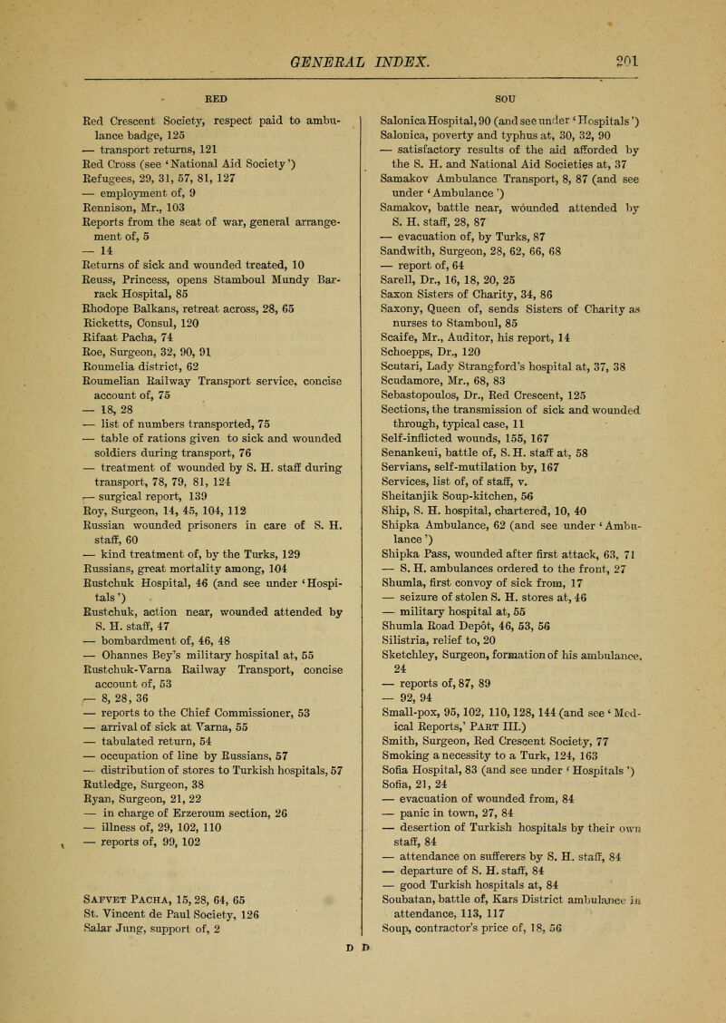 RED Red Crescent Society, respect paid to ambu- lance badge, 125 — transport returns, 121 Eed Cross (see ' National Aid Society') Refugees, 29, 31, 57, 81, 127 — employment of, 9 Rennison, Mr., 103 Reports from the seat of war, general arrange- ment of, 5 — 14 Returns of sick and wounded treated, 10 Reuss, Princess, opens Stamboul Mundy Bar- rack Hospital, 85 Rhodope Balkans, retreat across, 28, 65 Ricketts, Consul, 120 Rifaat Pacha, 74 Roe, Surgeon, 32, 90, 91 Roumelia district, 62 Roumelian Railway Transport service, concise account of, 75 — 18, 28 — list of numbers transported, 75 — table of rations given to sick and wounded soldiers during transport, 76 — treatment of wounded by S. H. staff during transport, 78, 79, 81, 124 I— surgical report, 139 Roy, Surgeon, 14, 45, 104,112 Russian wounded prisoners in eare of S. H. staff, 60 — kind treatment of, by the Turks, 129 Russians, great mortality among, 104 Rustchuk Hospital, 46 (and see under 'Hospi- tals ') Rustchuk, action near, wounded attended by S. H. staff, 47 — bombardment of, 46, 48 — Ohannes Bey's military hospital at, 55 Rustchuk-Varna Railway Transport, concise account of, 53 — 8, 28, 36 — reports to the Chief Commissioner, 53 — arrival of sick at Yarna, 55 — tabulated return, 54 — occupation of line by Russians, 57 — distribution of stores to Turkish hospitals, 57 Rutledge, Surgeon, 38 Ryan, Surgeon, 21, 22 — in charge of Erzeroum section, 26 — illness of, 29, 102, 110 — reports of, 99, 102 Safvet Pacha, 15,28, 64, 65 St. Vincent de Paul Society, 126 Salar Jung, support of, 2 SOU Salonica Hospital, 90 (and see under ' Hospitals') Salonica, poverty and typhus at, 30, 32, 90 — satisfactory results of the aid afforded by the S. H. and National Aid Societies at, 37 Samakov Ambulance Transport, 8, 87 (and see under 'Ambulance') Samakov, battle near, wounded attended by S. H. staff, 28, 87 — evacuation of, by Turks, 87 Sandwith, Surgeon, 28, 62, 66, 68 — report of, 64 Sarell, Dr., 16, 18, 20, 25 Saxon Sisters of Charity, 34, 86 Saxony, Queen of, sends Sisters of Charity as nurses to Stamboul, 85 Scaife, Mr., Auditor, his report, 14 Schoepps, Dr., 120 Scutari, Lady Strangford's hospital at, 37, 38 Scudamore, Mr., 68, 83 Sebastopoulos, Dr., Red Crescent, 125 Sections, the transmission of sick and wounded through, typical case, 11 Self-inflicted wounds, 155, 167 Senankeui, battle of, S. H. staff at, 58 Servians, self-mutilation by, 167 Services, list of, of staff, v. Sheitanjik Soup-kitchen, 56 Ship, S. H. hospital, chartered, 10, 40 Shipka Ambulance, 62 (and see under ' Ambu- lance ') Shipka Pass, wounded after first attack, 63, 72 — S. H. ambulances ordered to the front, 27 Shumla, first convoy of sick from, 17 — seizure of stolen S. H. stores at, 46 — military hospital at, 55 Shumla Road Depot, 46, 53, 56 Silistria, relief to, 20 Sketchley, Surgeon, formation of his ambulance. 24 — reports of, 87, 89 — 92, 94 Small-pox, 95,102, 110,128, 144 (and see ' Med- ical Reports,' Part III.) Smith, Surgeon, Red Crescent Society, 77 Smoking a necessity to a Turk, 124, 163 Sofia Hospital, 83 (and see under ' Hospitals ') Sofia, 21,24 — evacuation of wounded from, 84 — panic in town, 27, 84 — desertion of Turkish hospitals by their own staff, 84 — attendance on sufferers by S. H. staff, 84 — departure of S. H. staff, 84 — good Turkish hospitals at, 84 Soubatan, battle of, Kars District ambulance in attendance, 113, 117 Soup, contractor's price of, 18, 56 D D