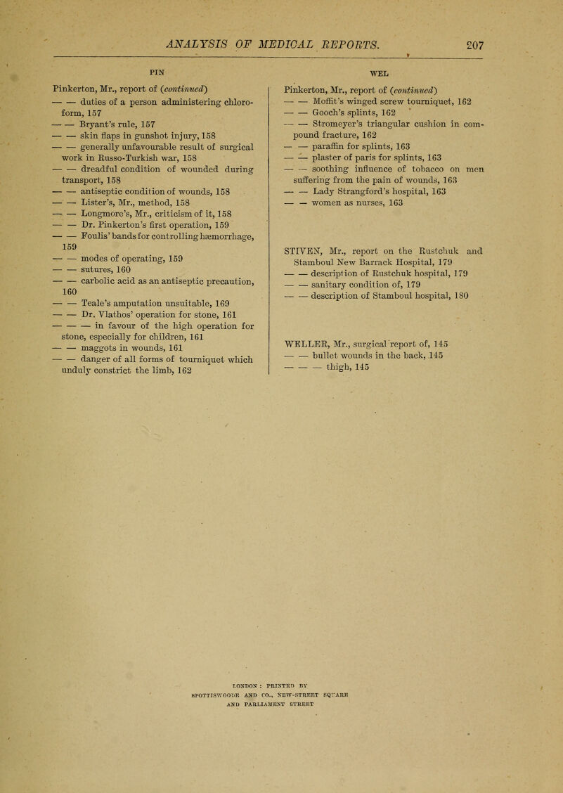 Pinkerton, Mr., report of (eontinuecT) duties of a person administering chloro- form, 157 Bryant's rule, 157 skin flaps in gunshot injury, 158 generally unfavourable result of surgical work in Russo-Turkish war, 158 dreadful condition of wounded during transport, 158 antiseptic condition of wounds, 158 Lister's, Mr., method, 158 —> — Longmore's, Mr., criticism of it, 158 — — Dr. Pinkerton's first operation, 159 Foulis'bands for controlling haemorrhage, 159 modes of operating, 159 sutures, 160 carbolic acid as an antiseptic precaution, 160 Teale's amputation unsuitable, 169 Dr. Vlathos' operation for stone, 161 in favour of the high operation for stone, especially for children, 161 — maggots in wounds, 161 danger of all forms of tourniquet which unduly constrict the limb, 162 WEL Pinkerton, Mr., report of (continuecT) Moflit's winged screw tourniquet, 162 Gooch's splints, 162 Stromeyer's triangular cushion in com- pound fracture, 162 — — paraffin for splints, 163 plaster of paris for splints, 163 soothing influence of tobacco on men suffering from the pain of wounds, 163 — — Lady Strangford's hospital, 163 — — women as nurses, 163 STIVER, Mr., report on the Rustchuk and Stamboul New Barrack Hospital, 179 description of Rustchuk hospital, 179 — — sanitary condition of, 179 description of Stamboul hospital, 180 WELLBR, Mr., surgicalreport of, 145 —■ — bullet wounds in the back, 145 thigh, 145 LONDON : PRINTED BY 8POTTJ.WOOI)K AND CO., NEW-STREET KQrARH AND PARLIAMENT STREET