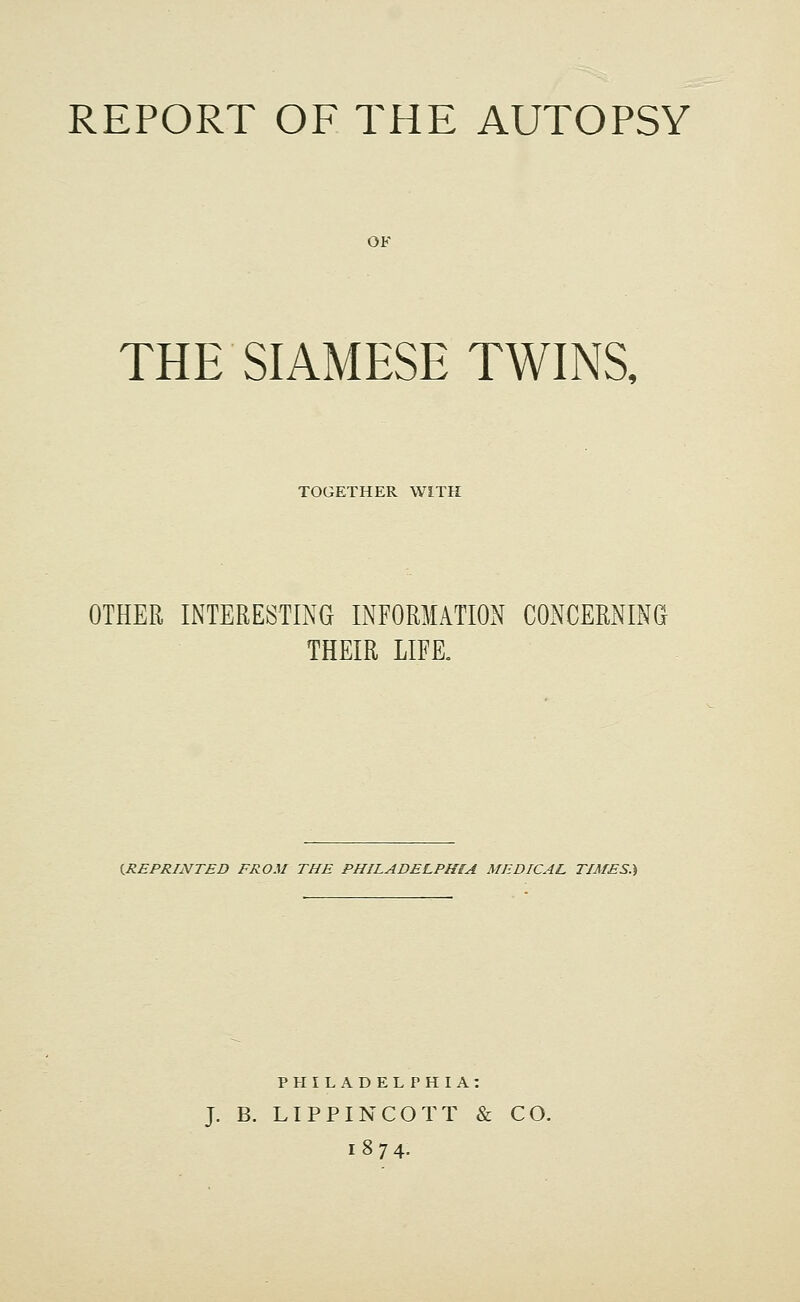 OF THE SIAMESE TWINS, TOGETHER WITH OTHER INTERESTING INFORMATION CONCERNING THEIR LIFE. ^REPRINTED FROM THE PHILADELPHIA MEDICAL TIMES.) PHILADELPHIA: J. B. LIPPINCOTT & CO. 1874.