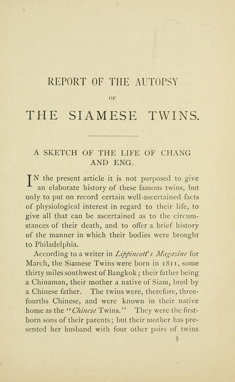 OF THE SIAMESE TWINS. A SKETCH OF THE LIFE OF CHANG AND ENG.. TN the present article it is not purposed to give an elaborate history of these famous twins, but only to put on record certain well-ascertained facts of physiological interest in regard to their life, to give all that can be ascertained as to the circum- stances of their death, and to offer a brief history of the manner in which their bodies were brought to Philadelphia. According to a writer in Lippincotf s Magazine for March, the Siamese Twins were born in 1811, some thirty miles southwest of Bangkok \ their father being a Chinaman, their mother a native of Siam, bred by a Chinese father. The twins were, therefore, three- fourths Chinese, and were known in their native home as the ^^ Chinese Twins.'' They were the first- born sons of their parents; but their mother has pre- sented her husband with four other pairs of twins